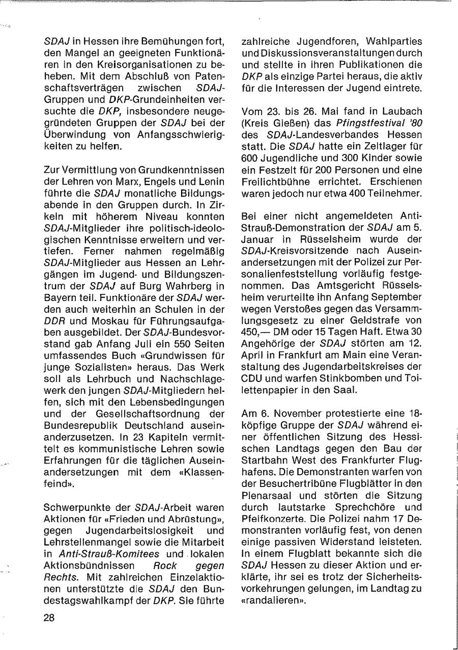 SDAJ in Hessen ihre Bemühungen fort, zahlreiche Jugendforen, Wahiparties den Mangel an geeigneten FunktionäundDiskussionsveranstaltungen durch ren in den Kreisorganisationen zu beund stellte in ihren Publikationen die heben. Mit dem Abschluß von PatenDKP als einzige Partei heraus, die aktiv schaftsvertrfägen zwischen SDAJfür die Interessen der Jugend eintrete, Gruppen und DKP-Grundeinheiten versuchte die DKP, insbesondere neugeVom 23. bis 26. Mai fand in Laubach gründeten Gruppen der SDAJ bei der (Kreis Gießen) das Pfingstfestival '80 Überwindung von Anfangsschwierigdes SDAJ-Landesverbandes Hessen keiten zu helfen. statt. Die SDAJ hatte ein Zeltlager für 600 Jugendliche und 300 Kinder sowie Zur Vermittlung von Grundkenntnissen ein Festzelt für 200 Personen und eine der Lehren von Marx, Engels und Lenin Freilichtbühne errichtet. Erschienen führte die SDAJ monatliche Bildungswaren jedoch nur etwa 400 Teilnehmer. abende in den Gruppen durch. In Zirkein mit höherem Niveau konnten Bei einer nicht angemeldeten AntiSDAJ-Mitglieder ihre politisch-ideoloStrauß-Demonstration der SDAJ am 5. gischen Kenntnisse erweitern und verJanuar in Rüsselsheim wurde der tiefen. Ferner nahmen regelmäßig SDAJ-Kreisvorsitzende nach AuseinSDAJ-Mitglieder aus Hessen an Lehrandersetzungen mit der Polizei zur Pergängen im Jugendund Bildungszensonalienfeststellung vorläufig festgetrum der SDAJ auf Burg Wahrberg in nommen. Das Amtsgericht RüsselsBayern teil. Funktionäre der SDAJ werheim verurteilte ihn Anfang September den auch weiterhin an Schulen in der wegen Verstoßes gegen das VersammDDR und Moskau für Führungsaufgalungsgesetz zu einer Geldstrafe von ben ausgebildet. Der SDAJ-Bundesvor450,-DM oder 15 Tagen Haft. Etwa 30 stand gab Anfang Juli ein 550 Seiten Angehörige der SDAJ störten am 12. umfassendes Buch "Grundwissen für April in Frankfurt am Main eine Veranjunge Sozialisten" heraus. Das Werk staltung des Jugendarbeitskreises der soli als Lehrbuch und NachschlageCDU und warfen Stinkbomben und Toiwerk den jungen SDAJ-Mitgliedern hellettenpapier in den Saal. fen, sich mit den Lebensbedingungen und der Gesellschaftsordnung der Am 6. November protestierte eine 18Bundesrepublik Deutschland auseinköpfige Gruppe der SDAJ während eianderzusetzen. In 23 Kapiteln vermitner öffentlichen Sitzung des Hessitelt es kommunistische Lehren sowie schen Landtags gegen den Bau der Erfahrungen für die täglichen AuseinStartbahn West des Frankfurter Flugandersetzungen mit dem "Klassenhafens. Die Demonstranten warfen von feind". der Besuchertribüne Flugblätter in den Plenarsaal und störten die Sitzung Schwerpunkte der SDAJ-Arbeit waren durch lautstarke Sprechchöre und Aktionen für "Frieden und Abrüstung", Pfeifkonzerte. Die Polizei nahm 17 Degegen Jugendarbeitslosigkeit und monstranten vorläufig fest, von denen Lehrstellenmangel sowie die Mitarbeit einige passiven Widerstand leisteten. in Anti-Strauß-Komitees und lokalen in einem Flugblatt bekannte sich die Aktionsbündnissen Rock gegen SDAJ Hessen zu dieser Aktion und erRechts. Mit zahlreichen Einzelaktioklärte, ihr sei es trotz der Sicherheitsnen unterstützte de SDAJ den Bunvorkehrungen gelungen, im Landtag zu destagswahlkampf der DKP. Sie führte "randalieren". 28
