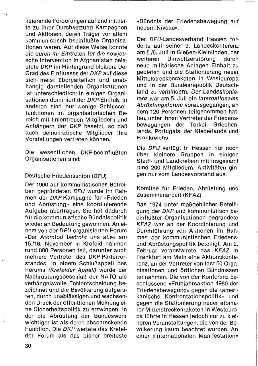 lisierende Forderungen auf und initiier"Bündnis der Friedensbewegung auf te zu ihrer Durchsetzung Kampagnen neuem Niveaun. und Aktionen, deren Träger vor allem kommunistisch beeinflußte OrganisaDer DFU-Landesverband Hessen fortionen waren. Auf diese Weise konnte derte auf seiner 9. Landeskonferenz die durch ihr Eintreten für die sowjetiam 5./6. Juli in Gießen-Kleinlinden, der sche Intervention in Afghanistan belaweiteren Umweltzerstörung durch stete DKP im Hintergrund bleiben. Der neue militärische Anlagen Einhalt zu Grad des Einflusses der DKP auf diese gebieten und die Stationierung neuer sich meist überparteilich und unabMittelstreckenraksten in Westeuropa hängig darstellenden Organisationen und in der Bundesrepublik Deutschist unterschiedlich: In einigen Organiland zu verhindern. Der Landeskonfesationen dominiert der DKP-Einfluß, in renz war am 5. Juli ein Internationales anderen sind nur wenige SchlüsselAbrüstungsforum vorausgegangen, an funktionen im organisatorischen Bedem 120 Personen teilgenommen hatreich mit linientreuen Mitgliedern und ten, unter ihnen Vertreter der FriedensAnhängern der DKP besetzt, so daß bewegungen der Türkei, Griechenauch demokratische Mitglieder ihre lands, Portugals, der Niederlande und Vorstellungen vertreten können. Frankreichs. Die DFU verfügt in Hessen nur noch Die wesentlichen DKP-beeinflußten über kleinere Gruppen in einigen Organisationen sind: Stadtund Landkreisen mit insgesamt rund 200 Mitgliedern. Aktivitäten ginDeutsche Friedensunion (DFU) gen nur vom Landesvorstand aus. Der 1960 auf kommunistisches BetreiKomitee für Frieden, Abrüstung und ben gegründeten DFU wurde Im RahZusammenarbeit (KFAZ) men der DKP-Kampagne für "Frieden und Abrüstung" eine koordinierende Das 1974 unter maßgeblicher BeteiliAufgabe übertragen. Sie hat dadurch gung der DKP und kommunistisch befür die kommunistische Bündnispolitik einflußter Organisationen gegründete wieder an Bedeutung gewonnen. An eiKFAZ war an der Koordinierung und nem von der DFU organisierten Forum Durchführung von Aktionen im Rah"Der Atomiod bedroht uns alle" am men der kommunistischen Friedens15.16. November in Krefeld nahmen und Abrüstungspolitik beteiligt. Am 2. rund 800 Personen teil, darunter auch Februar veranstaltete das KFAZ in mehrere Vertreter des DKP-ParteivorFrankfurt am Main eine Aktionskonfestandes. In einem Schiußappeli des renz, an der Vertreter von fast 50 OrgaForums (Krefelder Appell) wurde der nisationen und örtlichen Bündnissen Nachrüstungsbeschluß der NATO als teilnahmen. Die von der Konferenz beverhängnisvolle Fehlentscheidung beschlossene "Frühjahrsaktion 1980 der zeichnet und die Bevölkerung aufgeruFriedensbewegung" gegen die "amerifen, durch unablässigen und wachsenkanische Konfrontationspolitik" und den Druck der öffentlichen Meinung eigegen die Stationierung neuer atomane Sicherheitspolitik zu erzwingen, in rer Mittelstreckenraketen in Westeuroder die Abrüstung der Bundeswehr pa führte in Hessen jedoch nur zu kleiwichtiger ist als deren abschreckende neren Veranstaltungen, die von der BeFunktion. Die DKP wertete das Krefelvölkerung kaum beachtet wurden. An der Forum als das bisher breiteste einer "Internationalen Manifestation" 30