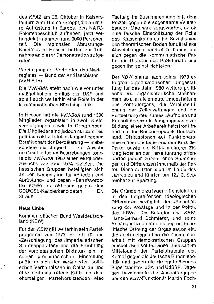 des KFAZ am 26. Oktober in KaisersTsetung im Zusammenhang mit dem lautern zum Thema "Stoppt, die atomaProzeß gegen die sogenannte "Viererre Aufrüstung in Europa, den NATObanden, Mao wird vorgeworfen, durch Raketenbeschluß aufheben, jetzt vereine falsche Einschätzung der Rolle handeln!" nahmen rund 3000 Personen des Klassenkampfes im Sozialismus teil Die regionalen Abrüstungsden theoretischen Boden für uitralinke Komitees in Hessen hatten zur TeilAbweichungen bereitet zu haben, die nahme an dieser Demonstration aufgesich gegen die Kommunistische Parrufen. tei, die Diktatur des Proletariats und gegen ihn selbst richteten. Vereinigung der Verfolgten des Naziregimes -- Bund der Antifaschisten Der KBW plante nach seiner 1979 er(VVN-BdA) folgten organisatorischen UmgestalDie VVN-BdA steht nach wie vor unter tung für das Jahr 1980 weitere politimaßgeblichem Einfluß der DKP und sche und organisatorische Maßnahspielt auch weiterhin eine Rolle in der men, so u. a. die erneute Umgestaltung kommunistischen Bündnispolitik. des Zentralorgans, die Vereinheitlichung der Zellenzeitungen und die In Hessen hat die VVN-BdA rund 1300 Fortsetzung des Kurses "Aufholen und Mitglieder, organisiert in zwölt KreisKonsolidieren" als Ausgangsbasis zur vereinigungen sowie in Ortsgruppen. Bildung einer Arbeitereinheitsfront inDie Mitglieder sind jedoch nur zum Teil nerhalb der Bundesrepublik Deutschpolitisch aktiv. Infolge der gestiegenen land. Diskussionen auf FunktionärsBereitschaft der Bevölkerung -- insbeebene über die Linie und den Kurs der sondere der Jugend -- zur Abwehr Partei sowie die Kritik mehrerer ZKneofaschistischer Bestrebungen konnMitglieder an der Parteiführung offente die VVN-BdA 1980 einen Mitgliederbarten jedoch zunehmende Spannunzuwachs von rund 10% erzielen. Die gen und Differenzen innerhalb der Parhessischen Gruppen beteiligten sich tei. Diese spitzten sich im Laufe des an den Kampagnen für "Frieden und Jahres zu und führten am 12.113. SepAbrüstung" und gegen "Berufsverbotember zur Spaltung. ten sowie an Aktionen gegen den CDU/CSU-Kanzlerkandidaten Dr. Die Gründe hierzu lagen offensichtlich Strauß. in den tiefgreifenden ideologischen Differenzen bezüglich der "EinschätNeue Linke zung der Weltlage und in der Politik des KBW". Der Sekretär des KBW, Kommunistischer Bund WestdeutschHans-Gerhard Schmierer, und seine land (KBW) Anhänger traten für eine begrenzte poFür den KBW gilt weiterhin sein Parteilitische Öffnung der Organisation ein, programm von 1973. Er tritt für die die auch gelegentlich die Zusammen"Zerschlagung" des "imperialistischen arbeit mit demokratischen Gruppen Sitaalsapparates" und die Errichtung einschließen solite, Diese Linie sah im der "proletarischen Diktatur" ein, In Mittelpunkt der Parteistrategie den seiner prochinesischen Einstellung Kampf gegen die deutsche Bündnispopaßte er sich den veränderten politilitik und gegen die "kriegstreibenden schen Verhältnissen in China an und Supermächte" USA und UdSSR. Dageübte erstmals offene Kritik an dem gen bezeichnete die Abspalterguppe ehemaligen Parteivorsitzenden Mao um den KBW-Funktionär Martin Foch31