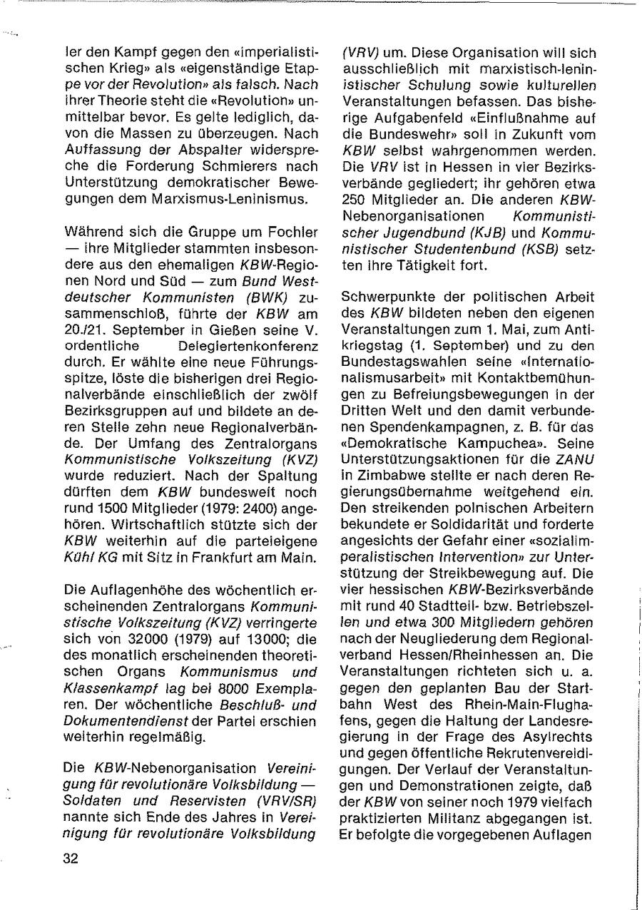 ler den Kampf gegen den "imperialisti{VRV) um. Diese Organisation will sich schen Krieg" als "eigenständige Etapausschließlich mit marxistisch-leninpe vor der Revolution" als falsch. Nach istischer Schulung sowie kulturellen ihrer Theorie steht die "Revolution" unVeranstaltungen befassen. Das bishemittelbar bevor. Es gelte lediglich, darige Aufgabenfeld "Einflußnahme auf von die Massen zu überzeugen. Nach die Bundeswehr" soll in Zukunft vom Auffassung der Abspalter widerspreKBW selbst wahrgenommen werden. che die Forderung Schmierers nach Die VRV ist in Hessen in vier BezirksUnterstützung demokratischer Beweverbände gegliedert; ihr gehören etwa gungen dem Marxismus-Leninismus. 250 Mitglieder an. Die anderen KBWNebenorganisationen KommunistiWährend sich die Gruppe um Fochler scher Jugendbund (KJB) und Kommu-- ihre Mitglieder stammten insbesonnistischer Studenienbund (KSB) seizdere aus den ehemaligen KBW-Regioten ihre Tätigkeit fort. nen Nord und Süd -- zum Bund Westdeutscher Kommunisten (BWK) zuSchwerpunkte der politischen Arbeit sammenschloß, führte der KBW am des KBW bildeten neben den eigenen 20.121. September in Gießen seine V. Veranstaltungen zum 1. Mai, zum Antiordentliche Delegiertenkonferenz kriegstag (1. September) und zu den durch, Er wählte eine neue FührungsBundestagswahlen seine "Internafiospitze, löste die bisherigen drei Regionalismusarbeit" mit Kontaktbemühunnalverbände einschließlich der zwölf gen zu Befreiungsbewegungen in der Bezirksgruppen auf und bildete an deDritten Welt und den damit verbunderen Stelle zehn neue Regionalverbännen Spendenkampagnen, z. B. für das de. Der Umfang des Zentralorgans "Demokratische Kampuchea". Seine Kommunistische Volkszeitung (KVZ) Unterstützungsaktionen für die ZANU wurde reduziert. Nach der Spaltung in Zimbabwe stellte er nach deren Redürften dem KBW bundesweit noch gierungsübernahme weitgehend ein. rund 1500 Mitglieder (1979: 2400) angeDen streikenden polnischen Arbeitern hören. Wirtschaftlich stützte sich der bekundete er Soldidarität und forderte KBW weiterhin auf die parteieigene angesichts der Gefahr einer "sozialimKühl KG mit Sitz in Frankfurt am Main. peralistischen Intervention" zur Unterstützung der Streikbewegung auf. Die Die Auflagenhöhe des wöchentlich ervier hessischen KBW-Bezirksverbände scheinenden Zentralorgans Kommunimit rund 40 Stadtteilbzw. Betriebszelstische Volkszeitung (KVZ} verringerte len und etwa 300 Mitgliedern gehören sich von 32000 (1979) auf 13000; die nach der Neugliederung dem Regionaldes monatlich erscheinenden theoretiverband Hessen/Rheinhessen an. Die schen Organs Kommunismus und Veranstaltungen richteten sich u. a. Klassenkampf lag bei 8000 Exemplagegen den geplanten Bau der Startren. Der wöchentliche Beschlußund bahn West des Rhein-Main-FlughaDokumentendienst der Partei erschien fens, gegen die Haltung der Landesreweiterhin regelmäßig. gierung in der Frage des Asylrechts und gegen öffentliche RekrutenvereidiDie KBW-Nebenorganisation Vereinigungen. Der Verlauf der Veranstaltungung für revolutionäre Volksbildung -- gen und Demonstrationen zeigte, daß Soldaten und Reservisten (VRV/SR} der KBW von seiner noch 1979 vielfach nannte sich Ende des Jahres in Vereipraktizierten Militanz abgegangen ist. nigung für revolutionäre Volksbildung Er befolgte die vorgegebenen Auflagen 32