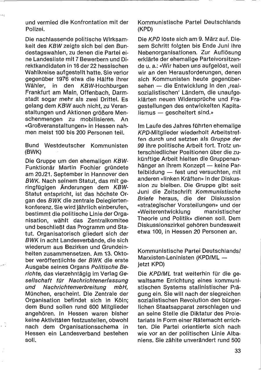 und vermied die Konfrontation mit der Kommunistische Partei Deutschlands Polizei. {KPD) Die nachlassende politische WirksamDie KPD löste sich am 9. März auf. Diekeit des KBW zeigte sich bei den Bunsem Schritt folgten bis Ende Juni ihre destagswahlen, zu denen die Partei eiNebenorganisationen. Zur Auflösung ne Landesliste mit 7 Bewerbern und Dierklärte der ehemalige Parteivorsitzenrektkandidaten in 16 der 22 hessischen de u. a.! "Wir haben uns aufgelöst, weil Wahlkreise aufgesteiit hatte. Sie verlor wir an den Herausforderungen, denen gegenüber 1976 etwa die Hälfte ihrer sich Kommunisten heute gegenüberWähler, in den KBW-Hochburgen sehen -- die Entwicklung in den ;'realFrankfurt am Main, Offenbach, Darmsozialistischen' Ländern, die unaufgestadt sogar mehr als zwei Drittel. Es klärten neuen Widersprüche und Fragelang dem KBW auch nicht, zu Verangestellungen des entwickelten Kapitastaltungen und Aktionen größere Menlismus -- gescheitert sind." schenmengen zu mobilisieren. An "Großveranstaltungen" in Hessen nahIm Laufe des Jahres führten ehemalige men meist 100 bis 200 Personen teil. KPD-Mitglieder wiederholt Arbeitstreffen durch und setzten als Gruppe der Bund Westdeutscher Kommunisten 99 ihre politische Arbeit fort. Trotz un(BWK) terschiedlicher Positionen über die zuDie Gruppe um den ehemaligen KBWkünftige Arbeit hielten die GruppenanFunktionär Martin Fochler gründete hänger an ihrem Konzept -- keine Parteibildung -- fest und versuchten, mit am 20./21. September in Hannover den BWK. Nach seinem Statut, das mit geanderen "linken Kräften" In der Diskusringfügigen Änderungen dem KBWsion zu bleiben. Die Gruppe gibt seit Juni die Zeitschrift Kommunistische Statut entspricht, ist das höchste Organ des BWKdie zentrale DelegiertenBriefe heraus, die der Diskussion konferenz. Sie wird jährlich einberufen, "strategischer Vorstellungen" und der bestimmt die politische Linie der Orga"Weiterentwicklung marxistischer nisation, wählt das Zentraikomitee Theorie und Politik" dienen soll. Dem und beschließt das Programm und StaDiskussionszirkel gehören bundesweit tut. Organisatorisch gliedert sich der etwa 100, in Hessen 20 Personen an. BWKin acht Landesverbände, die sich wiederum aus Bezirken und GrundeinKommunistische Partei Deutschlands/ heiten zusammensetzen. Am 13. OktoMarxisten-Leninisten (KPD/ML -- ber veröffentlichte der BWK die erste jetzt KPD) Ausgabe seines Organs Politische Berichte, das vierzehntägig im Verlag GeDie KPD/ML trat weiterhin für die gesellschaft für Nachrichtenerfassung waltsame Errichtung eines kommuniund Nachrichtenverbreitung mbH, stischen Systems stalinistischer PräMünchen, erscheint. Die Zentrale der gung ein. Sie will nach der siegreichen Organisation befindet sich in Köln; sozialistischen Revolution den bürgerdem Bund sollen rund 600 Mitglieder lichen Staatsapparat zerschlagen und angehören. In Hessen waren bisher an seine Stelle die Diktatur des Prolekeine Aktivitäten festzustellen, obwohl tariats in Form einer Rätemacht errichnach dem Organisationsschema in ten. Die Partei orientierte sich nach Hessen ein Landesverband bestehen wie vor an der politischen Linie Albasoll. niens. Sie zählte unverändert rund 500 33