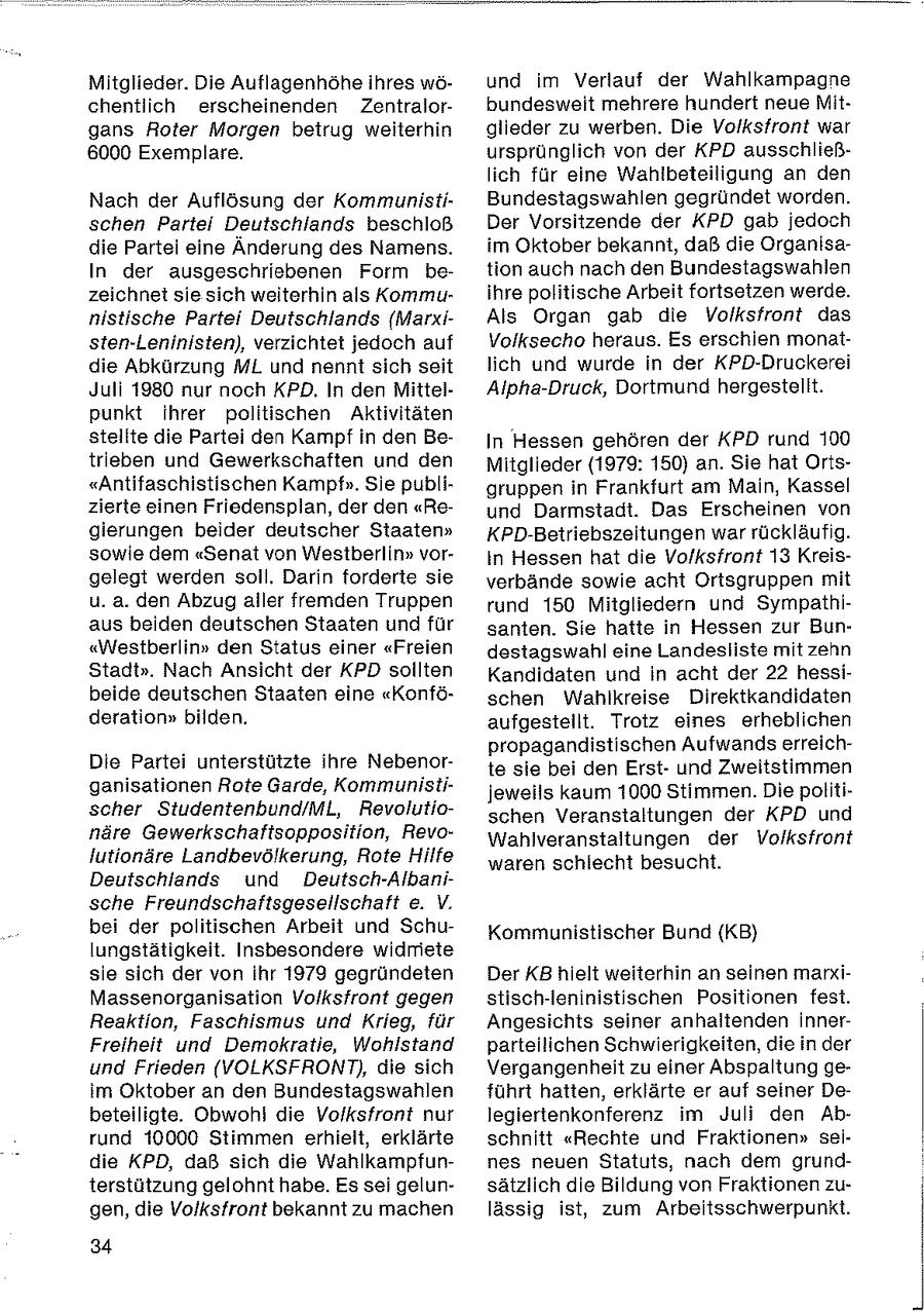 Mitglieder. Die Auflagenhöhe ihres wöund im Verlauf der Wahlkampagne chentlich erscheinenden Zentralorbundesweit mehrere hundert neue Mitgans Roter Morgen beitrug weiterhin glieder zu werben. Die Volksfront war 6000 Exemplare. ursprünglich von der KPD ausschließlich für eine Wahlbeteiligung an den Nach der Auflösung der KommunistiBundestagswahlen gegründet worden. schen Partei Deutschlands beschloß Der Vorsitzende der KPD gab jedoch die Partei eine Änderung des Namens. im Oktober bekannt, daß die OrganisaIn der ausgeschriebenen Form betion auch nach den Bundestagswahlen zeichnet sie sich weiterhin als Kommuihre politische Arbeit fortsetzen werde. nistische Partei Deutschlands (MarxiAls Organ gab die Volksfront das sten-Leninisten), verzichtet jedoch auf Volksecho heraus. Es erschien monatdie Abkürzung ML und nennt sich seit lich und wurde in der KPD-Druckerei Juli 1980 nur noch KPD. In den MittelAlpha-Druck, Dortmund hergestellt. punkt ihrer politischen Aktivitäten stellte die Partei den Kampf in den BeIn Hessen gehören der KPD rund 100 trieben und Gewerkschaften und den Mitglieder (1979: 150) an. Sie hat Orts"Antifaschistischen Kampf". Sie publigruppen in Frankfurt am Main, Kassel zierte einen Friedensplan, der den "Reund Darmstadt. Das Erscheinen von gierungen beider deutscher Staaten" KPD-Betriebszeitungen war rückläufig. sowie dem "Senat von Westberlin" vorIn Hessen hat die Volksfront 13 Kreisgelegt werden soll. Darin forderte sie verbände sowie acht Ortsgruppen mit u. a. den Abzug aller fremden Truppen rund 150 Mitgliedern und Sympathiaus beiden deutschen Staaten und für santen. Sie hatte in Hessen zur Bun"Westberlin" den Status einer "Freien destagswahl eine Landesliste mit zehn Stadt". Nach Ansicht der KPD sollten Kandidaten und in acht der 22 hessibeide deutschen Staaten eine "Konföschen Wahlkreise Direktkandidaten deration" bilden. aufgestellt. Trotz eines erheblichen propagandistischen Aufwands erreichDie Partei unterstützte ihre Nebenorte sie bei den Erstund Zweitstimmen ganisationen Rote Garde, Kommunistijeweils kaum 1000 Stimmen. Die politischer Studentenbund/ML, Revolutioschen Veranstaltungen der KPD und näre Gewerkschaftsopposition, RevoWahiveranstaltungen der Volksfront Jutionäre Landbevölkerung, Rote Hilfe waren schlecht besucht. Deutschlands und Deutsch-Albanische Freundschaftsgesellschaft e. V. bei der politischen Arbeit und SchuKommunistischer Bund (KB) lungstätigkeit. Insbesondere widriete sie sich der von Ihr 1979 gegründeten Der KB hielt weiterhin an seinen markiMassenorganisation Volksfront gegen stisch-Ieninistischen Positionen fest. Reaktion, Faschismus und Krieg, für Angesichts seiner anhaltenden innerFreiheit und Demokratie, Wohlstand parteilichen Schwierigkeiten, die in der und Frieden (VOLKSFRONT), die sich Vergangenheit zu einer Abspaltung geim Oktober an den Bundestagswahlen führt hatten, erklärte er auf seiner Debeteiligte. Obwohl die Volksfront nur legiertenkonferenz im Juli den Abrund 10000 Stimmen erhielt, erklärte schnitt "Rechte und Fraktionen" seidie KPD, daß sich die Wahlkampfunnes neuen Statuts, nach dem grundterstützung gelohnt habe. Es sei gelunsätzlich die Bildung von Fraktionen zugen, die Volksfront bekannt zu machen lässig ist, zum Arbeitsschwerpunkt. 34 |