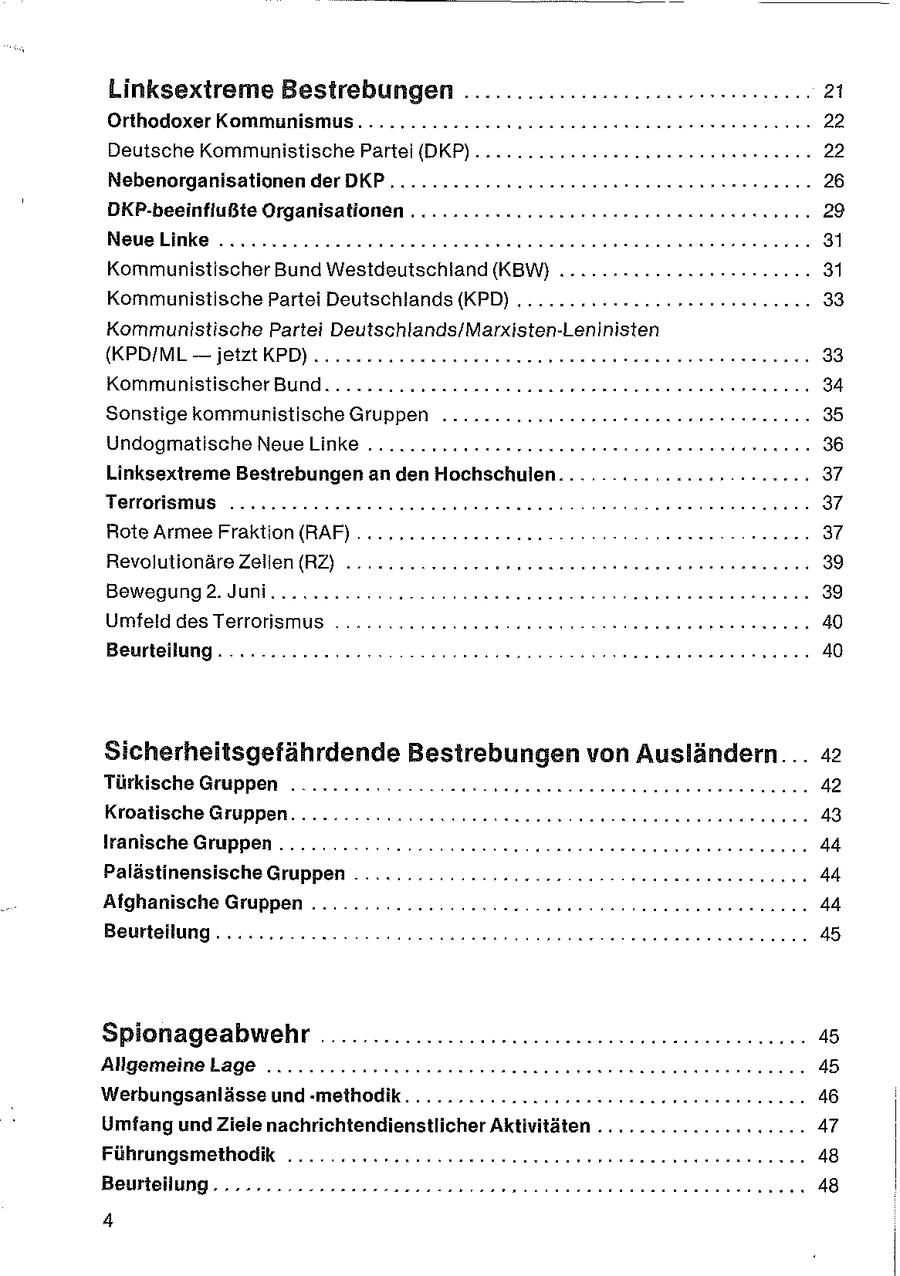 Linksextreme Bestrebungen .....................cerceeen. 21 Orthodoxer Kommunismus. .......--4422nasereeee nennen nee ernennen 22 Deutsche Kommunistische Partei (DKP)...........-22essnrereeeren nennen 22 Nebenorganisationen der DKP ...........2cenenseeneeeeennne rennen 26 DKP-beeinflußte Organisationen ........--...cnneeeeeee ee enee rennen 29 NeueLinke ..........22ecereeeeeeneer rennen nerse ren enereeenenen 31 Kommunistischer Bund Westdeutschland (KBW) .........22acareseenennn 31 Kommunistische Partei Deutschlands (KPD) ........-.enses seen nennen 33 Kommunistische Partei Deutschlands/Marxisten-Leninisten (KPD/ML -- jetzt KPD)... ....2oneensneeeeeeeenenee rennen tee ernennen 33 Kommunistischer Bund... nr Sonstige kommunistische Gruppen .........neeeeeeeeeennneree nennen 35 Undogmatische NeueLinke ........cc@soeesenenenereennn een 36 Linksextreme Bestrebungen an den Hochschulen. . . . . .:. 2202 HH 2r0 0: 37 Terrorismus .....2222eeeeeenneeeeerereeneene en etseereereerenenenn 37 Rote Armee Fraktion (RAF) .... .ocnneeee en eaeenen nee rer Dornen 37 Revolutionäre Zellen (RZ) ... Bewegung 2. Juni. .......... Umfeld des Terrorismus ........ 22.22... Beurteilung... .............> Sicherheitsgefährdende Bestrebungen von Ausländern... 42 Türkische Gruppen . ....... Kon nenssrunnnnennnennen nenne rennen 42 Kroatische Gruppen. ........K.222cuesaseaenee eneennennenerenaneenen 43 Iranische Gruppen ..... 2: ccuccseseensen ernennen . 44 Palästinensische Gruppen ............ 222200. ern eeeeenneenrnnennn 44 Afghanische Gruppen ............ccuuneee seneesensreneeneenterenenn 44 Beurteilung oc cco none essen eenennneree Spionageabwehr ................cceeeesseeeeeeeeeeeeeeennann 45 Allgemeine Lage .........:zcneenaenneeraeueneseseeneeesenrennnenenn 45 Werbungsanlässe und -methodik...........22cuesssesrenereen nennen 46 Umfang und Ziele nachrichtendienstlicher Aktivitäten .............cen.0.47 Führungsmethodik ........ceeuencsenseeeseueennenenenenenne nun nnnn 48 = 1211721-1} 1177)7: 48 4