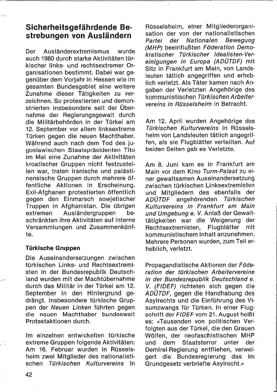Sicherheitsgefährdende BeRüsselsheim, einer Mitgliederorganisation der von der nationalistischen strebungen von Ausländern Partei der Nationalen Bewegung (MHP) beeinflußten Föderation DemoDer Ausländerextremismus wurde kratischer Türkischer Idealisten-Verauch 1980 durch starke Aktivitäten türeinigungen in Europa (ADÜTDF) mit kischer linksund rechtsextremer OrSitz in Frankfurt am Main, von Landsganisationen bestimmt. Dabei war geleuten tätlich angegriffen und erhebgenüber dem Vorjahr in Hessen wie im lich verletzt. Als Täter kamen nach Angesamten Bundesgebiet eine weitere gaben der Verletzten Angehörige des Zunahme dieser Tätigkeiten zu verkommunistischen Türkischen Arbeiterzeichnen. So protestierten und demonvereins in Rüsselsheim in Betracht. strierten insbesondere seit der Übernahme der Regierungsgewalt durch die Militärbehörden in der Türkel am Am 12. April wurden Angehörige des 12. September vor allem linksextreme Türkischen Kulturvereins in RüsselsTürken gegen die neuen Machthaber. heim von Landsleuten tätlich angegrifWährend auch nach dem Tod desjufen, als sie Flugblätter verteilten. Auf goslawischen Staatspräsidenten Tito beiden Seiten gab es Verletzte. im Mai eine Zunahme der Aktivitäten kroatischer Gruppen nicht festzustelAm 8. Juni kam es in Frankfurt am len war, traten iranische und palästiMain vor dem Kino Turm-Palast zu einensische Gruppen durch mehrere öfner gewaltsamen Auseinandersetzung fentliche Aktionen in Erscheinung. zwischen türkischen Linksextremisten Exil-Afghanen protestierten öffentlich und Mitgliedern des ebenfalls der gegen den Einmarsch sowjetischer ADÜTDF angehörenden Türkischen Truppen in Afghanistan. Die übrigen Kulturvereins in Frankfurt am Main extremen Ausländergruppen beund Umgebung e. V. Anlaß der Gewaltschränkten ihre Aktivitäten auf interne tätigkeiten war die Weigerung der Versammlungen und ZusammenkünfRechtsextremisten, Flugblätter mit te. kommunistischem Inhalt anzunehmen. Mehrere Personen wurden, zum Teil erTürkische Gruppen heblich, verletzt. Die Auseinandersetzungen zwischen türkischen Linksund RechtsextremiPropagandistische Aktionen der Födesten in der Bundesrepublik Deutschration der türkischen Arbeitervereine land wurden mit der Machtübernahme in der Bundesrepublik Deutschland e. durch das Militär in der Türkei am 12. V. (FIDEF) richteten sich gegen die September in den Hintergrund geADUTDF, gegen die Handhabung des drängt. Insbesondere türkische GrupAsylrechts und die Einführung des Vipen der Neuen Linken führten gegen sumzwangs für Türken. In einer Flugdie neuen Machthaber bundesweit schrift der FIDEF vom 21. August heißt Protestaktionen durch. es: "Tausenden von politischen Verfolgten aus der Türkei, die den Grauen Im einzeinen entwickelten türkische Wölfen, der neofaschistischen MHP extreme Gruppen folgende Aktivitäten: und dem Staaisierror unter der Am 16. Februar wurden in RüsselsDemirel-Regierung entfliehen, verweiheim zwei Mitglieder des nationalistigert die Bundesregierung das im schen Türkischen Kulturvereins in Grundgesetz verbriefte Asylrecht." 42