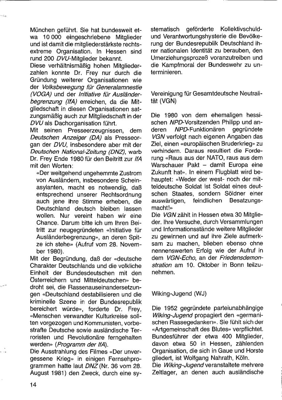 München geführt. Sie hat bundesweit etstematisch geförderte Kollektivschuldwa 10000 eingeschriebene Mitglieder und Verantwortungshysterie die Bevölkeundist damit die mitgliederstärkste rechtsrung der Bundesrepublik Deutschland ihextreme Organisation. In Hessen sind rer nationalen Identität zu berauben, den rund 200 DVU-Mitglieder bekannt. Umerziehungsprozeß voranzutreiben und Diese verhältnismäßig hohen Mitgliederdie Kampfmoral der Bundeswehr zu unzahlen konnte Dr. Frey nur durch die terminieren. Gründung weiterer Organisationen wie der Volksbewegung für Generalamnestie (VOGA) und der Initiative für AusländerVereinigung für Gesamtdeutsche Neutralibegrenzung (IPSA) erreichen, da die Mittät (VGN) gliedschaft in diesen Organisationen satzungsmäßig auch zur Mitgliedschaft in der Die 1980 von dem ehemaligen hessiDVU als Dachorganisation führt. schen NPD-Vorsitzenden Philipp und anMit seinen Presseerzeugnissen, dem deren NPD-Funktionären gegründete Deutschen Anzeiger (DA) als PresseorVGN verfolgt nach eigenen Angaben das gan der DVU, insbesondere aber mit der Ziel, einen "europäischen Bruderkrieg" zu Deutschen National-Zeitung (DNZ), warb verhindern. Daraus resultiert die FordeDr. Frey Ende 1980 für den Beitritt zur A rung "Raus aus der NATO, raus aus dem mit den Worten: Warschauer Pakt -- damit Europa eine "Der weitgehend ungehemmte Zustrom Zukunft hat". In einem Flugblatt wird bevon Ausländern, insbesondere Scheinhauptet: "Weder der westnoch der mitasylanten, macht es notwendig, daß teldeutsche Soldat ist Soldat eines deutentsprechend unserer Rechtsordnung schen Staates, sondern Söldner einer auch jene ihre Stimme erheben, die auswärtigen, feindlichen BesatzungsDeutschland deutsch bleiben lassen macht!" wollen. Nur vereint haben wir eine Die VGN zählt in Hessen etwa 30 MitglieChance. Darum bitte ich um Ihren Beider. Ihre Versuche, durch Versammlungen tritt zur neugegründeten "Initiative für und Informationsstände weitere Mitglieder Ausländerbegrenzung", an deren Spitzu gewinnen und auf ihre Ziele aufmerkze ich stehe" (Aufruf vom 28. Novemsam zu machen, blieben ebenso ohne ber 1980). nennenswerten Erfolg wie der Aufruf in Mit der Begründung, daß der "deutsche dem VGN-Echo, an der FriedensdemonCharakter Deutschlands und die volkliche stration am 10. Oktober in Bonn teilzuEinheit der Bundesdeutschen mit den nehmen. Österreichern und Mitteldeutschen" bedroht sei, die Rassenauseinandersetzungen "Deutschland destabilisieren und die Wiking-Jugend (WyJ) kriminelle Szene in der Bundesrepublik bereichert würde", forderte Dr. Frey, Die 1952 gegründete parteiunabhängige "Menschen verwandter Kulturkreise sollWiking-Jugend propagiert den "germaniten vorgezogen und Kommunisten, vorbeschen Rassegedanken". Sie fühlt sich der strafte Deutsche sowie ausländische Ter"Artgemeinschaft des Blutes" verpflichtet. roristen und Revolutionäre ferngehalten Bundesführer der etwa 400 Mitglieder, werden" (Programm der IfA). davon etwa 50 in Hessen, zählenden Die Ausstrahlung des Filmes "Der unverOrganisation, die sich in Gaue und Horste gessene Krieg" in einigen Fernsehprogliedert, ist Wolfgang Nahrath, Köln. grammen hatte laut DNZ {Nr. 36 vom 28. Die Wiking-Jugend veranstaltete mehrere August 1981) den Zweck, durch eine syZeltlager, an denen auch ausländische 14