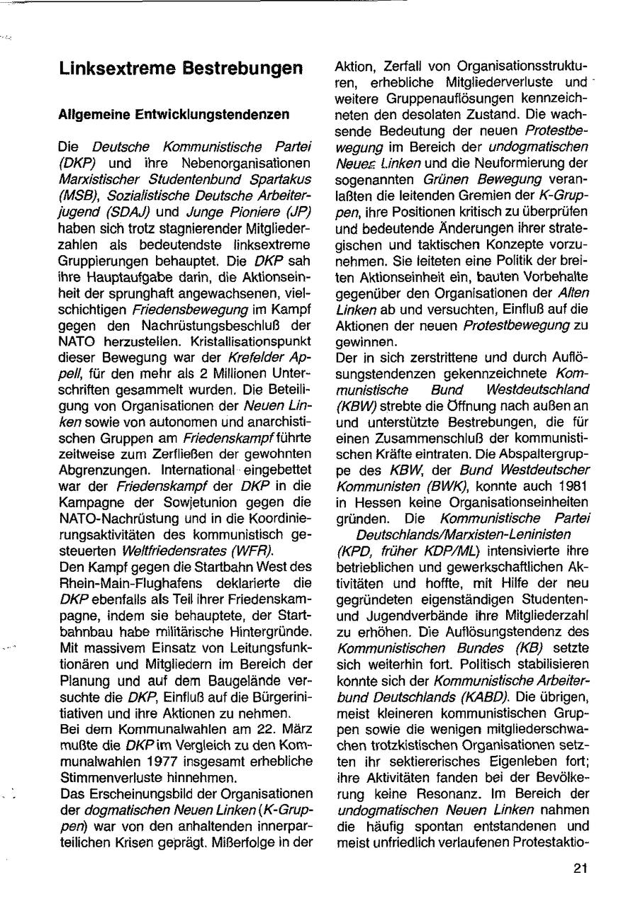 Linksextreme Bestrebungen Aktion, Zerfall von Organisationsstrukturen, erhebliche Mitgliederverluste und weitere Gruppenauflösungen kennzeichAligemeine Entwicklungstendenzen neten den desolaten Zustand. Die wachsende Bedeutung der neuen ProtestbeDie Deutsche Kommunistische Partei wegung im Bereich der undogmatischen {DKP) und ihre Nebenorganisationen Neues Linken und die Neuformierung der Marxistischer Studentenbund Spartakus sogenannten Grünen Bewegung veran{MSB), Sozialistische Deutsche Arbeiterlaßten die leitenden Gremien der X-GrupJugend (SDAJ) und Junge Pioniere (JP) 'pen, ihre Positionenkritisch zu überprüfen haben sichtrotz stagnierender Mitgliederund bedeutende Änderungen ihrer stratezahlen als bedeutendste linksextreme gischen und taktischen Konzepte vorzuGruppierungen behauptet. Die DKP sah nehmen. Sie leiteten eine Politik der breiihre Hauptaufgabe darin, die Aktionseinten Aktionseinheit ein, bauten Vorbehalte heit der sprunghaft angewachsenen, vielgegenüber den Organisationen der Alten schichtigen Friedensbewegung im Kampf Linken ab und versuchten, Einfluß auf die gegen den Nachrüstungsbeschluß der Aktionen der neuen Protestbewegung zu NATO herzustellen. Kristallisationspunkt gewinnen. dieser Bewegung war der Krefelder ApDer in sich zerstrittene und durch Auflö'pell, für den mehr als 2 Millionen Untersungstendenzen gekennzeichnete Komschriften gesammelt wurden. Die Beteilimunisische Bund Westdeutschland gung von Organisationen der Neuen Lin(KBW) strebte die Öffnung nach außen an ken sowie von autonomen und anarchistiund unterstützte Bestrebungen, die für schen Gruppen am Friedenskampf führte einen Zusammenschluß der kommunistizeitweise zum Zerfließen der gewohnten schen Kräfte eintraten. Die AbspaitergrupAbgrenzungen. International eingebettet pe des KBW, der Bund Westdeutscher war der Friedenskampf der DKP in die Kommunisten (BWK), konnte auch 1981 Kampagne der Sowjetunion gegen die in Hessen keine Organisationseinheiten NATO-Nachrüstung und in die Koordiniegründen. Die Kommunistische Partei rungsaktivitäten des kommunistisch geDeutschlands/Marxisten-Leninisten steuerten Weltfriedensrates (WFR). (KPD, früher KDP/ML) intensivierte ihre Den Kampf gegendie Startbahn West des betrieblichen und gewerkschaftlichen AkRhein-Main-Flughafens deklarierte die tivitäten und hoffte, mit Hilfe der neu DKP ebenfalls als Teil ihrer Friedenskamgegründeten eigenständigen Studentenpagne, indem sie behauptete, der Startund Jugendverbände ihre Mitgliederzahl bahnbau habe militärische Hintergründe. zu erhöhen. Die Auflösungstendenz des Mit massivem Einsatz von LeitungsfunkKommunistischen Bundes (KB) setzte tionären und Mitgliedern im Bereich der sich weiterhin fort. Politisch stabilisieren Planung und auf dem Baugelände verkonnte sich der Kommunistische Arbeitersuchte die DKP, Einfluß auf die Bürgerinibund Deutschlands (KABD). Die übrigen, tiativen und ihre Aktionen zu nehmen. meist kleineren kommunistischen GrupBei dem Kommunalwahlen am 22. März pen sowie die wenigen mitgliederschwamußte die DKPim Vergleich zu den Komchentrotzkistischen Organisationen setzmunalwahlen 1977 insgesamt erhebliche ten ihr sektiererisches Eigenleben fort; Stimmenverluste hinnehmen. ihre Aktivitäten fanden bei der BevölkeDas Erscheinungsbild der Organisationen rung keine Resonanz. Im Bereich der der dogmatischen Neuen Linken (K-Grupundogmatischen Neuen Linken nahmen pen) war von den anhaltenden innerpardie häufig spontan entstandenen und teilichen Krisen geprägt. Mißerfolge in der meist unfriedlich verlaufenen Protestaktio21