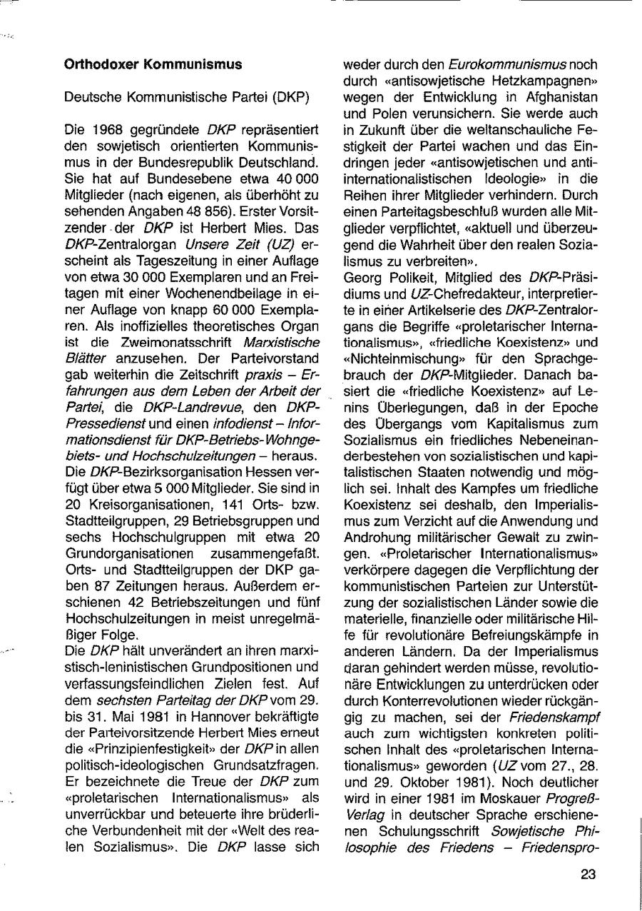 Orthodoxer Kommunismus weder durch den Eurokommunismus noch durch "antisowjetische Hetzkampagnen" Deutsche Kommunistische Partei (DKP) wegen der Entwicklung in Afghanistan und Polen verunsichern. Sie werde auch Die 1968 gegründete DKP repräsentiert in Zukunft über die weltanschauliche Feden sowjetisch orientierten Kommunisstigkeit der Partei wachen und das Einmus in der Bundesrepublik Deutschland. dringen jeder "antisowjetischen und antiSie hat auf Bundesebene etwa 40 000 internationalistischen Ideologie" in die Mitglieder (nach eigenen, als überhöht zu Reihen ihrer Mitglieder verhindern. Durch sehenden Angaben 48 856). Erster Vorsiteinen Parteitagsbeschluß wurden alle Mitzender der DKP ist Herbert Mies. Das glieder verpflichtet, "aktuell und überzeuDKFP-Zentralorgan Unsere Zeit (UZ) ergend die Wahrheit über den realen Soziascheint als Tageszeitung in einer Auflage lismus zu verbreiten". von etwa 30 000 Exemplaren und an FreiGeorg Polikeit, Mitglied des DKP-Präsitagen mit einer Wochenendbeilage in eidiums und UZ-Chefredakteur, interprelierner Auflage von knapp 60 000 Exemplate in einer Artikelserie des DKP-Zentralorren. Als inoffizielles theoretisches Organ gans die Begriffe "proletarischer Internaist die Zweimonatsschrift Marxistische tionalismus", "friedliche Koexistenz" und Blätter anzusehen. Der Parteivorstand "Nichteinmischung" für den Sprachgegab weiterhin die Zeitschrift praxis - Erbrauch der DKP-Mitglieder. Danach bafahrungen aus dem Leben der Arbeit der siert die "friedliche Koexistenz" auf LePartei, die DKP-Landrevue, den DKPnins Überlegungen, daß in der Epoche Pressedienst und einen Infodienst -- Infordes Übergangs vom Kapitalismus zum mationsdienst für DKP-Betriebs-WohngeSozialismus ein friedliches Nebeneinanbietsund Hochschulzeitungen -- heraus. derbestehen von sozialistischen und kapiDie DKP-Bezirksorganisation Hessen vertalistischen Staaten notwendig und mögfügt über etwa 5 000 Mitglieder. Sie sind in lich sei. Inhalt des Kampfes um friedliche 20 Kreisorganisationen, 141 Ortsbzw. Koexistenz sei deshalb, den ImperialisStadtteilgruppen, 29 Betriebsgruppen und mus zum Verzicht auf die Anwendung und sechs Hochschulgruppen mit etwa 20 Androhung militärischer Gewalt zu zwinGrundorganisationen zusammengefaßt. gen. "Proletarischer Internationalismus" Ortsund Staditeilgruppen der DKP gaverkörpere dagegen die Verpflichtung der ben 87 Zeitungen heraus. Außerdem erkommunistischen Parteien zur Unterstütschienen 42 Betriebszeitungen und fünf zung der sozialistischen Länder sowie die Hochschulzeitungen in meist unregelmämaterielle, finanzielle oder militärische HilBiger Folge. fe für revolutionäre Befreiungskämpfe in Die DKP hält unverändert an ihren marxianderen Ländern. Da der Imperialismus stisch-leninistischen Grundpositionen und kiaran gehindert werden müsse, revolutioverfassungsfeindlichen Zielen fest. Auf näre Entwicklungen zu unterdrücken oder dem sechsten Parteitag der DKP vom 29. durch Konterrevolutionen wieder rückgänbis 31. Mai 1981 in Hannover bekräftigte gig zu machen, sei der Friedenskampf der Parteivorsitzende Herbert Mies erneut auch zum wichtigsten konkreten politidie "Prinzipienfestigkeit" der DKPin allen schen Inhalt des "proletarischen Internapolitisch-ideologischen Grundsatzfragen. tionalismus" geworden {UZ vom 27., 28. Er bezeichnete die Treue der DKP zum und 29. Oktober 1981). Noch deutlicher "proletarischen Internationalismus" als wird in einer 1981 im Moskauer Progreßunverrückbar und beteuerte ihre brüderliVerlag in deutscher Sprache erschieneche Verbundenheit mit der "Welt des reanen Schulungsschrift Sowjetische Philen Sozialismus". Die DKP lasse sich losophie des Friedens -- Friedenspro23