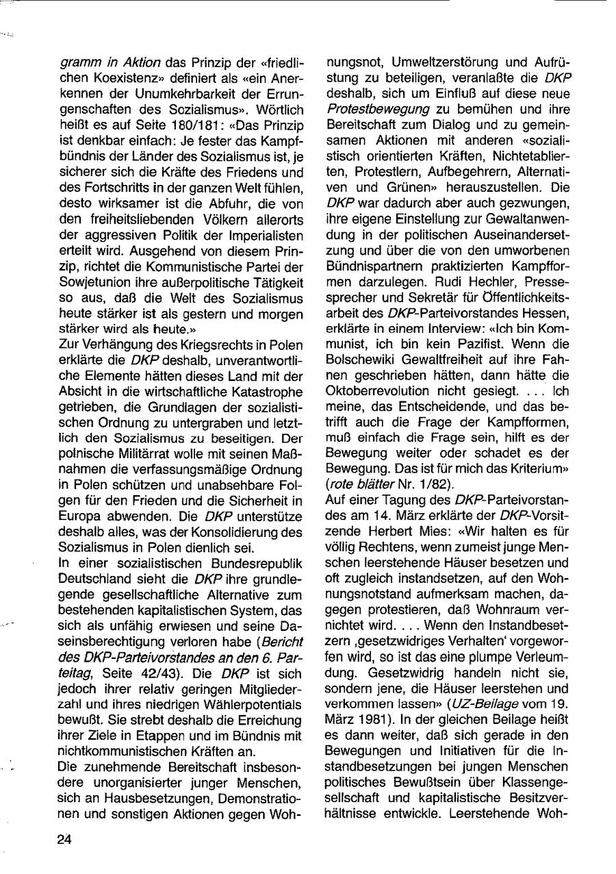gramm in Aktion das Prinzip der "friedlinungsnot, Umweltzerstörung und Aufrüchen Koexistenz" definiert als "ein Anerstung zu beteiligen, veranlaßte die DKP kennen der Unumkehrbarkeit der Errundeshalb, sich um Einfluß auf diese neue genschaften des Scozialismus". Wörtlich Protesibewegung zu bemühen und ihre heißt es auf Seite 180/181: "Das Prinzip Bereitschaft zum Dialog und zu gemeinist denkbar einfach: Je fester das Kampfsamen Aktionen mit anderen "sozialibündnis der Länder des Sozialismus ist, je stisch orientierten Kräften, Nichtetabliersicherer sich die Kräfte des Friedens und ten, Protestlern, Aufbegehrern, AlternatidesFortschritts in der ganzen Welt fühlen, ven und Grünen" herauszusteilen. Die desto wirksamer ist die Abfuhr, die von DKP war dadurch aber auch gezwungen, den freiheitsliebenden Völkern allerorts ihre eigene Einstellung zur Gewaltanwender aggressiven Politik der Imperialisten dung in der politischen Auseinanderseterteilt wird. Ausgehend von diesem Prinzung und über die von den umworbenen zip, richtet die Kommunistische Partei der Bündnispartnern praktizierten KampfforSowjetunion ihre außerpolitische Tätigkeit men darzulegen. Rudi Hechler, Presseso aus, daß die Welt des Sozialismus sprecher und Sekretär für Öffentlichkeitsheute stärker ist als gestern und morgen arbeit des DKP-Parteivorstandes Hessen, stärker wird als heute." erklärte in einem Interview: "Ich bin KomZur Verhängungdes Kriegsrechts in Polen munist, ich bin kein Pazifist. Wenn die erklärte die DKP deshalb, unverantwortliBolschewiki Gewaitfreiheit auf ihre Fahche Elemente hätten dieses Land mit der nen geschrieben hätten, dann hätte die Absicht in die wirtschaftliche Katastrophe Oktoberrevolution nicht gesiegt. ... Ich getrieben, die Grundlagen der sozialistimeine, das Entscheidende, und das beschen Ordnung zu untergraben und letzttrifft auch die Frage der Kampfformen, lich den Sozialismus zu beseitigen. Der muß einfach die Frage sein, hilft es der polnische Militärrat wolle mit seinen MaßBewegung weiter oder schadet es der nahmen die verfassungsmäßige Ordnung Bewegung. Dasist für mich das Kriterium" in Polen schützen und unabsehbare Fol{rote blätter Nr. 1/82). gen für den Frieden und die Sicherheit in Auf einer Tagung des DKP-ParteivorstanEuropa abwenden. Die DKP unterstütze des am 14. März erklärte der DKP-Vorsitdeshalb alles, was der Konsolidierung des zende Herbert Mies: "Wir halten es für Sozialismus in Polen dienlich sei. völlig Rechtens, wenn zumeist junge MenIn einer sozialistischen Bundesrepublik schen leerstehende Häuser besetzen und Deutschland sieht die DKP ihre grundieoft zugleich instandsetzen, auf den Wohgende gesellschaftliche Alternative zum nungsnotstand aufmerksam machen, dabestehenden kapitalistischen System, das gegen protestieren, daß Wohnraum versich als unfähig erwiesen und seine Danichtet wird. ... Wenn den Instandbesstseinsberechtigung verloren habe (Bericht zern 'gesetzwidriges Verhalten' vorgewordes DKP-Parteivorstandes an den 6. Parfen wird, so ist das eine plumpe Verleumteitag, Seite 42/43). Die DKP ist sich dung. Gesetzwidrig handeln nicht sie, jedoch ihrer relativ geringen Mitgliedersondern jene, die Häuser leerstehen und zahl und ihres niedrigen Wählerpotentials verkommen lassen" (UZ-Beilage vom 19. bewußt. Sie strebt deshalb die Erreichung März 1981). In der gleichen Beilage heißt ihrer Ziele in Etappen und im Bündnis mit es dann weiter, daß sich gerade in den nichtkommunistischen Kräften an. Bewegungen und Initiativen für die InDie zunehmende Bereitschaft insbesonstandbesetzungen bei jungen Menschen dere unorganisierter junger Menschen, politisches Bewußtsein über Klassengesich an Hausbesetzungen, Demonstratiosellschaft und kapitalistische Besitzvernen und sonstigen Aktionen gegen Wohhältnisse entwickle. Leerstehende Woh24