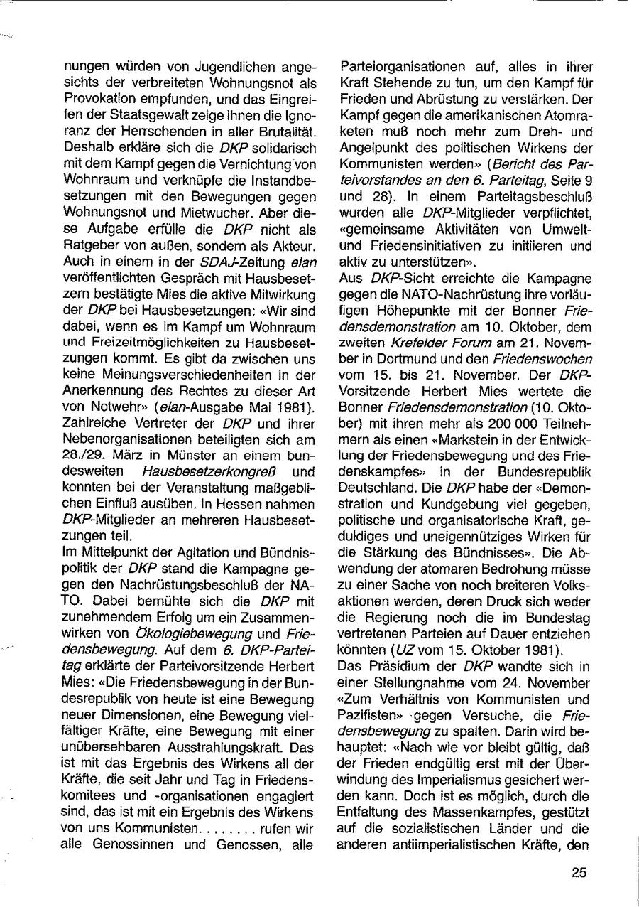 nungen würden von Jugendlichen angeParteiorganisationen auf, alles in ihrer sichts der verbreiteten Wohnungsnot als Kraft Stehende zu tun, um den Kampf für Provokation empfunden, und das EingreiFrieden und Abrüstung zu verstärken. Der fen der Staatsgewalt zeige ihnen die IgnoKampf gegen die amerikanischen Atomraranz der Herrschenden in aller Brutalität. keten muß noch mehr zum Drehund Deshalb erkläre sich die DKP solidarisch Angelpunkt des politischen Wirkens der mit dem Kampf gegen die Vernichtung von Kommunisten werden" (Bericht des ParWohnraum und verknüpfe die Instandbeteivorstandes an den 6. Parteitag, Seite 9 setzungen mit den Bewegungen gegen und 28). In einem Parteitagsbeschluß Wohnungsnot und Mietwucher. Aber diewurden alle DKP-Mitglieder verpflichtet, se Aufgabe erfülle die DKP nicht als "gemeinsame Aktivitäten von UmweltRatgeber von außen, sondern als Akteur. und Friedensinitiativen zu initiieren und Auch in einem in der SDAJ-Zeitung elan aktiv zu unterstützen", veröffentlichten Gespräch mit HausbesetAus DKP-Sicht erreichte die Kampagne zern bestätigte Mies die aktive Mitwirkung gegen die NATO-Nachrüstung ihre vorläuder DKP bei Hausbesetzungen: "Wir sind figen Höhepunkte mit der Bonner Friedabei, wenn es im Kampf um Wohnraum densdemonstration am 10. Oktober, dem und Freizeitmöglichkeiten zu Hausbesetzweiten Krefelder Forum am 21. Novemzungen kommt. Es gibt da zwischen uns ber in Dortmund und den Friedenswochen keine Meinungsverschiedenheiten in der vom 15. bis 21. November. Der DKPAnerkennung des Rechtes zu dieser Art Vorsitzende Herbert Mies wertete die von Notwehr" (elan-Ausgabe Mai 1981). Bonner Friedensdemonstration (10. OktoZahlreiche Vertreter der DKP und ihrer ber) mit ihren mehr als 200 000 TeilnehNebenorganisationen beteiligten sich am mern als einen "Markstein in der Entwick28./29. März in Münster an einer bunlung der Friedensbewegung und des Friedesweiten Hausbesetzerkongreß und denskampfes" in der Bundesrepublik konnten bei der Veranstaltung maßgebliDeutschland. Die DKP habe der "Demonchen Einfluß ausüben. In Hessen nahmen stration und Kundgebung viel gegeben, DKP-Mitglieder an mehreren Hausbesetpolitische und organisatorische Kraft, gezungen teil. duldiges und uneigennütziges Wirken für Im Mittelpunkt der Agitation und Bündnisdie Stärkung des Bündnisses". Die Abpolitik der DKP stand die Kampagne gewendung der atomaren Bedrohung müsse gen den Nachrüstungsbeschluß der NAzu einer Sache von noch breiteren VolksTO. Dabei bemühte sich die DKP mit aktionen werden, deren Druck sich weder zunehmendem Erfolg um ein Zusammendie Regierung noch die im Bundestag wirken von Ökologiebewegung und Frievertretenen Parteien auf Dauer entziehen densbewegung. Auf dem 6. DKP-Parteikönnten (UZ vom 15. Oktober 1981). tag erklärte der Parteivorsitzende Herbert Das Präsidium der DKP wandte sich in Mies: "Die Friedensbewegung in der Buneiner Stellungnahme vom 24. November desrepublik von heute ist eine Bewegung "Zum Verhältnis von Kommunisten und neuer Dimensionen, eine Bewegung vielPazifisten" gegen Versuche, die Friefältiger Kräfte, eine Bewegung mit einer densbewegung zu spalten. Darin wird beunübersehbaren Ausstrahlungskraft. Das hauptet: "Nach wie vor bleibt gültig, daß ist mit das Ergebnis des Wirkens all der der Frieden endgültig erst mit der ÜberKräfte, die seit Jahr und Tag in Friedenswindung des Imperialismus gesichert werkomitees und -organisationen engagiert den kann. Doch ist es möglich, durch die sind, das ist mit ein Ergebnis des Wirkens Entfaltung des Massenkampfes, gestützt von uns Kommunisten. ....... rufen wir auf die sozialistischen Länder und die alle Genossinnen und Genossen, alle anderen antiimperialistischen Kräfte, den 25