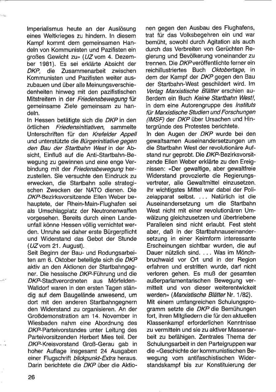 Imperialismus heute an der Auslösung nen gegen den Ausbau des Flughafens, eines Weltkrieges zu hindern. In diesem trat für das Volksbegehren ein und war Kampf kommt dem gemeinsamen Hanbemüht, sowohl durch Agitation als auch deln von Kommunisten und Pazifisten ein durch das Verbreiten von Gerüchten Regroßes Gewicht zu" (UZ vom 4. Dezemgierung und Bevölkerung voneinander zu ber 1981). Es sei erklärte Absicht der trennen. Die DKP veröffentlichte ferner ein DKP, die Zusammenarbeit zwischen reichillustriertes Buch Oktobertage, in Kommunisten und Pazifisten weiter ausdem der Kampf der DKP gegen den Bau zubauen und über alle Meinungsverschieder Startbahn-West geschildert wird. Im denheiten hinweg mit den pazifistischen Verlag Marxistische Blätter erschien auMitstreitern in der Friedensbewegung für Berdem ein Buch Keine Startbahn West!, gemeinsame Ziele gemeinsam zu hanin dem eine Autorengruppe des Instiluts deln. für Mandstische Studien und Forschungen In Hessen betätigte sich die DKP in den (IMSF) der DKP über Ursachen und Hinörtlichen Friedensinitiativen, sammelte tergründe des Protestes berichtete. Unterschriften für den Krefelder Appell In den Augen der DKP wurde bei den und unterstützte die Bürgerinitiative gegen gewaltsamen Auseinandersetzungen um den Bau der Startbahn West in der Abdie Startbahn West der revolutionäre Aufsicht, Einfluß auf die Anti-Startbahn-Bestand nur geprobt. Die DKP-Bezirksvorsitwegung zu gewinnen und eine enge Verzende Ellen Weber erklärte zu den Ereigbindung mit der Friedensbewegung hernissen: "Der gewaltige, aber gewaltfreie zustellen. Sie versuchte den Eindruck zu Widerstand provozierte die Regierungserwecken, die Startbahn solle strategivertreter, alle Gewaltmittel einzusetzen. schen Zwecken der NATO dienen. Die Ihr wichtigstes Mittel war dabei der PoliDKP-Bezirksvorsitzende Elien Weber bezeiapparat selbst. ... Natürlich ist die hauptete, der Rhein-Main-Flughafen sei Auseinandersetzung um die Startbahn als Umschlagplatz der Neutronenwaffen West nicht mit einer revolutionären Umvorgesehen. Bereits durch einen Landewälzung gleichzusetzen und übertriebene unfall könne Hessen völlig vernichtet werParallelen sind nicht erlaubt. Fest steht den. Unruhe sei daher erste Bürgerpflicht aber, daß in der Startbahnauseinanderund Widerstand das Gebot der Stunde setzung in einer Keimform Interessante {UZ vom 21. August). Erscheinungen sichtbar wurden, die auf Seit Beginn der Bauund RodungsarbeiDauer nützlich sind. ... Was im Mönchten am 6. Oktober beteiligte sich die DKP bruchwald vor Ort und in der Region aktiv an den Aktionen der Startbahngegerfahren und erstritten wurde, darf nicht ner. Die hessische DKP-Führung und die verloren gehen. Es muß der gesamten DKP-Stadtverordneten aus Mörfeldenaußerparlamentarischen Bewegung verWalldorf waren in den ersten Tagen stänmittelt und von dieser weiterentwickelt dig auf dem Baugelände anwesend, um werden" (Marxistische Blätter Nr. 1/82). dort mit den anderen Startbahngegnern Mit einem umfangreichen Schulungsproden Widerstand zu organisieren. An der gramm setzte die DKP die Bemühungen Großdemonstration am 14. November in fort, ihren Mitgliedern die für den aktuellen Wiesbaden nahm eine Abordnung des Klassenkampf erforderlichen Kenntnisse DKP-Parteivorstandes unter Leitung des zu vermitteln und sie zu aktiver MassenarParteivorsitzenden Herbert Mies teil. Der beit zu befähigen. Zentrales Thema der DKP-Kreisvorstand Groß-Gerau gab in Schulungsarbeit in den Parteigruppen war hoher Auflage insgesamt 24 Ausgaben die "Geschichte der kommunistischen Beeiner Flugschrift biickpunkt-Extra heraus. wegung vom antifaschistischen WiderDarin berichtete die DKP über die Aktiostandskampf bis zur Konstitulerung der 26
