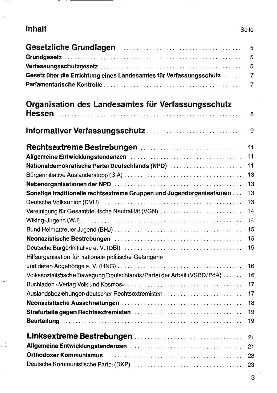 Inhalt Seite Gesetzliche Grundlagen ......... ..........2-222ceeeeseeeen 5 Grundgesetz ..........222cer een: Deren 5 Verfassungsschutzgesetz ........:.2222200sseeeeeeer rennen reennn 5 Gesetz über die Errichtung eines Landesamtesfür Verfassungsschutz ..... 7 Parlamentarische Kontrolle ..........:..2emeroeeeeeeeeee nennen neeenen 7 Organisation des Landesamtes für Verfassungsschutz Hessen ................ccceeseseesssseeeeeeesssneee nennen 8 Informativer VerfassungsschufZ.......................0:.-- 9 Rechtsextreme Bestrebungen .. nn un 11 Allgemeine Entwicklungstendenzen ...........222ereeeereeestrnnnnne 11 Nationaldemokratische Partei Deutschlands (NPD) ..............rcc2200: 11 Bürgerinitiative Ausländerstopp (BIA) ..........22cesceecseenneneeeereenen 13 Nebenorganisationen der NPD ...............222reereeseenerennnnnen 13 Sonstige traditionelle rechtsextreme Gruppen und Jugendorganisationen ... 13 Deutsche Volksunion (DVU) ......222ees sonen eeeeneee een nn nnn nn 13 Vereinigung für Gesamtdeutsche Neutralität (VGN) ........ 2222222 ccsseecne 14 Wiking-Jugend (WI)... cn uasseessss ensure nenne rennen 14 Bund Heimattreuer Jugend (BHJ} . . 2.2... ven. oneeseenennnn rer ennen 15 Neonazistische Bestrebungen ........... zuseereeeeeeeeeeeeennennnen 15 Deutsche Bürgerinitiativee. V.(DBI) ......... 2. eesssaannanenaeernenne 15 Hilfsorganisation für nationale politische Gefangene und deren Angehörige e. V.(HNG)........2.2.2222 22222 ennnensnnnernn 16 Volkssozialistische Bewegung Deutschlands/Partei der Arbeit (VSBD/PAA)...... 16 Buchladen "Verlag Volk undKosmos" .........222202eesneennnensnenneen 17 Auslandsbeziehungen deutscher Rechtsextremisten ..........222cncc res n: 17 Neonazistische Ausschreitungen ..........2222202 2emeeeenereereeenns 18 Strafurteile gegen Rechtsextremisten ........Doee nnennnenne nennen 19 Beurteilung ...........:..2220ueeeessseeeee nennen nennen 19 Linksextreme Bestrebungen .........................ccc.... 21 Allgemeine Entwicklungstendenzen .............2222222cceneereenenna 21 Orthodoxer Kommunismus ..........2.2202ccseeeeeeseneennereree nen 23 Deutsche Kommunistische Partei (DKP) .........ccceeeeeseeseeneennen 23 3