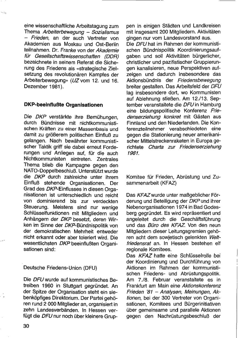 eine wissenschaftliche Arbeitstagung zum pen in einigen Städten und Landkreisen Thema Arbeiterbewegung -- Sozialismus mit insgesamt 200 Mitgliedern. Aktivitäten - Frieden, an der auch Vertreter von gingen nur vom Landesvorstand aus. Akademien aus Moskau und Ost-Berlin Die DFU hat im Rahmen der kommunistiteilnahmen. Dr. Franke von der Akademie schen Bündnispolitik Koordinierungsauffür Gesellschaftswissenschaften (DDR) gaben und soll Aktivitäten bürgerlicher, bezeichnete in seinem Referat die Sichechristlicher und pazifistischer Gruppierunrung des Friedens als "strategische Zielgen kanalisieren, neue Perspektiven aufsetzung des revolutionären Kampfes der zeigen und dadurch insbesondere das Arbeiterbewegung" (UZ vom 12. und 16. Aktionsbündnis der Friedensbewegung Dezember 1981). breiter gestalten. Das Arbeitsfeld der DFU lag insbesondere dort, wo Kommunisten auf Ablehnung stießen. Am 12.,/13. SepDKP-beeinflußte Organisationen tember veranstaltete die DFUin Hamburg eine bildungspolitische Konferenz FrieDie DKP verstärkte ihre Bemühungen, denserziehung konkret mit Gästen aus durch Bündnisse mit nichtkommunistiFinnland und den Niederlanden. Die Konschen Kräften zu einer Massenbasis und ferenzteilnehmer verabschiedeten eine damit zu größerem politischen Einfluß zu gegen die Stationierung neuer amerikanigelangen. Nach bewährter kommunistischer Mittelstreckenraketen in Europa gescher Taktik griff sie dabei erneut Forderichtete Charta zur Friedenserziehung rungen und Anliegen auf, für die auch 1981. Nichtkommunisten eintreten. Zentrales Thema blieb die Kampagne gegen den NATO-Doppelbeschluß. Unterstützt wurde die DKP durch zahlreiche unter ihrem Komitee für Frieden, Abrüstung und ZuEinfluß stehende Organisationen. Der sammenarbeit (KFAZ) Grad des DKP-Einflussesin diesen Organisationen ist unterschiedlich und reicht Das KFAZ wurde unter maßgeblicher Förvon dominierend bis zur verdeckten derung und Beteiligung der DKP undihrer Steuerung. Meistens sind nur wenige Nebenorganisationen 1974 in Bad GodesSchlüsselfunktionen mit Mitgliedern und berg gegründet. Es wird repräsentiert und Anhängern der DKP besetzt, deren Wirangeleitet durch die Geschäftsführung ken im Sinne der DKP-Bündnispolitik von und das Büro des KFAZ. Von den neun der demokratischen Mehrheit entweder Mitgliedern dieser Leitungsgremien gehönicht erkannt oder aber toleriert wird. Die ren acht dem sowjetisch gelenkten Weltwesentlichsten DKP beeinflußten Organifriedensrat an. In Hessen bestehen elf sationen sind: regionale Komitees. Das KFAZ hatte eine Schlüsselrolle bei der Koordinierung und Durchführung von Deutsche Friedens-Union (DFU) Aktionen im Rahmen der kommunistischen Friedensund Abrüstungspolitik. Die DFU wurde auf kommunistisches BeAm 7.8. Februar veranstaltete es in treiben 1960 in Stuttgart gegründet. An Frankfurt am Main eine Aktionskonferenz der Spitze der Organisation steht ein sieFrieden '81 -- Analysen, Meinungen, Akbenköpfiges Direktorium. Der Partei gehötionen, bei der 300 Vertreter von Organiren rund 2 000 Mitglieder an, organisiert in sationen, Komitees und Bürgerinitiativen zehn Landesverbänden. In Hessen verüber gemeinsame und parallele Aktionen fügt die DFU nur noch überkleinere Grupgegen den Nachrüstungsbeschluß der 30