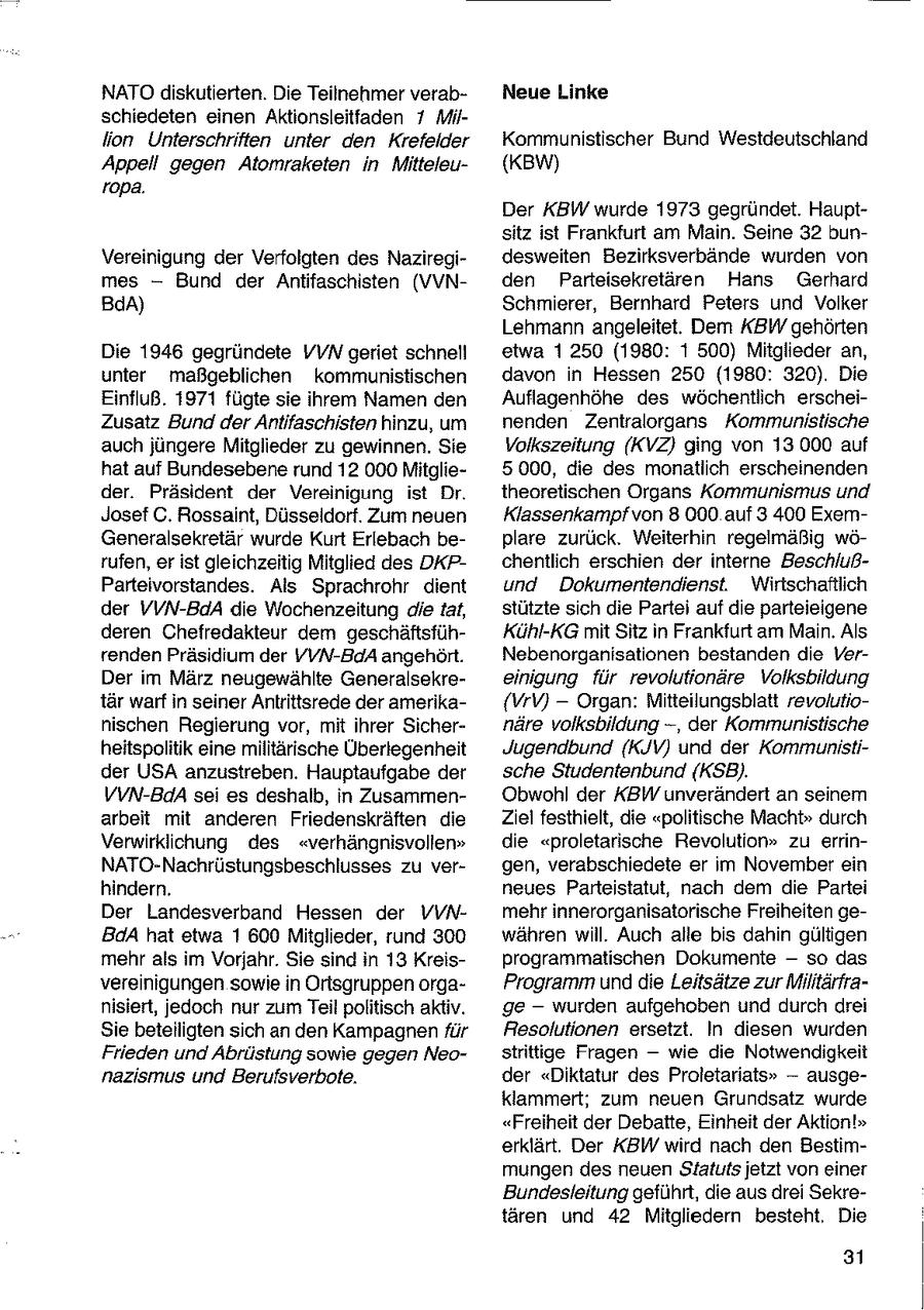 NATO diskutierten. Die Teilnehmer verabNeue Linke schiedeten einen Aktionsleitfaden 7 Million Unterschriften unter den Krefelder Kommunistischer Bund Westdeutschland Appell gegen Atomraketen in Mitteleu(KBW) ropa. Der KBW wurde 1973 gegründet. Hauptsitz ist Frankfurt am Main. Seine 32 bunVereinigung der Verfolgten des Naziregidesweiten Bezirksverbände wurden von mes -- Bund der Antifaschisten (VVNden Parteisekretären Hans Gerhard BdA) Schmierer, Bernhard Peters und Volker Lehmann angeleitet. Dem KBW gehörten Die 1946 gegründete VVN geriet schnell etwa 1250 (1980: 1 500) Mitglieder an, unter maßgeblichen kommunistischen davon in Hessen 250 (1980: 320). Die Einfluß. 1971 fügte sie ihrem Namen den Auflagenhöhe des wöchentlich erscheiZusatz Bund der Antifaschisten hinzu, um nenden Zentralorgans Kommunistische auch jüngere Mitglieder zu gewinnen. Sie Volkszeitung (KVZ) ging von 13.000 auf hat auf Bundesebene rund 12 000 Mitglie5000, die des monatlich erscheinenden der. Präsident der Vereinigung ist Dr. theoretischen Organs Kommunismus und Josef C. Rossaint, Düsseldorf, Zum neuen Klassenkampf von 8 000 auf 3 400 ExemGeneralsekretär wurde Kurt Erlebach beplare zurück. Weiterhin regelmäßig wörufen, erist gleichzeitig Mitglied des DKPchentlich erschien der interne BeschlußParteivorstandes. Als Sprachrohr dient und Dokumentendienst. Wirtschaftlich der VVN-BdA die Wochenzeitung die tat, stützte sich die Partei auf die parteieigene deren Chefredakteur dem geschäftsfühKühl-KG mit Sitz in Frankfurt am Main. Als renden Präsidium der YVN-BdA angehört. Nebenorganisationen bestanden die VerDer im März neugewählte Generalsekreeinigung für revolutionäre Volksbildung tär warf in seiner Antrittsrede der amerika{VrV) -- Organ: Mitteilungsblatt revolutionischen Regierung vor, mit ihrer Sichernäre volksbildung -, der Kommunistische heitspolitik eine militärische Überlegenheit Jugendbund (KJV) und der Kommunistider USA anzustreben. Hauptaufgabe der sche Studentenbund (KSB). VVN-BdA sei es deshalb, in ZusammenObwohl der KBW unverändert an seinem arbeit mit anderen Friedenskräften die Ziel festhielt, die "politische Macht" durch Verwirklichung des "verhängnisvollen" die "proletarische Revolution" zu errinNATO-Nachrüstungsbeschlusses zu vergen, verabschiedete er im November ein hindern. neues Parteistatut, nach dem die Partei Der Landesverband Hessen der VVNmehr innerorganisatorische Freiheiten geBdA hat etwa 1 600 Mitglieder, rund 300 währen will. Auch alle bis dahin gültigen mehr als im Vorjahr. Sie sind in 13 Kreisprogrammatischen Dokumente -- so das vereinigungen sowie in Ortsgruppen orgaProgramm unddie Leitsätze zur Militärfranisiert, jedoch nur zum Teil politisch aktiv. ge -- wurden aufgehoben und durch drei Sie beteiligten sich an den Kampagnen für Resolutionen ersetzt. In diesen wurden Frieden und Abrüstung sowie gegen Neostrittige Fragen -- wie die Notwendigkeit nazismus und Berufsverbote. der "Diktatur des Proletariats" -- ausgeklammert; zum neuen Grundsatz wurde "Freiheit der Debatte, Einheit der Aktion!" erklärt. Der KBW wird nach den Bestimmungen des neuen Statuts jetzt von einer Bundesleitung geführt, die aus drei Sekretären und 42 Mitgliedern besteht, Die 31
