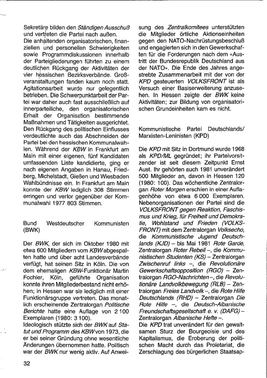 Sekretäre bilden den Ständigen Ausschuß sung des Zentralkomitees unterstützten und vertfeten die Partei nach außen. die Mitglieder örtliche Aktionseinheiten Die anhaltenden organisatorischen, finangegen den NATO-Nachrüstungsbeschluß ziellen und personellen Schwierigkeiten und engagierten sich in den Gewerkschafsowie Programrndiskussionen innerhalb ten für die Forderungen nach dem "Ausder Parteigliederungen führten zu einem tritt der Bundesrepublik Deutschland aus deutlichen Rückgang der Aktivitäten der der NATO". Die Ende des Jahres angevier hessischen Bezirksverbände. Großstrebte Zusammenarbeit mit der von der veranstaltungen fanden kaum nochstatt. KPD gesteuerten VOLKSFRONT ist als Agitationsarbeit wurde nur gelegentlich Versuch einer Basiserweiterung anzusebetrieben. Die Schwerpunktarbeit der Parhen. In Hessen zeigte der BWK keine tei war daher auch fast ausschließlich auf Aktivitäten; zur Bildung von organisatoriinnerparteiliche, den organisatorischen schen Grundeinheiten kam esnicht. Erhalt der Organisation bestimmende Maßnahmen und Tätigkeiten ausgerichtet. Den Rückgang despolitischen Einflusses Kommunistische Partei Deutschlands/ verdeutlichte auch das Abschneiden der Marxisten-Leninisten (KPD) Partei bei den hessischen Kommunalwahlen. Während der KBW in Frankfurt am Die KPD mit Sitz in Dortmund wurde 1968 Main mit einer eigenen, fünf Kandidaten als KPD/ML gegründet; ihr Parteivorsitumfassenden Liste kandidierte, ging er zender ist seit diesem Zeitpunkt Ernst nach eigenen Angaben in Hanau, FriedAust. Ihr gehörten auch 1981 unverändert berg, Michelstadt, Gießen und Wiesbaden 500 Mitglieder an, davon in Hessen 120 Wahlbündnisse ein. In Frankfurt am Main (1980: 100). Das wöchentliche Zentralorkonnte der KBW lediglich 308 Stimmen gan Roter Morgen erschien in einer Auflaerringen und verlor gegenüber der Komgenhöhe von etwa 6000 Exemplaren. munalwahl 1977 803 Stimmen. Nebenorganisationen der Partei sind die VOLKSFHRONTgegen Reaktion, Faschismus und Krieg, für Freiheit und DemokraBund Westdeutscher Kommunisten tie, Wohlstand und Frieden (VOLKS(Bw) FRONT) mit dem Zentralorgan Volksecho, die Kommunistische Jugend DeutschDer BWK, der sich im Oktober 1980 mit lands (KJD) -- bis Mai 1981 Rote Garde, etwa 600 Mitgliedern vom KBWabgespalZentralorgan Roter Rebell -, die Kommuten hatte und über acht Landesverbände nistischen Studenten (KS) -- Zentralorgan verfügt, hat seinen Sitz in Köln. Die von Zwischenruf links --, die Revolutionäre dem ehemaligen KBW-Funktionär Martin Gewerkschaftsopposition (RGO} -- ZenFochler, Köln, geführte Organisation tralorgan RGO-Nachrichten-, die Revolukonnteihren Mitgliederbestand nicht erhötionäre Landvolkbewegung {RLB) - Zenhen; in Hessen war sie lediglich mit einer tralorgan Freies Landvolk -, die Rote Hilfe Funktionärsgruppe vertreten. Das monatDeutschlands (RHD) -- Zentralorgan Die lich erscheinende Zentralorgan Politische Rote Hilfe --, die Deutsch-Albanische Berichte hatte eine Auflage von 2 100 Freundschaftsgesellschaft e. v. (DAFG)Exemplaren (1980: 3 100). Zentralorgan Albanische Hefte -. Ideologisch stützte sich der BWK auf StaDie KPD trat unverändert für den gewalttut und Programm des KBW von 1973, die samen Sturz der Bourgeoisie und des er bei seiner Gründung ohne wesentliche Kapitalismus, die Eroberung der politiÄnderungen übernommen hatte. Politisch schen Macht durch das Proletariat, die war der BWK nur wenig aktiv. Auf AnweiZerschlagung des bürgerlichen Staatsap32