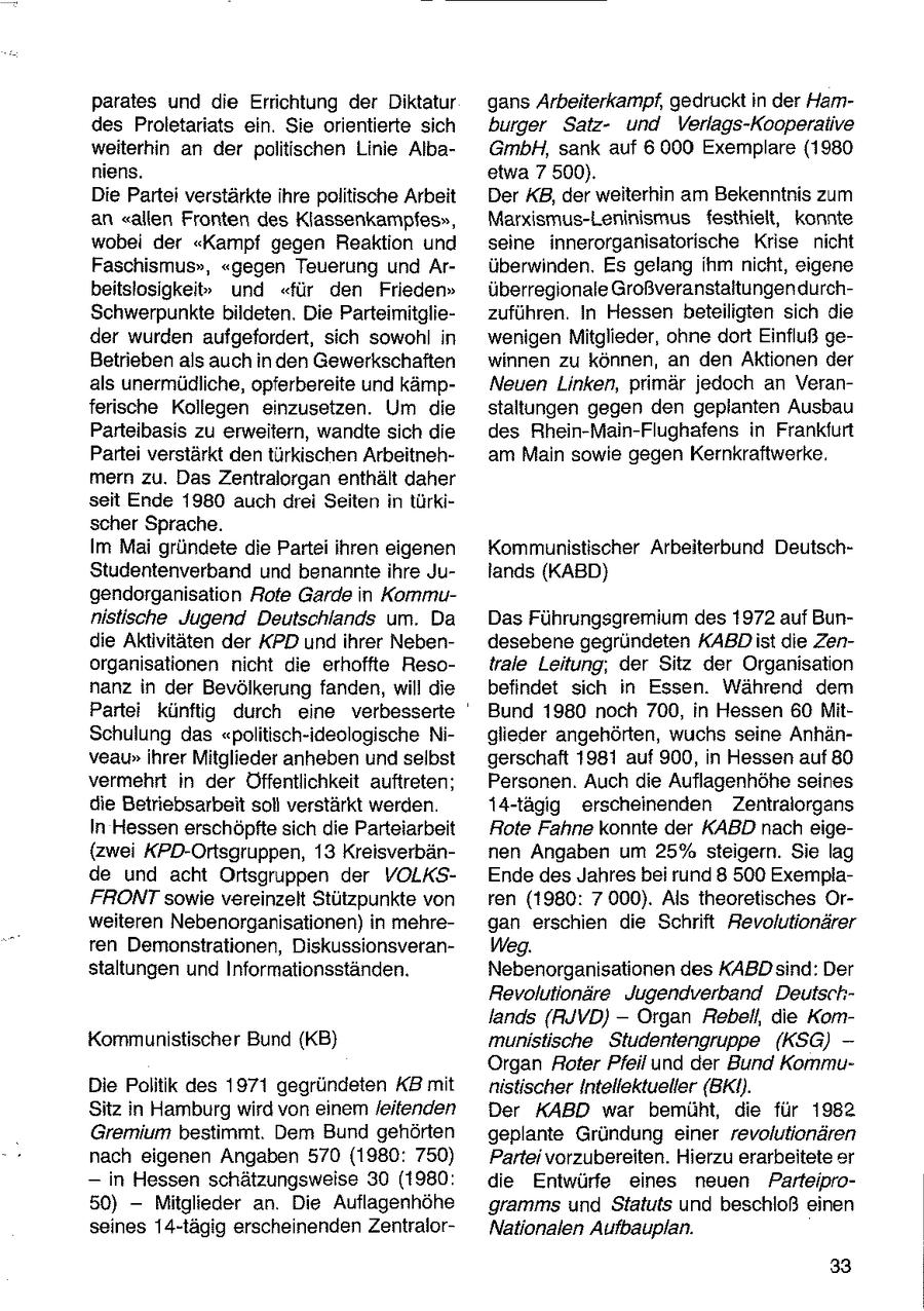 parates und die Errichtung der Diktatur gans Arbeiterkampf, gedrucktin der Hamdes Proletariats ein. Sie orientierte sich burger Satzund Verlags-Kooperalive weiterhin an der politischen Linie AlbaGmbH, sank auf 6 000 Exemplare (1980 niens. etwa 7 500). Die Partei verstärkte ihre politische Arbeit Der XB, der weiterhin am Bekenntnis zum an "allen Fronten des Klassenkampfes", Marxismus-Leninismus_ festhielt, konnte wobei der "Kampf gegen Reaktion und seine innerorganisatorische Krise nicht Faschismus", "gegen Teuerung und Arüberwinden. Es gelang ihm nicht, eigene beitsiosigkeit" und "für den Frieden" überregionale GroßveranstaltungendurchSchwerpunkte bildeten. Die Parteimitgliezuführen. In Hessen beteiligten sich die der wurden aufgefordert, sich sowohl in wenigen Mitglieder, ohne dort Einfluß geBetrieben als auch in den Gewerkschaften winnen zu können, an den Aktionen der als unermüdliche, opferbereite und kämpNeuen Linken, primär jedoch an Veranferische Kollegen einzusetzen. Um die staltungen gegen den geplanten Ausbau Parteibasis zu erweitern, wandte sich die des Rhein-Main-Flughafens in Frankfurt Partei verstärkt den türkischen Arbeitneham Main sowie gegen Kernkraftwerke. mern zu. Das Zentralorgan enthält daher seit Ende 1980 auch drei Seiten in türkischer Sprache. Im Mai gründete die Partei ihren eigenen Kommunistischer Arbeiterbund DeutschStudentenverband und benannte ihre Julands (KABD) gendorganisation Rote Garde in Kommunistische Jugend Deutschlands um. Da Das Führungsgremium des 1972 auf Bundie Aktivitäten der KPD und ihrer Nebendesebene gegründeten KABD ist die Zenorganisationen nicht die erhoffte Resotrale Leitung, der Sitz der Organisation nanz in der Bevölkerung fanden, will die befindet sich in Essen. Während dem Partei künftig durch eine verbesserte ' Bund 1980 noch 700, in Hessen 60 MitSchulung das "politisch-ideologische Niglieder angehörten, wuchs seine Anhänveau" ihrer Mitglieder anheben und selbst gerschaft 1981 auf 900, in Hessen auf 80 vermehrt in der Öffentlichkeit auftreten; Personen. Auch die Auflagenhöhe seines die Betriebsarbeit soll verstärkt werden. 14-tägig erscheinenden Zentralorgans In Hessen erschöpfte sich die Parteiarbeit Rote Fahne konnte der KABD nach eige(zwei KPD-Ortsgruppen, 13 Kreisverbännen Angaben um 25% steigern. Sie lag de und acht Ortsgruppen der VOLKSEnde des Jahres bei rund 8 500 ExemplaFRONTsowie vereinzelt Stützpunkte von ren (1980: 7 000). Als theoretisches Orweiteren Nebenorganisationen) in mehregan erschien die Schrift Revolutionärer ren Demonstrationen, DiskussionsveranWeg. staltungen und Informationsständen. Nebenorganisationen des KABD sind: Der Revolutionäre Jugendverband Deutschlands {RJVD) -- Organ Rebell, die KomKommunistischer Bund (KB) munistische Studentengruppe (KSG) - Organ Roter Pfeil und der Bund KommuDie Politik des 1971 gegründeten KB mit nistischer Intellektueller (BKI). Sitz in Hamburg wird von einem /eitenden Der KABD war bemüht, die für 1982 Gremium bestimmt. Dem Bund gehörten geplante Gründung einer revolutionären nach eigenen Angaben 570 (1980: 750) Partei vorzubereiten. Hierzu erarbeitete er -- in Hessen schätzungsweise 30 (1980: die Entwürfe eines neuen Parteipro50) -- Mitglieder an. Die Auflagenhöhe gramms und Statuts und beschloß einen seines 14-tägig erscheinenden ZentralorNationalen Aufbauplan. 33