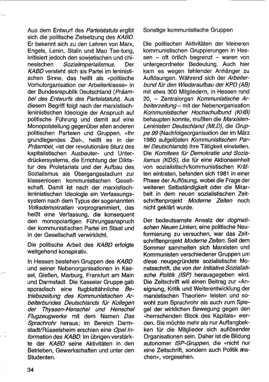 Aus dem Entwurf des Parteistatuts ergibt Sonstige kommunistische Gruppen sich die politische Zielsetzung des KABD. Er bekennt sich zu den Lehren von Marx, Die politischen Aktivitäten der kleineren Engels, Lenin, Stalin und Mao Tse-tung, kommunistischen Gruppierungen in Heskritisiert jedoch den sowjetischen und chisen -- oft örtlich begrenzt -- waren von nesischen Sozialimperialismus. Der untergeordneter Bedeutung. Auch hier KABBDversteht sich als Partei im leninistikam es wegen fehlender Anhänger zu schen Sinne, das heißt als "politische Auflösungen. Während sich der ArbeiterVorhutorganisation der Arbeiterklasse" in bund für den Wiederaufbau der KPD (AB) der Bundesrepublik Deutschland (Präammit etwa 300 Mitgliedern, in Hessen rund bei des Entwurfs des Parteistatuts). Aus 20, -- Zentralorgan Kommunistische Ardiesem Begriff folgt nach der marxistischbeiterzeitung -- mit der Nebenorganisation leninistischen Ideologie der Anspruch auf Kommunistischer Hochschulbund (KHB} politische Führung und damit auf eine behaupten konnte, mußten die MarxistenMonopolstellung gegenüber allen anderen Leninisten Deutschland (MLD), die Gruppolitischen Parteien und Gruppen. "Ihr pe 99 (Nachfolgeorganisation der im März grundiegendes Zieb, heißt es in der 1980 aufgelösten Kommunistischen ParPräambet, "ist der revolutionäre Sturz des tei Deutschlands) ihre Tätigkeit einstellen. kapitalistischen Ausbeuterund UhnterDie Komitees für Demokratie und Soziadrückersystems, die Errichtung der Diktaiismus (KDS), die für eine Aktionseinheit tur des Proletariats und der Aufbau des von sozialistisch/kommunistischen KräfSozialismus als Übergangsstadium zur ten eintraten, befanden sich 1981 in einer klassenlosen kommunistischen GesellPhase der Auflösung, wobei die Frage der schaft. Damit ist nach der marxistischweiteren Selbständigkeit oder die Mitarleninistischen !deologie ein Verfassungsbeit in dem neuen sozialistischen Zeitsystem nach dem Typus der sogenannten schriftenprojekt Moderne Zeiten noch Volksdemokratien vorprogrammiert, das nicht geklärt wurde. heißt eine Verfassung, die konsequent den monopolartigen Führungsanspruch Der bedeutsamste Ansatz der dogmatider kommunistischen Partei im Staat und schen Neuen Linken, eine politische Neuin der Gesellschaft verwirklicht. formierung zu versuchen, war das Zeitschriftenprojekt Moderne Zeiten. Seit dem Die politische Arbeit des KABD erfolgte Sommer sammelten sich Marxisten und weitgehend konspirativ. Kommunisten verschiedener Gruppen um In Hessen bestehen Gruppen des KABD diese neugegründete sozialistische Mound seiner Nebenorganisationen in Kasnatsschrift, die von der Initiative Sozialistisel, Gießen, Marburg, Frankfurt am Main sche Politik (ISP) herausgegeben wird. und Darmstadt. Die Kasseler Gruppe gab Die Zeitschrift will einen Beitrag zur "Ansporadisch eine flugblattähnliche Beeignung, Kritik und Weiterentwicklung der triebszeitung des Kommunistischen Armarxistischen Theorien" leisten und sobeiterbundes Deutschlands für Kollegen wohl zum Sprachrohr als auch zum Spieder Thyssen-Henschel und Henschel gel der wirklichen Bewegung gegen den Flugzeugwerke mit dem Namen Das "herrschenden Block des Kapitals" werSprachrohr heraus; im Bereich Darmden. Sie möchte mehr als nur Auffangbekstadt/Rüsselsheim erschien eine Opel Inken für die Mitglieder sich auflösender formation des KABD. Im übrigen verstärkOrganisationen sein. Daher ist die Bildung te der KABD seine Aktivitäten in den autonomer /SP-Gruppen, die "nicht nur Betrieben, Gewerkschaften und unter den eine Zeitschrift, sondern auch Politik maStudenten. chen", vorgesehen. 34