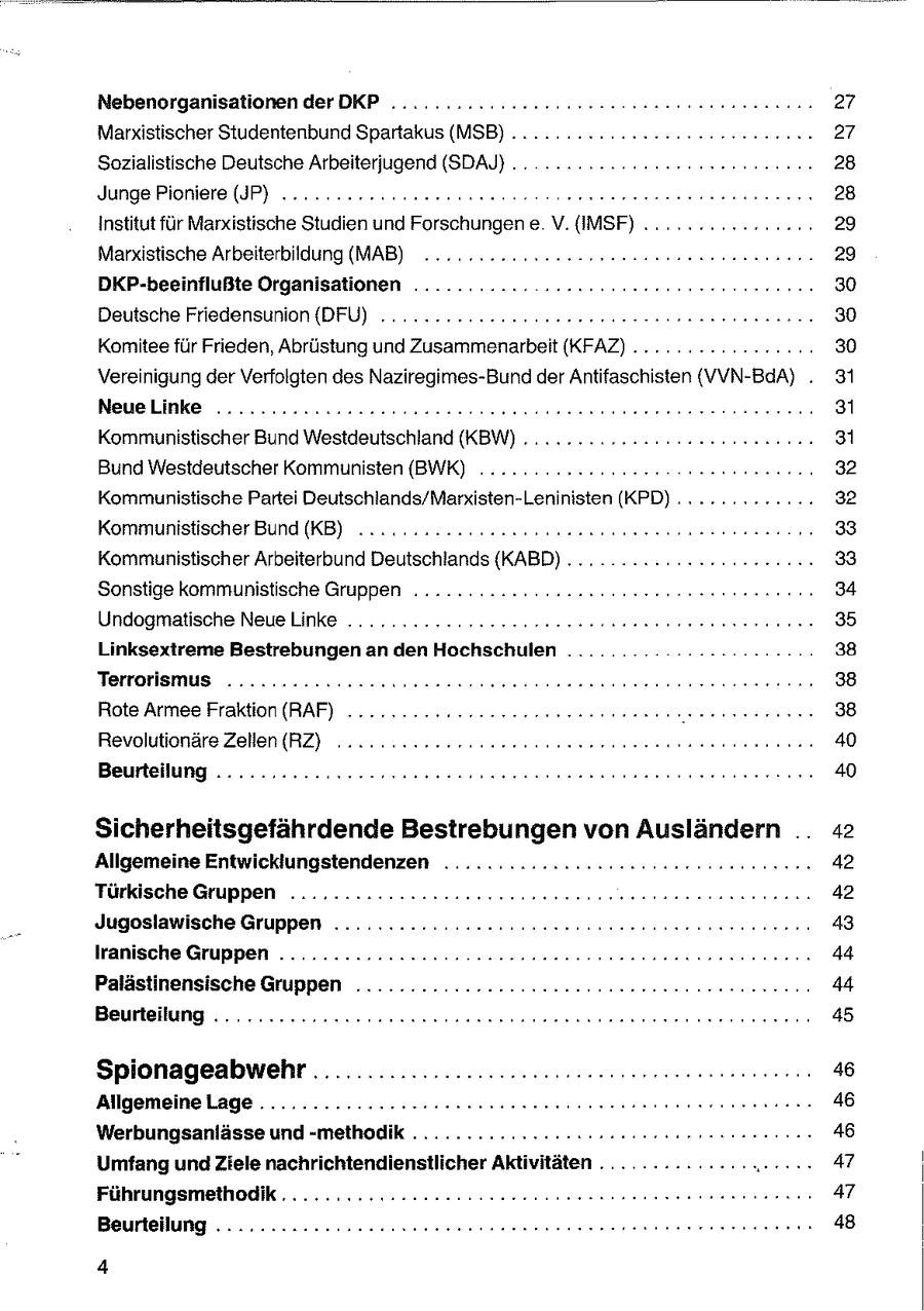 Nebenorganisationen der DKP .............ersureee messesneeneneneenn 27 Marxistischer Studentenbund Spartakus (MSB) ..... 2.22 2ceereseerseeen nn 27 Sozialistische Deutsche Arbeiterjugend (SDAJ) .. 2... sneeeeneeenen nn 28 Junge Pioniere (JP) ......2cecceeeeeeene ereeereeeneensssnnnenn 28 Institut für Marxistische Studien und Forschungen e V.{IMSF) ... 22... 2222220. 29 Marxistische Arbeiterbildung (MAB) ........ 2.22.22 2eeseseeneeenn ernennen 29 DKP-beeinflußte Organisationen .........2. -222cceeeeeeenerene rennen 30 Deutsche Friedensunion {DFÜ) .........22 22 usereeeee nennen nn 30 Komitee für Frieden, Abrüstung und Zusammenarbeit (KFAZ) ...... 2.222 220.. 30 Vereinigung der Verfolgten des Naziregimes-Bund der Antifaschisten (VVN-BaA) . 31 Neuelinke .........ccoosassoseessneesennsssennerereeenerneneren 31 Kommunistischer Bund Westdeutschland (KBW) ...........222sueeeenenn nen 31 Bund Westdeutscher Kommunisten {(BWK) ........2n.220ee0 een 32 Kommunistische Partei Deutschlands/Marxisten-Leninisten (KPD) ............. 32 Kommunistischer Bund (KB) ........2:. 2.2222 eessenenereeee nenn nenn ... 33 Kommunistischer Arbeiterbund Deutschlands {(KABD) . ......... 222222222000. 33 Sonstige kommunistische Gruppen .........ecssasanssesere er esnnnnnn nen 34 Undogmatische Neuelinke ...........c222cceesseeensesenes res ne ren 35 Linksextreme Bestrebungen an den Hochschulen .............22eecr00: 38 Terrorismus ........2cccuuesseeesneneesse nee nerenneneensnennne 38 Rote Armee Fraktion (RAF) ....2.2ncuseeeeeerssnesnnneeenenenen ernennen 38 Revolutionäre Zellen (RZ) ... 40 Beurteilung .......2.22222-0meeeeeeesneeeeeesenenseeeeneneenernnne 40 Sicherheitsgefährdende Bestrebungen von Ausländern .. 42 Allgemeine Entwicklungstendenzen ..........22222ccnneeneeeen een 42 Türkische Gruppen ...........22222neeeeeeeseeeene essen nenne 42 Jugoslawische Gruppen ..... 222222222 ons eeeeeneeree nn 43 lranische Gruppen .........: 222.0. Suueeanussen essen nennen en 44 Palästinensische Gruppen .........c2220seeeeeeseeneeeereseennerernn 44 Beurteilung ..........222222Hssnneeneeenneensnnnennseeeesrennenenen 45 Spionageabwehr ...................46 AllgemeineLage.............:r22eeeeseeseeeseeeeersenne ern nenn en 46 Werbungsanlässe und -methodik ..............-::--::r rer rennenennen 46 Umfang und Ziele nachrichtendienstlicher Aktivitäten ...... 47 Führungsmethodik ........::-:--22ecceeeeeeeseeckn seen nen nenn 47 Beurteilung .......2...222222seseeeeeneeseeeeneeeennn nennen nennen 48 4