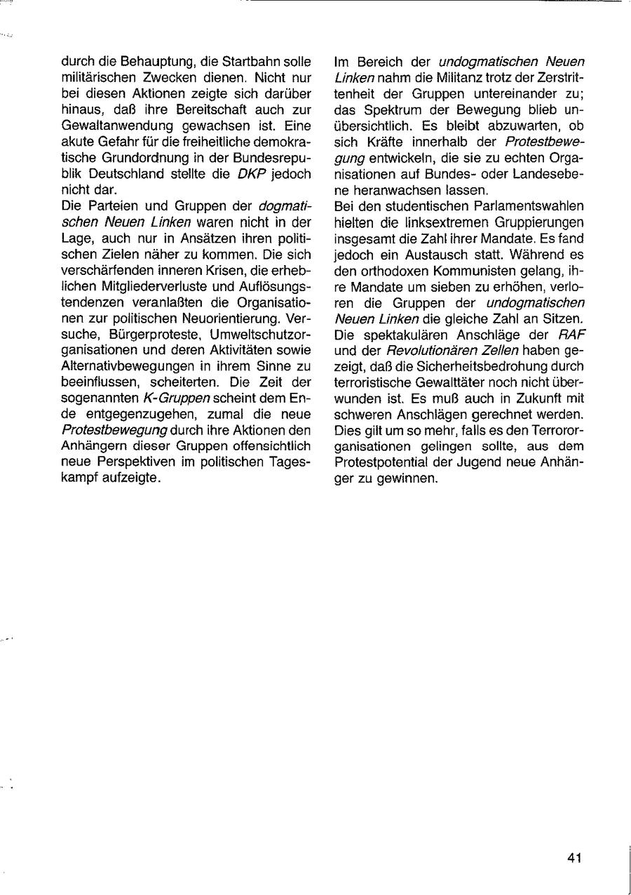 durch die Behauptung, die Startbahn solle Im Bereich der undogmatischen Neuen militärischen Zwecken dienen. Nicht nur Linken nahm die Militanz trotz der Zerstritbei diesen Aktionen zeigte sich darüber tenheit der Gruppen untereinander zu; hinaus, daß ihre Bereitschaft auch zur das Spektrum der Bewegung blieb unGewaltanwendung gewachsen ist. Eine übersichtlich. Es bleibt abzuwarten, ob akute Gefahr für die freiheitliche demokrasich Kräfte innerhalb der Protestbewetische Grundordnung in der Bundesrepugung entwickeln, die sie zu echten Orgablik Deutschland stellte die DKP jedoch nisationen auf Bundesoder Landesebenicht dar. ne heranwachsen lassen. Die Parteien und Gruppen der dogmatiBei den studentischen Parlamentswahlen schen Neuen Linken waren nicht in der hielten die linksextremen Gruppierungen Lage, auch nur in Ansätzen ihren politiinsgesamt die Zahl ihrer Mandate. Es fand schen Zielen näher zu kommen. Die sich jedoch ein Austausch statt. Während es verschärfenden inneren Krisen, die erhebden orthodoxen Kommunisten gelang, ihlichen Mitgliederverluste und Auflösungsre Mandate um sieben zu erhöhen, verlotendenzen veranlaßten die Organisatioren die Gruppen der undogmatischen nen zur politischen Neuorientierung. VerNeuen Linken die gleiche Zahl an Sitzen. suche, Bürgerproteste, UmweltschutzorDie spektakulären Anschläge der RAF ganisationen und deren Aktivitäten sowie und der Revolutionären Zellen haben geAlternativbewegungen in ihrem Sinne zu zeigt, daß die Sicherheitsbedrohung durch beeinflussen, scheiterten. Die Zeit der terroristische Gewalttäter noch nicht übersogenannten K-Gruppen scheint dem Enwunden ist. Es muß auch in Zukunft mit de entgegenzugehen, zumal die neue schweren Anschlägen gerechnet werden. Protestbewegung durch ihre Aktionen den Dies gilt um so mehr, falls es den TerrororAnhängern dieser Gruppen offensichtlich ganisationen gelingen sollte, aus dem neue Perspektiven im politischen TagesProtestpotential der Jugend neue Anhänkampf aufzeigte. ger zu gewinnen. 41