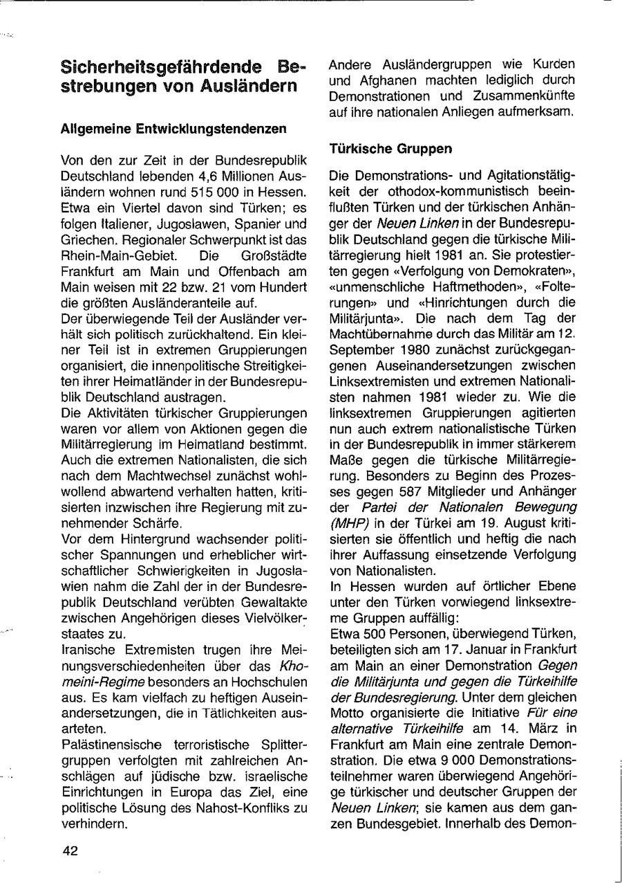 Sicherheitsgefährdende BeAndere Ausländergruppen wie Kurden und Afghanen machten lediglich durch strebungen von Ausländern Demonstrationen und Zusammenkünfte auf ihre nationalen Anliegen aufmerksam. Allgemeine Entwicklungstendenzen Türkische Gruppen Von den zur Zeit in der Bundesrepublik Deutschland lebenden 4,6 Millionen AusDie Demonstrationsund Agitationstätigländern wohnen rund 515 000 in Hessen. keit der othodox-kommunistisch beeinEtwa ein Viertel davon sind Türken; es flußten Türken und der türkischen Anhänfolgen Italiener, Jugoslawen, Spanier und ger der Neuen Linken in der BundesrepuGriechen. Regionaler Schwerpunktist das blik Deutschland gegen die türkische MiliRhein-Main-Gebiet. Die Großstädte tärregierung hieit 1981 an. Sie protestierFrankfurt am Main und Offenbach am ten gegen "Verfolgung von Demokraten", Main weisen mit 22 bzw. 21 vom Hundert "unmenschliche Haftmethoden", "Foltedie größten Ausländeranteile auf. rungen" und "Hinrichtungen durch die Der überwiegende Teil der Ausländer verMilitärjunta". Die nach dem Tag der hält sich politisch zurückhaltend. Ein kleiMachtübernahme durch das Militär am 12. ner Teil ist in extrernen Gruppierungen September 1980 zunächst zurückgeganorganisiert, die innenpolitische Streitigkeigenen Auseinandersetzungen zwischen ten ihrer Heimatländer in der BundesrepuLinksextremisten und extremen Nationaliblik Deutschland austragen. sten nahmen 1981 wieder zu. Wie die Die Aktivitäten türkischer Gruppierungen linksextremen Gruppierungen agitierten waren vor allem von Aktionen gegen die nun auch extrem nationalistische Türken Militärregierung im Heimatland bestimmt. in der Bundesrepublik in immer stärkerem Auch die extremen Nationalisten, die sich Maße gegen die türkische Militärregienach dem Machtwechsel zunächst wohlrung. Besonders zu Beginn des Prozeswollend abwartend verhalten hatten, kritises gegen 587 Mitglieder und Anhänger sierten inzwischen ihre Regierung mit zuder Partei der Nationalen Bewegung nehmender Schärfe. {MHP) in der Türkei am 19. August kritiVor dem Hintergrund wachsender politisierten sie öffentlich und heftig die nach scher Spannungen und erheblicher wirtihrer Auffassung einsetzende Verfolgung schaftlicher Schwierigkeiten in Jugoslavon Nationalisten. wien nahm die Zahl der in der BundesreIn Hessen wurden auf örtlicher Ebene publik Deutschland verübten Gewaltakte unter den Türken vorwiegend linksextrezwischen Angehörigen dieses Vielvölkerme Gruppen auffällig: staates zu. Etwa 500 Personen, überwiegend Türken, Iranische Extremisten trugen ihre Meibeteiligten sich am 17. Januarin Frankfurt nungsverschiedenheiten über das Khoam Main an einer Demonstration Gegen meini-Regime besonders an Hochschulen die Militärjunta und gegen die Türkeihilfe aus. Es kam vielfach zu heftigen Auseinder Bundesregierung. Unter dem gleichen andersetzungen, die n Tätlchkeiten ausMotto organsierte die Initiative Für eine arteten. alternative Türkeihilfe am 14. März in Palästinensische terroristische SplitterFrankfurt am Main eine zentrale Demongruppen verfolgten mit zahlreichen Anstration. Die etwa 9 000 Demonstrationsschlägen auf jüdische bzw. israelische teilnehmer waren überwiegend AngehöriEinrichtungen in Europa das Ziel, eine ge türkischer und deutscher Gruppen der politische Lösung des Nahost-Konfliks zu Neuen Linken, sie kamen aus dem ganverhindern. zen Bundesgebiet. Innerhalb des Demon42
