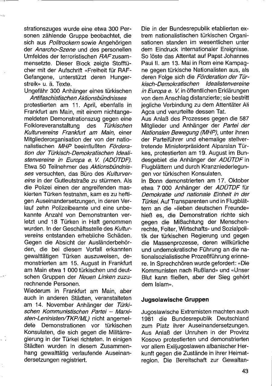 strationszuges wurde eine etwa 300 PerDie in der Bundesrepublik etablierten exsonen zählende Gruppe beobachtet, die trem nationalistischen türkischen Organisich aus Politrockern sowie Angehörigen sationen standen im wesentlichen unter der Anarcho-Szene und des personellen dem Eindruck internationaler Ereignisse. Umfeldes der terroristischen RAF zusamSo löste das Attentat auf Papst Johannes mensetzte. Dieser Block zeigte StofftüPaul ii. am 13. Mai in Rom eine Kampagcher mit der Aufschrift "Freiheit für RAFne gegen türkische Nationalisten aus, als Gefangene, unterstützt deren Hungerderen Folge sich die Förderation der Türstreik" u. ä. Texte. kisch-Demokratischen Idealistenvereine Ungefähr 300 Anhänger eines türkischen in Europa e. V. in öffentlichen Erklärungen Antifaschistischen Aktionsbündnisses von dem Anschlag distanzierte; sie bestritt protestierten am 11. April, ebenfalls in jegliche Verbindung zu dem Attentäter Ali Frankfurt am Main, mit einem nichtangeAgca und verurteilte dessen Tat. meldeten Demonstrationszug gegen eine Aus Anlaß des Prozesses gegen die 587 Folkloreveranstaltung des Türkischen Mitglieder und Anhänger der Partei der Kulturvereins Frankfurt am Main, einer Nationalen Bewegung (MHP), unter ihnen Mitgliederorganisation der von der natioder Parteiführer und ehemalige stelivernalistischen MHP beeinfiußten Förderatretende Ministerpräsident Alparslan Türtion der Türkisch-Demokratischen Idealikes, protestierten am 19. August im Bunstenvereine in Europa e. V. (ADÜTDF). desgebiet die Anhänger der ADUTDFin Etwa 50 Teilnehmer des AktionsbündnisFlugblättern und durch Kranzniederlegunses versuchten, das Büro des Kulturvergen vor türkischen Konsulaten. eins in der Gutleutstraße zu stürmen. Als In Bonn demonstrierten am 17. Oktober die Polizei einen der angreifenden masetwa 7000 Anhänger der ADÜTDF für kierten Türken festnahm, kam es zu heftiDemokratie und nationale Einheit in der gen Auseinandersetzungen, in deren VerTürkei. Auf Transparenten und in Flugblätlauf zehn Polizeibeamte und eine unbetern an die "lieben deutschen Freunde" kannte Anzahl von Demonstranten verhieß es, die Demonstration richte sich letzt und 18 Türken in Haft genommen gegen die Mißachtung der Menschenwurden. In der Geschäftsstelle des Kulturrechte, Folter, Wirtschaftsund Sozialpolivereins entstanden erhebliche Schäden. tik der türkischen Regierung und gegen Gegen die Absicht der Ausländerbehördie Massenprozesse, deren willkürliche den, die bei diesem Vorfall erkannten und undemokratische Führung an die nagewalttätigen Türken auszuweisen, detionalsozialistische Prozeßführung erinnemonstrierten am 15. August in Frankfurt re. In Sprechchören wurde gefordert: "Die am Main etwa 1 000 türkischen und deutKommunisten nach Rußland" und "Unser schen Gruppen der Neuen Linken zuzuBlut kann fließen, aber der Sieg gehört rechnende Personen. dem Islam". Wiederum in Frankfurt am Main, aber auch in anderen Städten, veranstalteten Jugsolawische Gruppen am 14. November Anhänger der Türkischen Kommunistischen Parte -- MarxiJugoslawische Extremisten machten auch sten-Leninisten/TKP/ML} nicht angemel1981 die Bundesrepublik Deutschland dete Demonstrationen vor türkischen zum Platz ihrer Auseinandersetzungen. Konsulaten, die sich gegen die MilitärreAus Anlaß der Unruhen in der Provinz gierung in der Türkei richteten. In einigen Kosovo protestierten und demonstrierten Städten wurden in diesem Zusammenvor allem Exiljugoslawen albanischer Herhang gewalttätig verlaufende Auseinankunft gegen die Zustände in ihrer Heimatdersetzungen registriert. region. Die Bereitschaft zur Gewaltan43