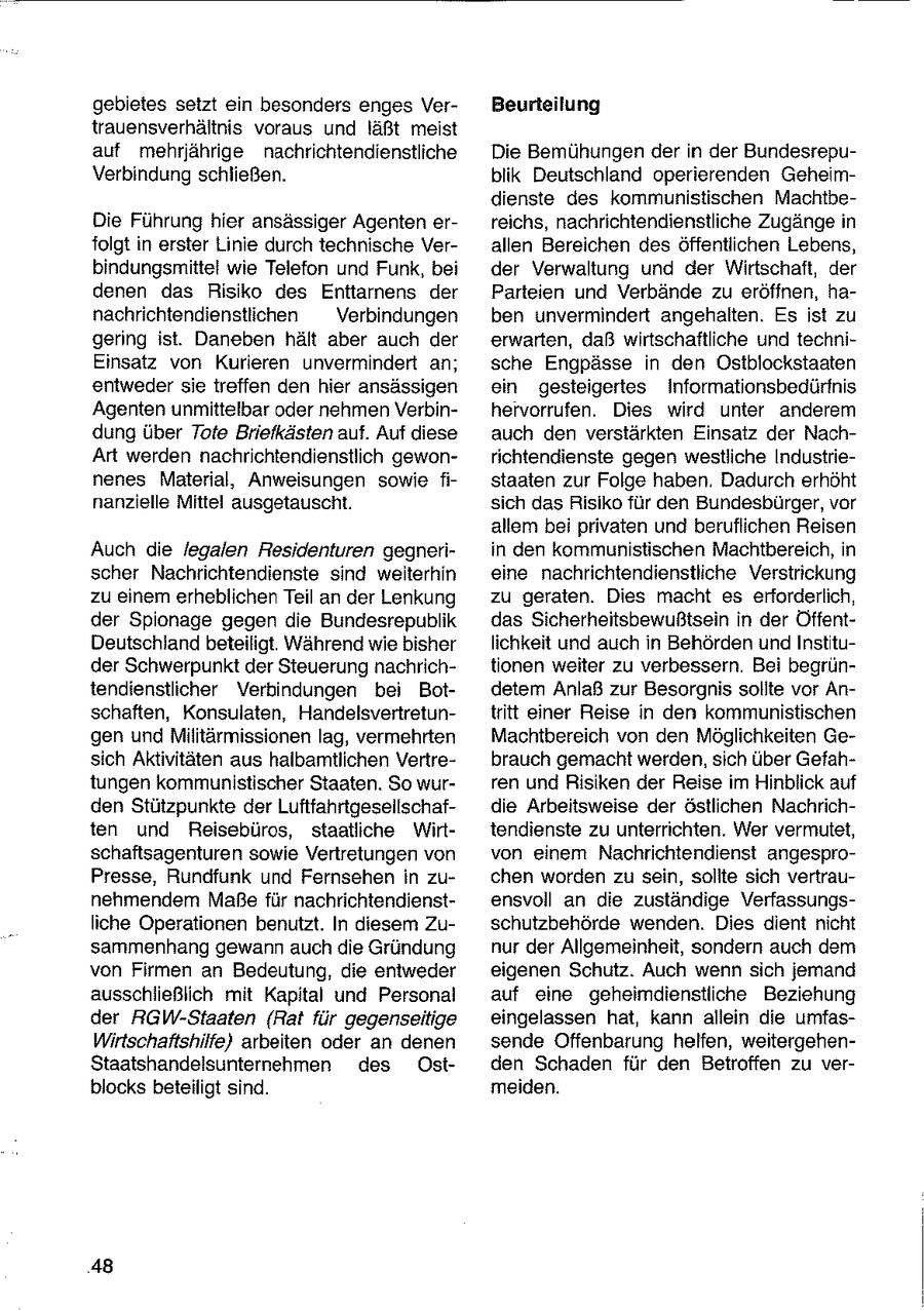 gebietes setzt ein besonders enges VerBeurteilung trauensverhältnis voraus und läßt meist auf mehrjährige nachrichtendienstliche Die Bemühungen der in der BundesrepuVerbindung schließen. blik Deutschland operierenden Geheimdienste des kommunistischen MachtbeDie Führung hier ansässiger Agenten erreichs, nachrichtendienstliche Zugänge in folgt in erster Linie durch technische Verallen Bereichen des öffentlichen Lebens, bindungsmittel wie Telefon und Funk, bei der Verwaltung und der Wirtschaft, der denen das Risiko des Enttarnens der Parteien und Verbände zu eröffnen, hanachrichtendienstlichen Verbindungen ben unvermindert angehalten. Es ist zu gering ist. Daneben hält aber auch der erwarten, daß wirtschaftliche und techniEinsatz von Kurieren unvermindert an; sche Engpässe in den Ostblockstaaten entweder sie treffen den hier ansässigen ein gesteigertes Informationsbedürfnis Agenten unmittelbar oder nehmen Verbinhervorrufen. Dies wird unter anderem dung über Tote Briefkästen auf. Auf diese auch den verstärkten Einsatz der NachArt werden nachrichtendienstlich gewonrichtendienste gegen westliche Industrienenes Material, Anweisungen sowie fistaaten zur Folge haben. Dadurch erhöht nanzielle Mittel ausgetauscht. sich das Risiko für den Bundesbürger, vor allem bei privaten und beruflichen Reisen Auch die legalen Residenturen gegneriin den kommunistischen Machtbereich, in scher Nachrichtendienste sind weiterhin eine nachrichtendienstliche Verstrickung zu einem erheblichen Teil an der Lenkung zu geraten. Dies macht es erforderlich, der Spionage gegen die Bundesrepublik das Sicherheitsbewußtsein in der ÖffentDeutschlandbeteiligt. Während wie bisher lichkeit und auch in Behörden und Instituder Schwerpunkt der Steuerung nachrichtionen weiter zu verbessern. Bei begrüntendienstlicher Verbindungen bei Botdetem Anlaß zur Besorgnis sollte vor Anschaften, Konsulaten, Handelsvertretuntritt einer Reise in den kommunistischen gen und Militärmissionen lag, vermehrten Machtbereich von den Möglichkeiten Gesich Aktivitäten aus halbamtlichen Vertrebrauch gemacht werden, sich über Gefahtungen kommunistischer Staaten. So wurren und Risiken der Reise im Hinblick auf den Stützpunkte der Luftfahrtgesellschafdie Arbeitsweise der östlichen Nachrichten und Reisebüros, staatliche Wirttendienste zu unterrichten. Wer vermutet, schaftsagenturen sowie Vertretungen von von einem Nachrichtendienst angesproPresse, Rundfunk und Fernsehen in zuchen worden zu sein, sollte sich vertraunehmendem Maße für nachrichtendienstensvoll an die zuständige Verfassungsliche Operationen benutzt. In diesem Zuschutzbehörde wenden. Dies dient nicht sammenhang gewann auch die Gründung nur der Allgemeinheit, sondern auch dem von Firmen an Bedeutung, die entweder eigenen Schutz. Auch wenn sich jemand ausschiießlich mit Kapital und Personal auf eine geheimdienstliche Beziehung der RGW-Staaten (Rat für gegenseitige eingelassen hat, kann allein die umfasWirtschaftshilfe) arbeiten oder an denen sende Offenbarung helfen, weitergehenStaatshandelsunternehmen des Ostden Schaden für den Betroffen zu verblocks beteiligt sind. meiden. 48