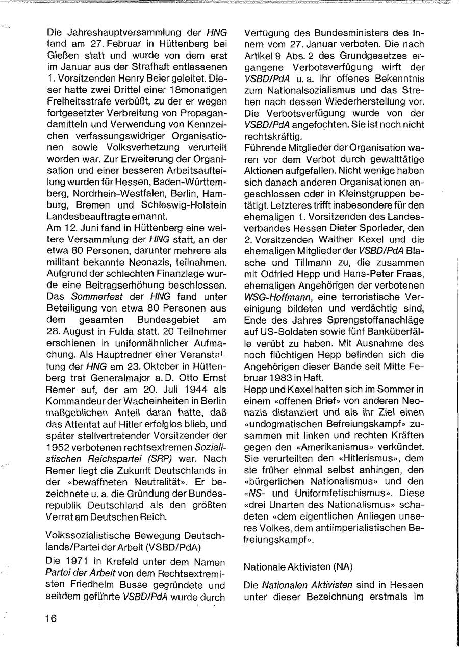 Die Jahreshauptversammiung der HNG Vertugung des Bundesministers des infand am 27. Februar in Hüttenberg bei nern vom 27. Januar verboten. Die nach Gießen statt und wurde von dem erst Artikel9 Abs. 2 des Grundgesetzes erim Januar aus der Strafhaft entlassenen gangene Verbotsverfügung wirft der 1. Vorsitzenden Henry Beier geleitet. DieVSBD/PdA u.a. ihr offenes Bekenntnis ser hatte zwei Drittel einer 18monatigen zum Nationalsozialismus und das StreFreiheitsstrafe verbüßt, zu der er wegen ben nach dessen Wiederherstellung vor. fortgesetzter Verbreitung von PropaganDie Verbotsverfügung wurde von der damitteln und Verwendung von KennzeiVSBD/PdA angefochten. Sie istnoch nicht chen verfassungswidriger Organisatiorechtskräftig. nen sowie Volksverhetzung verurteilt Führende Mitglieder der Organisation waworden war. Zur Erweiterung der Organiren vor dem Verbot durch gewalttätige sation und einer besseren ArbeitsaufteiAktionen aufgefallen. Nicht wenige haben lung wurden für Hessen, Baden-Württemsich danach anderen Organisationen anberg, Nordrhein-Westfalen, Berlin, Hamgeschlossen oder in Kleinstgruppen beburg, Bremen und Schleswig-Holstein tätigt. Letzteres trifft insbesondere für den Landesbeauftragte ernannt. ehemaligen 1. Vorsitzenden des LandesAm 12. Juni fand in Hüttenberg eine weiverbandes Hessen Dieter Sporleder, den tere Versammlung der HNG statt, an der 2. Vorsitzenden Walther Kexel und die etwa 80 Personen, darunter mehrere als ehemaligen Mitglieder der VSBD/PdA Blamilitant bekannte Neonazis, teilnahmen. sche und Tillmann zu, die zusammen Aufgrund der schlechten Finanzlage wurmit Odfried Hepp und Hans-Peter Fraas, de eine Beitragserhöhung beschlossen. ehemaligen Angehörigen der verbotenen Das Sommerfest der HNG fand unter WSG-Hoffmann, eine terroristische VerBeteiligung von etwa 80 Personen aus einigung bildeten und verdächtig sind, dem gesamten Bundesgebiet am Ende des Jahres Sprengstoffanschläge 28. August in Fulda statt. 20 Teilnehmer auf US-Soldaten sowie fünf Banküberfälerschienen in uniformähnlicher Aufmale verübt zu haben. Mit Ausnahme des chung. Als Hauptredner einer Veransta! noch flüchtigen Hepp befinden sich die tung der HNG am 23. Oktober in HüttenAngehörigen dieser Bande seit Mitte Feberg trat Generalmajor a.D. Otto Ernst bruar 1983 in Haft. Remer auf, der am 20. Juli 1944 als Hepp und Kexel hatten sich im Sommer in Kommandeur der Wacheinheiten in Berlin einem "offenen Brief" von anderen Neomaßgeblichen Antel daran hatte, daß nazis distanziert und als ihr Ziel einen das Attentat auf Hitler erfolglos blieb, und "undogmatischen Befreiungskampf" zuspäter stellvertretender Vorsitzender der sammen mit linken und rechten Kräften 1952 verbotenen rechtsextremen Sozialigegen den "Amerikanismus" verkündet. stischen Reichspartei (SRP) war. Nach Sie verurteilten den "Hitlerismus", dem Remer liegt die Zukunft Deutschlands in sie früher einmal selbst anhingen, den der "bewaffneten Neutralität". Er be"bürgerlichen Nationalismus" und den zeichnete u. a. die Gründung der Bundes"NSund Uniformfetischismus". Diese republik Deutschland als den größten "drei Unarten des Nationalismus" schaVerrat am Deutschen Reich. deten "dem eigentlichen Anliegen unseres Volkes, dem antiimperialistischen BeVolkssozialistische Bewegung Deutschfreiungskampf". lands/Partei der Arbeit (VSBD/PdA)} Die 1971 in Krefeld unter dem Namen Nationale Aktivisten (NA) Partei der Arbeit von dem Rechtsextremisten Friedhelm Busse gegründete und Die Nationalen Aktivisten sind in Hessen seitdem geführte VSBD/PdA wurde durch unter dieser Bezeichnung erstmals im 16
