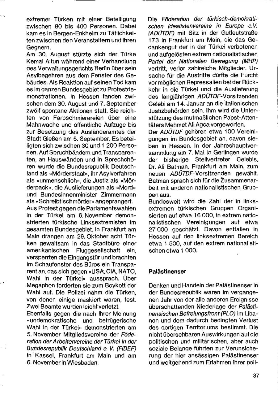 extremer Türken mit einer Beteiligung Die Föderation der türkisch-demokratizwischen 80 bis 400 Personen. Dabei schen Idealistenvereine in Europa e.V. kam esin Bergen-Enkheim zu Tätlichkei(ADÜTDF) mit Sitz in der Gutleutstraße ten zwischen den Veranstaltern und ihren 173 in Frankfurt am Main, die das GeGegnern. dankengut der in der Türkei verbotenen Am 30. August stürzte sich der Türke und aufgelösten extrem nationalistischen Kemal Altun während einer Verhandlung Partei der Nationalen Bewegung (MHP) des Verwaltungsgerichts Berlin über sein vertritt, verlor zahlreiche Mitglieder. UrAsylbegehren aus dem Fenster des Gesache für die Austritte dürfte die Furcht bäudes. Als Reaktion auf seinen Todkam vor möglichen Repressalien bei der Rückes im ganzen Bundesgebiet zu Protestdekehr in die Türkei und die Auslieferung monstrationen. In Hessen fanden zwides langjährigen ADÜTDF-Vorsitzenden schen dem 30. August und 7. September Celebi am 14. Januar andie italienischen zwölf spontane Aktionen statt. Sie reichJustizbehörden sein. Ihm wird die Unterten von Farbschmierereien über eine stützung des mutmaßlichen Papst-AttenMahnwache und öffentliche Aufzüge bis täters Mehmet Ali Agca vorgeworfen. zur Besetzung des Ausländeramtes der Der ADÜTDF gehören etwa 100 VereiniStadt Gießen am 5. September. Es beteigungen im Bundesgebiet an, davon sieligten sich zwischen 30 und 1 200 Persoben in Hessen. In der Jahreshauptvernen. Auf Spruchbändern und Transparensammlung am 7. Mai in Gerlingen wurde ten, an Hauswänden und in Sprechchöder bisherige Stellvertreter Celebis, ren wurde die Bundesrepublik DeutschDr. Ali Batman, Frankfurt am Main, zum land als "Mörderstaat", ihr Asylverfahren neuen ADÜTDF-Vorsitzenden gewählt. als "unmenschlich", die Justiz als "MörBatman sprach sichfür die Zusammenarderpack", die Auslieferungen als "Mord" beit mit anderen nationalistischen Grupund Bundesinnenminister Zimmermann pen aus. als "Schreibtischmörder" angeprangert. Bundesweit wird die Zahl der in linksAus Protest gegen die Parlamentswahlen extremen türkischen Gruppen Organiin der Türkei am 6. November demonsierten auf etwa 16.000, in extrem natiostrierten türkische Linksextremisten im nalistischen Vereinigungen auf etwa gesamten Bundesgebiet. In Frankfurt am 27000 geschätzt. Davon entfallen in Main drangen am 29. Oktober acht TürHessen auf den linksextremen Bereich ken gewaltsam in das Stadtbüro einer etwa 1500, auf den extrem nationalistiamerikanischen Fluggesellschaft ein, schen etwa 1 000. versperrten die Eingangstür und brachten im Schaufenster des Büros ein Transparent an, das sich gegen "USA, GIA, NATO, Palästinenser Wahl in der Türkei" aussprach. Über Megaphon forderten sie zum Boykott der Denken und Handeln der Palästinenser in Wahl auf. Die Polizei nahm die Türken, der Bundesrepublik waren im vergangevon denen einige maskiert waren, fest. nen Jahr von der alle anderen Ereignisse Zwei Beamte wurden leicht verletzt. überschattenden Niederlage der PalästiEbenfalls gegen die nach Ihrer Meinung nensischen Befreiungsfront (PLO) im Liba"undemokratische und betrügerische non und dem dadurch bedingten Verlust Wahl in der Türkei" demonstrierten am des dortigen Territoriums bestimmt. Die 5. November Mitgliedsvereine der Födenicht übersehbaren Auswirkungen aufdie ralion der Arbeitervereine der Türkei in der politischen und militärischen, aber auch Bundesrepublik Deutschland e. V. (FIDEF) soziale Belange führten zur Verunsichein'Kassel, Frankfurt am Main und am rung der hier ansässigen Palästinenser 6. November In Wiesbaden. und weitgehend zum Erlahmen ihrer poli37