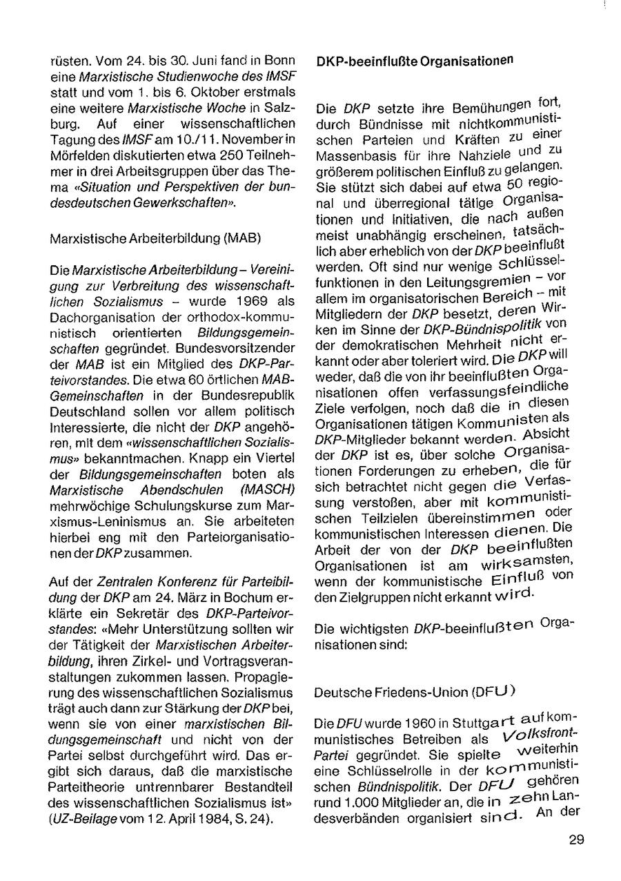 rüsten. Vom 24. bis 30. Juni fand n Bonn DKP-beeinflußte Organisationen eine Marxistische Studienwoche des IMSF statt und vom 1. bis 6. Oktober erstmals eine weitere Marxistische Woche n SalzDie DKP setzte ihre Bemühungen fort, burg, Auf einer wissenschaftlichen durch Bündnisse mit nichtkommunistiTagung des IMSF am 10./11.Novemberin schen Parteien und Kräften zu @iner Mörfelden diskutierten etwa 250 TeilnehMassenbasis für ihre Nahziele und zu mer in drei Arbeitsgruppen über das Thegrößerem politischen Einfluß zu gelangen. ma "Situation und Perspektiven der bunSie stützt sich dabei auf etwa 50 reglodesdeutschen Gewerkschaften". nal und überregional tätige Organisationen und Initiatven, die nach außen Marxistische Arbeiterbildung (MAB) meist unabhängig erscheinen. tatsächlich aber erheblich von der DKp beeinflußt Die Marxistische Arbeiterbildung - Vereiniwerden. Oft sind nur wenige Schlüsselgung zur Verbreitung des wissenschaftfunktionen in den Leitungsgremien = vor Ichen Sozialsmus - wurde 1969 als allem im organisatorischen Bereich - mit Dachorganisation der orthodox-kommuMitgliedern der DKP besetzt, deren Wirnistisch orientierten Bildungsgemeinken im Sinne der DKP-Bündnispolitik von schaften gegründet. Bundesvorsitzender der demokratischen Mehrheit nicht er" der MAB ist en Mitglied des DKP-Parkannt oderaber toleriert wird. Die DKP will tevorstandes. Die etwa 60 örtlichen MABweder, daß die von ihr beeinflußten Or92Gemeinschaften in der Bundesrepublik nisationen offen verfassungsfeindliche Deutschland sollen vor altem politisch Ziele verfolgen, noch daß die in diesen Interessierte, die nicht der DKP angehöOrganisationentätigen Kommunistenals ren, mit dem "wissenschaftlichen SozialisDKP-Mitglieder bekannt werden. Absicht mus" bekannimachen. Knapp ein Viertel der DKP ist es, über solche Organisader Bildungsgemeinschaften boten als tionen Forderungen zu erheben, die für Marxistische Abendschulen ({MASCH) sich betrachtet ncht gegen de Verfasmehrwöchige Schulungskurse zum Marsung verstoßen, aber mit kommunistixismus-Leninismus an. Sie arbeiteten schen Teilzielen übereinstimmen oder hierbei eng mit den Parteiorganisatiokommunistischen Interessen dienen. Die nen derDKP zusammen. Arbeit der von der DKP beeinflußten Organisationen ist am wirksamsten, Auf der Zentralen Konferenz für Parteibilwenn der kommunistische Einfluß von dung der DKP am 24. März in Bochum erden Zielgruppennicht erkannt wird. klärte ein Sekretär des DKP-Parteivorstandes: "Mehr Unterstützung sollten wir Die wichtigsten DKP-beeinfiugten Orga der Tätigkeit der Marxistischen Arbeiternisationen sind: bildung, ihren Zirkelund Vortragsveranstaltungen zukommen lassen. Propagierung des wissenschaftlichen Sozialismus Deutsche Friedens-Union {DFU? trägt auch dann zur Stärkung der DKPbe, - wenn sie von einer marxistischen BilDie DFU wurde 1960 in Stuttgart aufkom ntdungsgemeinschaft und nicht von der munistisches Betreibe n als volk sfro Parte selbst durchgeführt wird. Das erPartei gegründet. Sie spielte weiterhin gibt sich daraus, daß die marxistische eine Schlüsselrolle in der kormmunistiParteitheorie untrennbarer Bestandteil schen Bündnispolitik. Der pr gehören des wissenschaftlichen Sozialismus ist" rund 1.000 Mitglieder an, die in zehn Lan(UZ-Beilage vom 12. April 1984, 5.24), desverbänden organisiert sind. An der 29