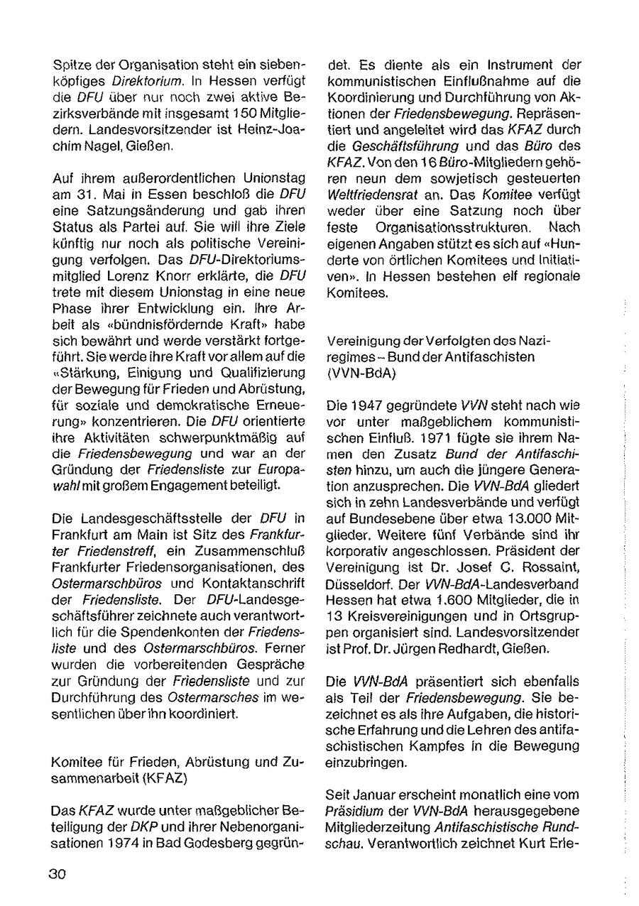 Spitze der Organisation steht ein siebendet. Es diente als ein Instrument der köpfges Direktorium. In Hessen verfügt kommunistischen Einflußnahme auf die die DFÜU uber nur noch zwei aktive BeKoordinierung und Durchführung von Akzirksverbände mit insgesamt 180 Mitgletionen der Friedensbewegung. Repräsendern. Landesvorsitzender ist Heinz-Joatiert und angeleitet wird das KFAZ durch chim Nagel, Gießen. die Geschäftsführung und das Büro des KFAZ.Von den 16 Büro-Mitgliedern gehöAuf ihrem außerordentlichen Unionstag ren neun dem sowijetisch gesteuerten am 31. Mai n Essen beschloß die DFU Weltfriedensrat an. Das Komitee verfügt eine Satzungsänderung und gab ihren weder über eine Satzung noch über Status als Partei auf. Sie will ihre Ziele feste Organisationsstrukturen. Nach künftig nur noch als politische Vereinieigenen Angaben stützt es sich auf "Hungung verfolgen. Das DFU-Direktoriumsderte von örtlichen Komitees und lnitiatimitglied Lorenz Knorr erklärte, die DFU ven". In Hessen bestehen elf regionale trete mit diesem Unionstag in eine neue Komitees, Phase ihrer Entwicklung ein. Ihre Arbeit als "bündnisfördernde Kraft" habe sich bewährt und werde verstärkt fortgeVereinigung der Verfoigten des Naziführt. Sie werde ihre Kraft vor allem auf die regimes-Bund der Antifaschisten "Stärkung, Einigung und Qualifizierung {VVN-BdA} der Bewegung für Frieden und Abrüstung, für soziale und demokratische ErneusDie 1947 gegründete VVN steht nach wie rung" konzentrieren. Die DFU orientierte vor unter maßgeblichem kommunistiihre Aktivitäten schwerpunktmäßig auf schen Einfluß. 1971 fügte sie ihrem Nadie Friedensbewegung und war an der men den Zusatz Bund der AntifaschGründung der Friedensliste zur Europasten hinzu, um auch die jüngere Generawahl mit großem Engagement beteiligt. tion anzusprechen. Die VVN-BaA gliedert sich in zehn Landesverbände und verfügt Die Landesgeschäftsstelle der DFU in auf Bundesebene über etwa 13.000 MitFrankfurt am Main ist Sitz des Frankfurglieder. Weitere fünf Verbände sind ihr ter Friedenstreff, ein Zusammenschluß korporativ angeschlossen. Präsident der Frankfurter Friedensorganisationen, des Vereinigung ist Dr. Josef G. Rossaint, Ostermarschbüros und Kontaktanschrift Düsseldorf. Der VVN-BdA-Landesverband der Friedensliste. Der DFU-LandesgeHessen hat etwa 1.600 Mitglieder, die in schäftsführer zeichnete auch verantwort13 Kreisvereinigungen und in Ortsgruplich für die Spendenkonten der Friedenspen organisiert sind. Landesvorsitzender liste und des Ostermarschbüros. Ferner ist Prof. Dr. Jürgen Redhardt, Gießen. wurden die vorbereitenden Gespräche zur Gründung der Friedensliste und zur Die VVN-BdA präsentiert sich ebenfalls Durchführung des Ostermarsches im weals Teil der Friedensbewegung. Sie besentiichen über ihn koordiniert. zeichnet es als ihre Aufgaben, die historische Erfahrung und die Lehren des antifaschistischen Kampfes in die Bewegung Komitee für Frieden, Abrüstung und Zueinzubringen. sammenarbeit (KFAZ) Seit Januar erscheint monatlich eine vom Das KFAZ wurde unter maßgeblicher BePräsidium der VVN-BdA herausgegebene teiligung der DKP und ihrer NebenorganiMitgliederzeitung Antifaschistische Rundsationen 1974 in Bad Godesberg gegrünschau. Verantwortlich zeichnet Kurt Erie30