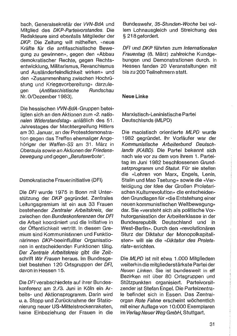 bach, Generalsekretär der VVN-BdA und Bundeswehr, 35-Stunden-Woche bei volMitglied des DKP-Parteivorstandes. Die lem Lohnausgleich und Streichung des Redakteure snd ebenfalls Mitglieder der & 218 gefordert. DKP. Die Zeitung will mithelfen, "neue Kräfte für die antifaschistische BeweDFI und DKP führten zum Internationalen gung zu gewinnen", gegen den "Abbau Frauentag (8. März) zahlreiche Kundgedemokratischer Rechte, gegen Rechtsbungen und Demonstrationen durch. in entwicklung, Militarismus, Revanchsmus Hessen fanden 20 Veranstaltungen mit und Ausländerfeindlichkeit wirken" und bis zu 200 Teilnehmern statt. den "Zusammenhang zwischen Hochrüstung und Kriegsvorbereitung" darzulegen (Antifaschistische Rundschau Nr. O/Dezember 1983). Neue Linke Die hessischen VVN-BdA-Gruppen beteiligten sich an den Aktionen zum "2. natioMarxistisch-Leninistische Partei nalen Widerstandstag. anläßlch des 51. Deutschlands (MLPD) Jahrestages der Machtergreifung Hitlers am 30. Januar, an der ProtestdemonstraDie maoistisch orientierte MLPD wurde tion gegendas Treffen ehemaliger Ange1982 gegründet. Ihr Vorläufer war der höriger der Waffen-SS am 31. März n Kommunistische Arbeiterbund DeutschOberaula sowie an Aktionen der Friedenslands (KABD). Die Partei bekennt sich bewegung und gegen "Berufsverbote". nach wie vor zu dem von ihrem t. Parteitag im Juni 1982 beschlossenen Grundsatzprogramm und Statut. Für sie stellen die "Lehren von Marx, Engels, Lenin, Demokratische Fraueninitiative (DFI} Stalin und Mao Tsetung" sowie die "Verteidigung der idee der Großen ProletariDie DF/ wurde 1975 in Bonn mit Unterschen Kulturrevolution" die entscheidenstutzung der DKP gegründet. Zentrales den Grundlagen für "die Entstehung einer Leitungsgremium st ein aus 33 Frauen neuen kommunistischen Weltbewegung" bestehender Zentraler Arbeitskreis, der dar. Sie "versteht sich als politische Vorzwischen den Bundeskonferenzen der DFI hutorganisation der Arbeiterklasse in der de Arbeit koordiniert und die Initiative in Bundesrepublik Deutschland und in der Offentlichkeit vertritt. In diesem GreWest-Berlin". Durch den "revolutionären mm sind Kommunistinnen und FunktioSturz der Diktatur der Monopolkapitalinarinnen DKP-beeinflußter Organisatiosten" will sie die "Diktatur des Proletanen in entscheidenden Funktionen tätg. rials" errichten. Der Zentrale Arbeitskreis gibt die Zeitschrift Wir Frauen heraus. Im BundesgeDie MLPD ist mit etwa 1.000 Mitgliedern biet bestehen 120 Ortsgruppen der DFI, weiterhin die mitgliederstärkste Partei der davon in Hessen 15. Neuen Linken. Se st bundesweit in elf Bezirken mit uber 80 Ortsgruppen und Die DFI verabschiedete auf ihrer BundesStützpunkten organisiert. Parteivorsitkonferenz am 2./3. Juni in Köln ein Arzender ist Stefan Engel. Die Parteizentrabeitsund Aktionsprogramm. Darin wird le befindet sich n Essen. Das Zentraiu.a. Stopp und Zurücknahme der Statioorgan Rote Fahne erscheint wöchentlich nierung neuer US-Mittelstreckenraketen, mit einer Auflage von 10.000 Exemplaren keine Einbeziehung der Frauen in die im Verlag Neuer Weg GmbH, Stuttgart. 3