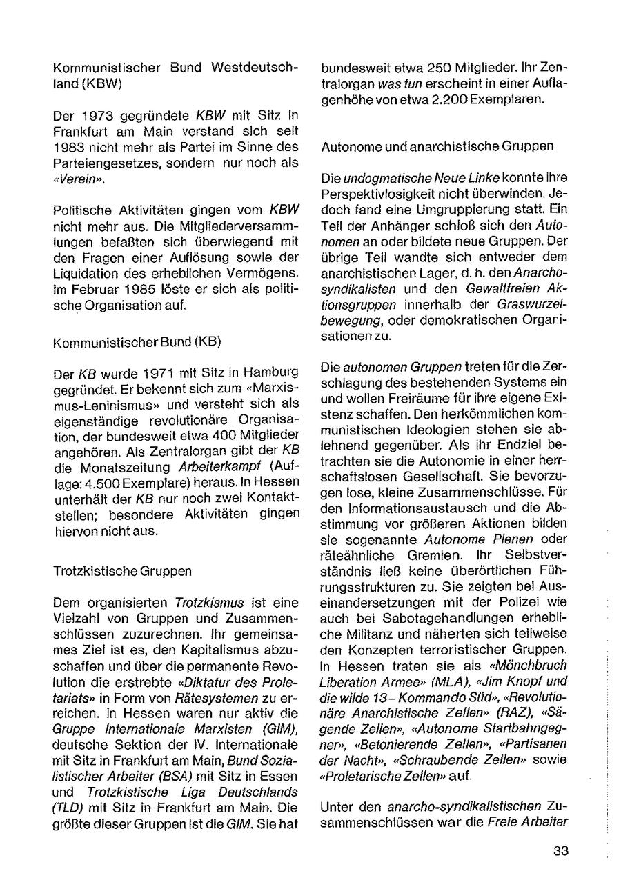 Kommunistischer Bund Westdeutschbundesweit etwa 250 Mitglieder. Ihr Zenland (KBW) tralorgan wasfun erscheint in einer Auflagenhöhe von etwa 2.200 Exemplaren. Der 1973 gegründete KBW mit Sitz in Frankfurt am Main verstand sich seit 1983 nicht mehr als Partei im Sinne des Autonome und anarchistische Gruppen Parteiengesetzes, sondern nur noch als "Verein". Die undogmatische Neue Linke konnte ihre Perspektivlosigkeit nicht überwinden. JePolitische Aktivitäten gingen vom KBW doch fand eine Umgruppierung statt. Ein nicht mehr aus. Die MitgliederversammTeil der Anhänger schloß sich den Autolungen befaßten sich überwiegend mit nomen an oder bildete neue Gruppen. Der den Fragen einer Auflösung sowie der übrige Teil wandte sich entweder dem Liquidation des erheblichen Vermögens. anarchistischen Lager, d. h. den Anarchoim Februar 1985 löste er sich als politisyndikalisten und den Gewaltfreien Aksche Organisation auf. tionsgruppen innerhalb der Graswurzelbewegung, oder demokratischen Organisationenzu. Kommunistischer Bund (KB} Die autonomen Gruppen treten für die ZerDer KB wurde 1971 mit Sitz in Hamburg schlagung des bestehenden Systems ein gegründet. Er bekennt sich zum "Marxisund wollen Freiräume für ihre eigene Eximus-Leninismus" und versteht sich als stenz schaffen. Den herkömmlichen komeigenständige revolutionäre Organisamunistischen Ideologien stehen sie abtion, der bundesweit etwa 400 Mitglieder lehnend gegenüber. Als ihr Endziel beangehören. Als Zentralorgan gibt der KB trachten sie die Autonomie in einer herrdie Monatszeitung Arbeiterkampf (Aufschaftslosen Gesellschaft. Sie bevorzulage: 4.500 Exemplare) heraus. In Hessen genlose, kleine Zusammenschlüsse. Für unterhält der KB nur noch zwei Kontaktden Informationsaustausch und die Abstellen; besondere Aktivitäten gingen stimmung vor größeren Aktionen bilden hiervon nicht aus. sie sogenannte Autonome Plenen oder räteähnliche Gremien. Ihr SelbstverTrotzkistische Gruppen ständhis ließ keine überörtlichen Führungsstrukturen zu. Sie zeigten bei AusDem organisierten Trotzkismus ist eine einandersetzungen mit der Polizei wie Vielzahl von Gruppen und Zusammenauch bei Sabotagehandlungen erheblischlüssen zuzurechnen, Ihr gemeinsache Militanz und näherten sich teilweise mesZiel ist es, den Kapitalismus abzuden Konzepten terroristischer Gruppen. schaffen und über die permanente RevoIn Hessen traten sie als "Mönchbruch lution die erstrebte "Diktatur des ProleLiberation Armee" (MLA), "Jim Knopf und tariats" in Form von Rätesystemen zu erdie wilde 13Kommando Süd", "Revolutioreichen. In Hessen waren nur aktiv die näre Anarchistische Zellen" (RAZ), "SäGruppe Internationale Marxisten (GIM), gende Zellen", "Autonome Startbahngegdeutsche Sektion der IV. Internationale ner", "Betonierende Zellen", "Partisanen mit Sitz in Frankfurt am Main, Bund Soziader Nacht", "Schraubende Zellen" sowie listischer Arbeiter (BSA) mit Sitz in Essen "Proletarische Zellen" auf. und Troizkistische Liga Deutschlands (TLD) mit Sitz in Frankfurt am Main. Die Unter den anarcho-synalkalistischen Zugrößte dieser Gruppen ist die GIM. Sie hat sammenschlüssen war die Freie Arbeiter 33
