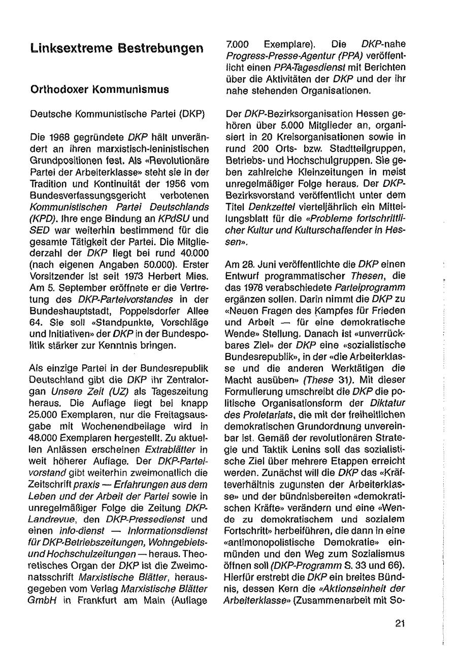 7000 Exemplare), Die DKP-nahe Linksextreme Bestrebungen Progress-Presse-Agentur (PPA) veröffentlicht einen PPA-Tagesdienst mit Berichten über die Aktivitäten der DKP und der ihr Ortnodoxer Kommunismus nahe stehenden Organisationen. Deutsche Kommunistische Partei (DKP) Der DKP-Bezirksorganisation Hessen gehören über 5.000 Mitglieder an, organiDie 1968 gegründete DKP hält unveränsiert in 20 Kreisorganisationen sowie in dert an ihren markistisch-leninistischen rund 200 Ortsbzw. Stadtteilgruppen, Grundpositionen fest, Als "Revolutionäre Betriebsund Hochschulgruppen. Sie gePartei der Arbeiterklasse" steht sie in der ben zahlreiche Kleinzeitungen in meist Tradition und Kontinuität der 1956 vom unregelmäßiger Folge heraus. Der DKPBundesverfassungsgericht verbotenen Bezirksvorstand veröffentlicht unter dem Kommunistischen Partei Deutschlands Titel Denkzeitel vierteljährlich ein Mittei(KPD). ihre enge Bindung an KPdSU und lungsblatt für die "Probleme fortschriltiiSED war weiterhin bestimmend für die cher Kultur und Kulturschaffender in Hesgesamte Tätigkeit der Partei. Die Mitgliesen". derzahl der DKP liegt bei rund 40.000 (nach eigenen Angaben 50.000). Erster Am 28. Juni veröffentlichte die DKP einen Vorsitzender ist seit 1973 Herbert Mies. Entwurf programmatischer Thesen, die Am 5. September eröffnete er die Vertredas 1978 verabschiedete Parteiprogramm tung des DKP-Parteivorstandes in der ergänzen sollen. Darin nimmt die DKP zu Bundeshauptstadt, Poppeisdorfer Allee "Neuen Fragen des Kampfes für Frieden 64. Sie soll "Standpunkte, Vorschläge und Arbeit -- für eine demokratische und hnitiativen" der DKP in der BundespoWende" Stellung. Danach ist "unverrückfitik stärker zur Kenntnis bringen. bares Ziel" der DKP eine "sozialistische Bundesrepublik", in der "die ArbeiterklasAls einzige Partei in der Bundesrepublik se und die anderen Werktätigen die Deutschland gibt die DKP ihr ZentralorMacht ausüben" (These 31). Mit dieser gan Unsere Zeit (UZ) als Tageszeitung Formulierung umschreibt die DKP die poheraus. Die Auflage liegt bei knapp litische Organisationsform der Diktatur 25.000 Exemplaren, nur die Freitagsausdes Proletariats, die mit der freiheitlichen gabe mit Wochenendbeilage wird in demokratischen Grundordnung unverein48.000 Exemplaren hergestellt. Zu aktuelbar ist. Gemäß der revolutionären Stratelen Anlässen erscheinen Extrablätter in gie und Taktik Lenins soll das sozialistiweit höherer Auflage. Der DKP-Parteische Ziel über mehrere Etappen erreicht vorstand gibt weiterhin zweimonatlich die werden. Zunächst will die DKP das "KräfZeitschrift praxis -- Erfahrungen aus dem teverhältnis zugunsten der ArbeiterklasLeben und der Arbeit der Partei sowie In se" und der bündnisbereiten "demokratiunregelmäßiger Folge die Zeitung DKPschen Kräfte" verändern und eine "WenLandrevue, den DKP-Pressedienst und de zu demokratischem und sozialem einen info-dienst -- Inlormationsdienst Fortschritt" herbeiführen, die dann in eine für DKP-Betriebszeitungen, Wohngebieis"antimonopolistische Demokratie" einund Hochschulzeitungen -- heraus. Theomünden und den Weg zum Sozialismus retisches Organ der DKP ist die Zweimoöffnen soll {DKP-Programm S. 33 und 66). natsschrift Marxistische Blätter, herausHierfür erstrebt die DKP ein breites Bündgegeben vom Verlag Marxistische Blätter nis, dessen Kern die "Aktionseinheit der GmbH in Frankfurt am Main (Auflage Arbeiterklasse" (Zusammenarbeit mit Soai