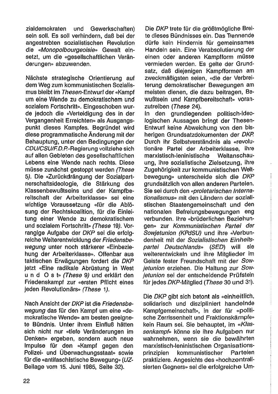 zialdemokraten und Gewerkschaften) Die DKP irete für die größtmögliche Breisein soll. Es soll verhindern, daß bei der te dieses Bündnisses ein. Das Trennende angestrebten sozialistischen Revolution dürfe kein Hindernis für gemeinsames die "Monopolbourgeoisie" Gewalt einHandeln sein. Eine Verabsolutierung der setzt, um die "gesellschaftlichen Veräneinen oder anderen Kampfform müsse derungen" abzuwenden. vermieden werden. Es gelte der Grundsatz, daß diejenigen Kampfformen am Nächste strategische Orientierung auf zweckmäßigsten seien, "die der Verbreidem Weg zum kommunistischen Sozialisterung demokratischer Bewegungen am mus bleibt im Thesen-Entwurf der "Kampf meisten dienen, die dazu beitragen, Beum eine Wende zu demokratischem und wußtsein und Kampfbereitschaft" voransozialem Fortschritt". Eingeschoben wurzutreiben (These 24). de jedoch die "Verteidigung des in der in den grundlegenden politisch-ideoVergangenheit Erreichten" als Ausgangslogischen Aussagen bringt der Thesenpunkt dieses Kampfes. Begründet wird Entwurf keine Abweichung von den bisdiese programmatische Änderung mit der herigen Grundsatzdokumenten der DKR Behauptung, unter den Bedingungen der Durch ihr Selbstverständnis als "revoluCDU/CSU/F.D.P-Regierung vollziehe sich tionäre Partei der Arbeiterklasse, ihre auf allen Gebieten des gesellschaftlichen marxistisch-leninistische WeltanschauLebens eine Wende nach rechts. Diese ung, ihre sozialistische Zielsetzung, ihre müsse zunächst gestoppt werden (These Zugehörigkeit zur kommunistischen Welt5). Die "Zurückdrängung der Sozialpartbewegung" unterscheide sich die DKP nerschaftsideologie, die Stärkung des grundsätzlich von allen anderen Parteien. Klassenbewußtseins und der KampfbeSie sei durch den "proletarischen Internareitschaft der Arbeiterklasse" sei eine tionalismus" mit den Ländern der sozialiwichtige Voraussetzung "für die Ablöstischen Staatengemeinschaft und den sung der Rechtskoalition, für die Einleinationalen Befreiungsbewegungen eng tung einer Wende zu demokratischem verbunden. Ihre "brüderlichen Beziehunund sozialem Fortschritt" (These 19). Vorgen" zur Kommunistischen Partei der rangige Aufgabe der DKP sei die erfolgSowjetunion (KPdSU) und ihre "Verbunreiche Weiterentwicklung der Friedensbedenheit mit der Sozialistischen Einheitswegung unter noch stärkerer "Einbeziepartei Deutschlands" (SED) will sie hung der Arbeiterklasse". Offenbar aus weiterentwickeln und ihre Mitglieder im taktischen Erwägungen fordert die DKP Geiste fester Freundschaft mit der Sowjetzt "Eine radikale Abrüstung in West jetunion erziehen. Die Haltung zur Sowund Ost (These 9) und erklärt den jetunion sei der entscheidende Prüfstein Friedenskampf zur "ersten Pflicht eines für jedes DKP-Mitglied (These 30 und 3'). jeden Revolutionärs" (These 1). Die DKP gibt sich betontals "einheitlich, Nach Ansicht der DKPist die Friedensbesolidarisch und diszipliniert handelnde wegung das für den Kampf um eine "deKampfgemeinschaf(r), in der für "polilimokratische Wende" am besten geeignesche Zerrissenheit und Fraktionskämpfe" te Bündnis. Unter ihrem Einfluß hätten kein Raum sei. Sie behauptet, im "Klassich nicht nur "tiefe Veränderungen im senkampf" könne sie ihre Aufgaben nur Denken" ergeben, sondern auch neue wahrnehmen, wenn sie die bewährten Impulse für den "Kampf gegen den marxistisch-leninistischen OrganisationsPolizeiund Überwachungsstaa(r)" sowie prinzipien kommunistischer Parteien für die "antifaschistische Bewegung"(UZpraktiziere. Angesichts des "hochzentraliBeilage vom 15. Juni 1985, Seite 32). sierlen Gegners"sei die erfolgreiche Um22
