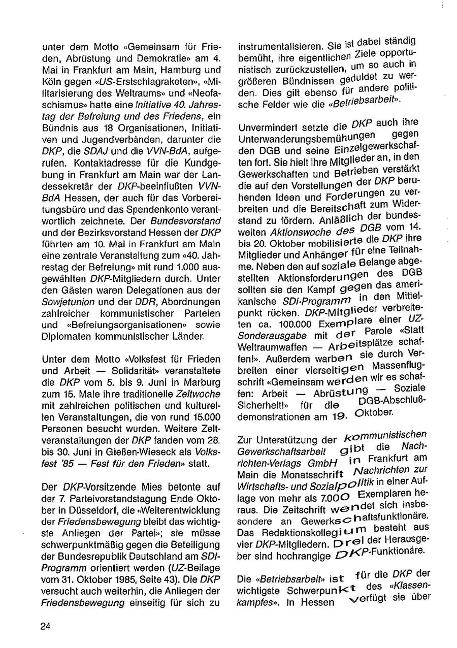 unter dem Motto "Gemeinsam für Frieinstrumentafisieren. Sie ist dabei ständig den, Abrüstung und Demokratie" am 4. bemüht, ihre eigentlichen Ziele opportuMai in Frankfurt am Main, Hamburg und nistisch zurückzustellen, um so auch in zu wor Köln gegen "US-Erstschlagraketen", "Migrößeren Bündnissen geduldetere politilitarisierung des Weltraums" und "Neofaden. Dies gilt ebenso für andrbeib. schismus" hatte eine Initiative 40, Jahressche Felder wie die "Beiriebsa tag der Befreiung und des Friedens, ein Bündnis aus 18 Organisationen, InitiatiUnvermindert setzte die DKP auch ihre ven und Jugendverbänden, darunter die Unterwanderungsbemühungen gegen DKP, die SDAJ und die VVN-BdA, aufgeden DGB und seine Einzelgewerkschet rufen. Kontaktadresse für die Kundgeten fort, Sie hielt ihre Mitglieder an,Inc n Gewerkschaften und Betrieben vers tärkt bung in Frankfurt am Main war der Landessekretär der DKP-beeinflußten VVNdie auf den Vorstellungen der DKP beruBdA Hessen, der auch für das Vorbereihenden Ideen und Forderungen zu verbreiten und die Bereitschaft der zum Widertungsbüro und das Spendenkonto verantwortlich zeichnete. Der Bundesvorstand stand zu fördern. Anläßlich bundesund der Bezirksvorstand Hessen der DKP weiten Aktionswoche des D@B vom 14. bis 20. Oktober mobilisierte die DKP Ihre führten am 10. Mai in Frankfurt am Main und Anh äng er für eine Teil nah - eine zentrale Veranstaltung zum "40. JahMitglieder ang e abg e restag der Befreiung" mit rund 1.000 ausme. Nebenden aufsoziale Bel gewählten DKP-Mitgliedern durch. Unter stellten Aktionsforderungen des am DGf den Kam pf geg en das er den Gästen waren Delegationen aus der sollten sie Sowjetunion und der DDR, Abordnungen kanische SDI-Programmm den Mitteliie, zahlreicher kommunistischer Parteien Punkt rücken. DKP-Mitglieder vererbro n und "Befreiungsorganisationen" sowie ten ca. 100 .000 Exe mp lare ein Diplomaten kommunistischer Länder. Sonderausgabe mit derParole "stal Weltraumwaffen -- Arbeitsplätze schafUnter dem Motto "Volksfest für Frieden fenb. Außerdem warben Sie durch Vorund Arbeit -- Solidarität" veranstaltete breiten einer vierseitigeN Massenfuc" die DKP vom 5. bis 9. Juni in Marburg schrift "Gemeinsam werden wir le zum 15. Male ihre traditionelle Zeitwoche fen: Arbeit -- Abrüstu _ mit zahlreichen politischen und kulturelSicherheit" für die PGB-Abschlußlien Veranstaltungen, die von rund 15.000 demonstrationen am 19. Oktober. Personen besucht wurden. Weitere ZeltZur Unterstützung der kommunistischen veranstaliungen der DKP fanden vom 28. bis 30. Juni in Gießen-Wieseck als VolksGewerkschaftsarbeit gibt die Nachin Frankfurt am fest 85 -- Fest für den Frieden" statt. richten-Verlags GmbH Main die Monatsschrif + Nachrichten zur Der DKP-Vorsitzende Mies betonte auf Wirtschaftsund Sozialp(c) 'Jitik in einer Aufder 7. Parteivorstandstagung Ende Oktolage von mehr als 7000 Fremplaren ne ber in Düsseldorf, die "Weiterentwicklung raus. Die Zeitschrift wendet sich Insbeder Friedensbewegung bleibt das wichtigsondere an Gewerks c haftsfunktionäre. ste Anliegen der Partei", sie müsse Das Redaktionskollegie, m besteht aus schwerpunktmäßig gegen die Beteiligung vier DKP-Mitgliedern,. Drei der Herausgeder Bundesrepublik Deutschland am SD!ber sind hochrangige DDIKP-Funktionäre. Programm orientiert werden (UZ-Beilage vom 31. Oktober 1985, Seite 43). Die DKP Die "Betriebsarbeit" ist für die DKP der + des "Klassenversucht auch weiterhin, die Anliegen der wichtigste Schwerpun'< Friedensbewegung einseitig für sich zu kampfes". in Hessen "zerfügt sie über 24