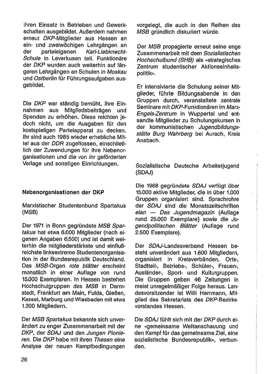 ihren Einsatz in Betrieben und Gewerkvorgelegt, die auch in den Reihen des schaften ausgebildet. Außerdem nahmen MSB gründlich diskutiert würde. erneut DKP-Mitglieder aus Hessen an einund zweiwöchigen Lehrgängen an Der MSB propagierte erneut seine enge der parteieigenen Karl-LiebknechtZusammenarbeit mit dem Sozialistischen Schule in Leverkusen teil. Funktionäre Hochschulbund (SHB) als "strategisches der DKP wurden auch weiterhin auf länZentrum studentischer Aktionseinheitsgeren Lehrgängen an Schulen in Moskau politik". und Östberlin für Führungsaufgaben ausgebildet. Erintensivierte die Schulung seiner Mitglieder, führte Bildungsabende in den Gruppen durch, veranstaltete zentrale Die DKP war ständig bemüht, ihre EinSeminare mit DKP-Funktionären im Marxnahmen aus Mitgliedsbeiträgen und Engels-Zentrum in Wuppertal und entSpenden zu erhöhen. Diese reichten jesandte Mitglieder zu Schulungskursen in doch nicht, um die Ausgaben für den der kommunistischen Jugendbildungskostspieligen Parteiapparat zu decken. stätte Burg Wahrberg bei Aurach, Kreis Ihr sind auch 1985 wieder erhebliche MitAnsbach. tel aus der DDR zugeflossen, einschließlich der Zuwendungen für ihre Nebenorganisationen und die von ihr geförderten Verlage und sonstigen Einrichtungen, Sozialistische Deutsche Arbeiterjugend (SDAJ) Die 1968 gegründete SDAJ verfügt über Nebenorganisationen der DKP 15.000 aktive Mitglieder, die in über 1.000 Gruppen organisiert sind. Sprachrohre Marxistischer Studentenbund Spartakus der SDAJ sind die Monatszeitschriften (MSB) elan -- Das Jugendmagazin (Auflage rund 25.000 Exemplare) sowie die JuDer 1971 in Bonn gegründete MSB Spargendpolitischen Blätter (Auflage rund takus hat etwa 6.000 Mitglieder (nach ei2.500 Exemplare). genen Angaben 6,500) und ist damit weiterhin die mitgliederstärkste und einflußDer SDAJ-Landesverband Hessen bereichste linksextreme Studentenorganisasteht unverändert aus 1.600 Mitgliedern, tion in der Bundesrepublik Deutschland. organisiert in Kreisverbänden, Orts-, Das MSB-Organ rote blätter erscheint Stadtteil, Betriebs, Schüler, Frauen-, monatlich in einer Auflage von rund Ausländer-, Sportund Kulturgruppen. 15.000 Exemplaren. In Hessen bestehen Die Gruppen geben 46 Zeitungen in Hochschuigruppen des MSB in Darmmeist unregelmäßiger Folge heraus. Lanstadt, Frankfurt am Main, Fulda, Gießen, desvorsitzender ist Willi Herrmann, MitKassel, Marburg und Wiesbaden mit stwa glied des Sekretariats des DKP-Bezirks1.300 Mitgliedern. vorstandes Hessen. Der MSB Spartakus bekannte sich unverDie SDAJY fühlt sich mit der DKP durch eiändert zu enger Zusammenarbeit mit der ne "gemeinsame Weltanschauung und DKP, der SDAJ und den Jungen Pionieden Kampffür das gemeinsame Ziel, eine ren. Die DKP habe mit ihren Thesen eine sozialistische Bundesrepublik", verbunAnalyse der neuen Kampfbedingungen den. 26