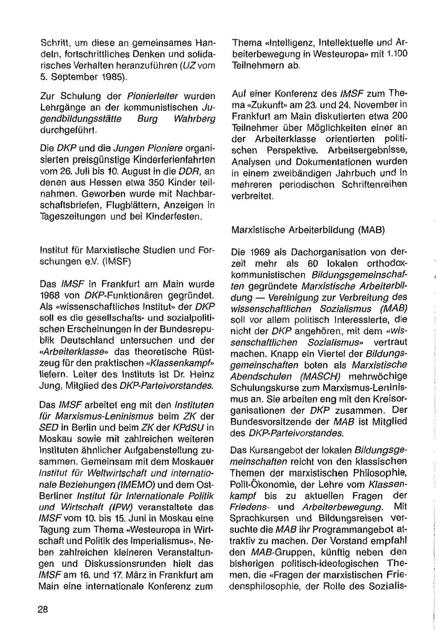 Schritt, um diese an gemeinsames HanThema"Intelligenz, Intellektuelle und Ardeln, fortschrittliches Denken und solidabeiterbewegung in Westeuropa" mit 1.100 risches Verhalten heranzuführen (UZ vom Teilnehmern ab. 5. September 1985). Zur Schulung der Pionierleiter wurden Auf einer Konferenz des IMSF zum TheLehrgänge an der kommunistischen Juma "Zukunft" am 23. und 24. November in gendbildungsstätte Burg Wahrberg Frankfurt am Main diskutierten etwa 200 durchgeführt. Teilnehmer über Möglichkeiten einer an der Arbeiterklasse orientierten politiDie DKP und die Jungen Pioniere organischen Perspektive. Arbeitsergebnisse, sierten preisgünstige Kinderferienfahrten Analysen und Dokumentationen wurden vom 26, Juli bis 10. August in die DDR, an in einem zweibändigen Jahrbuch und in denen aus Hessen etwa 350 Kinder teilmehreren periodischen Schriftenreihen nahmen. Geworben wurde mit Nachbarverbreitet. schaftsbriefen, Flugblättern, Anzeigen In Tageszeitungen und bei Kinderfesten. Marxistische Arbeiterbildung (MAB) Institut für Marxistische Studien und ForDie 1969 als Dachorganisation von derschungen eV. (IMSF} zeit mehr als 60 lokalen orthodoxkommunistischen BildungsgemeinschafDas IMSF in Frankfurt am Main wurde ten gegründete Marxistische Arbeiterbil1968 von DKP-Funktionären gegründet. dung -- Vereinigung zur Verbreitung des Als "wissenschaftliches Institu(r) der DKP wissenschaftlichen Sozialismus (MAB) soll es die gesellschaftsund sozialpolitisoll vor allem politisch Interessierte, die schen Erscheinungen in der Bundesrepunicht der DKP angehören, mit dem "wisblik Deutschland untersuchen und der senschaftlichen Sozialismus" vertraut "Arbeiterklasse" das theoretische Rüstmachen. Knapp ein Viertel der Bildungszeug für den praktischen "Klassenkampf" gemeinschaften boten als Marxistische liefern. Leiter des Instituts Ist Dr. Heinz Abendschulen (MASCH) mehrwöchige Jung, Mitglied des DKP-Parteivorstandes. Schulungskurse zum Marxismus-Leninismus an. Sie arbeiten eng mit den KreisorDas IMSF arbeitet eng mit den Instituten ganisationen der DKP zusammen. Der für Marxismus-Leninismus beim ZK der Bundesvorsitzende der MAB ist Mitglied SEDin Berlin und beim ZK der KPdSU in des DKP-Parteivorstandes. Moskau sowie mit zahlreichen weiteren Instituten ähnlicher Aufgabenstellung zuDas Kursangebot der lokalen Bildungsgesammen. Gemeinsam mit dem Moskauer meinschaften reicht von den klassischen Institut für Weltwirtschaft und internatioThemen der marxistischen Philosophie, nale Beziehungen (IMEMO) und dem OstPolit-Ökonomie, der Lehre vom KlassenBerliner Institut für Internationale Politik kampf bis zu aktuellen Fragen der und Wirtschaft (IPW) veranstaltete das Friedensund Arbeiterbewegung. Mit IMSF vor 10. bis 15. Juni in Moskau eine Sprachkursen und Bildungsreisen verTagung zum Thema "Westeuropa in Wirtsuchte die MAB ihr Programmangebot alschaft und Politik des Imperialismus", Netraktiv zu machen. Der Vorstand empfahl ben zahlreichen kleineren Veranstaltunden MAB-Gruppen, künftig neben den gen und Diskussionsrunden hielt das bisherigen politisch-ideologischen TheIMSF am 16, und 17, März in Frankfurt am men, die "Fragen der marxistischen FrieMain eine internationale Konferenz zum densphilosophie, der Rolle des Sozialis28