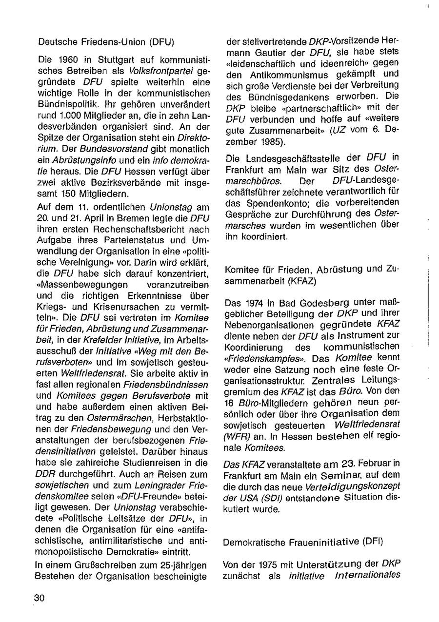 Deutsche Friedens-Union (DFU) der stellvertretende DKP-Vorsitzende Hermann Gautier der DFU, sie habe steis Die 1960 in Stuttgart auf kommunisti"leidenschaftlich und ideenreich" gegen sches Betreiben als Volksfrontpartei geden Antikommunismus gekämpft und gründete DFU spielte weiterhin eine sich große Verdienste bei der Verbreitung wichtige Rolle in der kommunistischen des Bündnisgedankens erworben. Die Bündnispolitik. Ihr gehören unverändert DKP bleibe "partnerschaftlich" mit der rund 1.000 Mitglieder an, die in zehn LanDFU verbunden und hoffe auf "weitere desverbänden organisiert sind. An der gute Zusammenarbeit" (UZ vom 6. DeSpitze der Organisation steht ein Direktozember 1985). rium. Der Bundesvorstand gibt monatlich ein Abrüstungsinfo und ein info demokraDie Landesgeschäftsstelle der DFU in tie heraus. Die DFU Hessen verfügt über Frankfurt am Main war Sitz des Osierzwei aktive Bezirksverbände mit insgemarschbüros. Der DFU-Landesgesamt 150 Mitgliedern. schäftsführer zeichnete verantwortlich für Auf dem 11. ordentlichen Unionstag am das Spendenkonto; die vorbereitenden 20. und 21. April in Bremen legte die DFU Gespräche zur Durchführung des Osterihren ersten Rechenschaftsbericht nach marsches wurden im wesentlichen über Aufgabe ihres Parteienstatus und Umihn koordiniert. wandlung der Organisation in eine "politische Vereinigung" vor. Darin wird erklärt, die DFU habe sich darauf konzentriert, Komitee für Frieden, Abrüstung und Zu"Massenbewegungen voranzutreiben sammenarbeit (KFAZ) und die richtigen Erkenntnisse über Kriegsund Krisenursachen zu vermitDas 1974 in Bad Godesberg unter maßteln". Die DFU sei vertreten im Komitee geblicher Betelligung der DKP undihrer für Frieden, Abrüstung und ZusammenarNebenorganisationen gegründete KFAZ beit, in der Krefelder Initiative, im Arbeitsdiente neben der DFU als Instrument zur Koordinierung des kommunistischen ausschuß der Initiative "Weg mit den Berufsverboten" und im sowjetisch gesteu"Friedenskampfes". Das Komitee kennt erten Weltfriedensrat, Sie arbeite aktiv in weder eine Satzung noch eine feste Orfast allen regionalen Friedensbündnissen ganisationssiruktur. Zentrales Leitungsund Komitees gegen Berufsverbote mit gremium des KFAZ ist das Büro. Von den und habe außerdem einen aktiven Bei16 Büro-Mitgliedern gehören neun pertrag zu den Ostermärschen, Herbstaktiosönlich oder über ihre Organisation dem nen der Friedensbewegung und den Versowjetisch gesteuerten Weltfriedensrat anstaltungen der berufsbezogenen Frie(WFR) an. In Hessen bestehen elf regionale Komitees. densinitiativen geleistet. Darüber hinaus habe sie zahlreiche Studienreisen in die Das KFAZ veranstaltete am 23. Februar in DDR durchgeführt. Auch an Reisen zum Frankfurt am Main ein Seminar, auf dem sowjetischen und zum Leningrader Friedie durch das neue Verteidigungskonzept denskomitee seien "DFU-Freunde" beteider USA (SDI) entstandene Situation disligt gewesen. Der Unionstag verabschiekutiert wurde. dete "Politische Leitsätze der DFU", in denen die Organisation für eine "aniifaschistische, antimilitaristische und antiDemokratische Fraueninitiative (DFI) monopolistische Demokratie" eintritt. In einem Grußschreiben zum 25-jährigen Von der 1975 mit Unterstützung der DKP Bestehen der Organisation bescheinigte zunächst als Initiative Internationales 30