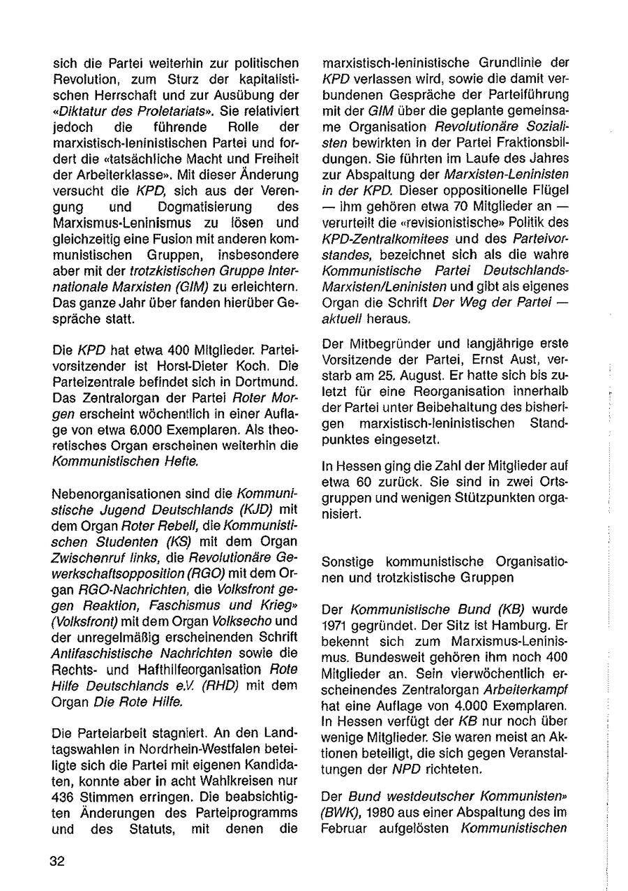 sich die Partei weiterhin zur politischen marxistisch-ieninistische Grundlinie der Revolution, zum Sturz der kapitalistiKPD verlassen wird, sowie die damit verschen Herrschaft und zur Ausübung der bundenen Gespräche der Parteiführung "Diktatur des Proletariats". Sie relativiert mit der GIM über die geplante gemeinsajedoch die führende Rolle der me Organisation Revolutionäre Sozialimarxistisch-leninistischen Partei und forsten bewirkten in der Partei Fraktionsbildert die "tatsächliche Macht und Freiheit dungen. Sie führten im Laufe des Jahres der Arbeiterklasse". Mit dieser Änderung zur Abspaltung der Marxisten-Leninisten versucht die KPD, sich aus der Verenin der KPD. Dieser oppositionelle Flügel gung und Dogmatisiertung des -- ihm gehören etwa 70 Mitglieder an -- Marxismus-Leninismus zu lösen und verurteilt die "revisionistische" Politik des gleichzeitig eine Fusion mit anderen komKPD-Zentralkomitees und des Parteivormunistischen Gruppen, insbesondere standes, bezeichnet sich als die wahre aber mit der trotzkistischen GruppeInterKommunistische Partei Deutschlandsnationale Marxisten (GIM) zu erleichtern. Marxisten/Leninisten und gibt als eigenes Das ganze Jahr über fanden hierüber GeOrgan die Schrift Der Weg der Partei -- spräche statt. aktuell heraus. Der Mitbegrunder und langjährige erste Die KPD hat etwa 400 Mitglieder. ParteiVorsitzende der Partei, Ernst Aust, vervorsitzender ist Horst-Dieter Koch. Die starb am 25. August. Er hatte sich bis zuParteizentrale befindet sich in Dortmund. letzt für eine Reorganisation innerhalb Das Zentralorgan der Partei Roter Morder Partei unter Beibehaltung des bisherigen erscheint wöchentlich in einer Auflagen marxistisch-leninistischen Standge von etwa 6.000 Exemplaren. Als theopunktes eingesetzt. retisches Organ erscheinen weiterhin die Kommunistischen Hefte, In Hessen ging die Zahl der Mitglieder auf etwa 60 zurück. Sie sind in zwei OrtsNebenorganisationen sind die Kommunigruppen und wenigen Stützpunkten orgastische Jugend Deutschlands (KJD) mit nisiert. dem Organ Roter Rebell, die Kommunistischen Studenien (KS) mit dem Organ Zwischenruf links, die Revolutionäre GeSonstige kommunistische Organisatiowerkschaftsopposition (RGO) mit dem Ornen und trotzkistische Gruppen gan RGO-Nachrichten, die Volksfront gegen Reaktion, Faschismus und Krieg" Der Kommunistische Bund (KB) wurde (Volksfront) mit dem Organ Volksecho und 1971 gegründet. Der Sitz ist Hamburg. Er der unregelmäßig erscheinenden Schrift bekennt sich zum Marxismus-LeninisAntifaschistische Nachrichten sowie die mus. Bundesweit gehören ihm noch 400 Rechtsund Hafthilfeorganisation Rote Mitglieder an. Sein vierwöchentlich erHilfe Deutschlands eV. (RHD) mit dem scheinendes Zentralorgan Arbeiterkampf Organ Die Rote Hilfe, hat eine Auflage von 4.000 Exemplaren. In Hessen verfügt der KB nur noch über Die Parteiarbeit stagniert. An den Landwenige Mitglieder. Sie waren meist an Aktagswahlen in Nordrhein-Westfalen beteitionen beteiligt, die sich gegen Veranstalligte sich die Partei mit eigenen Kandidatungen der NPD richteten. ten, konnte aber in acht Wahlkreisen nur 436 Stimmen erringen. Die beabsichtigDer Bund westdeutscher Kommunisten" ten Änderungen des Parteiprogramms (BWK), 1980 aus einer Abspaltung des im und des Statuts, mit denen die Februar aufgelösten Kommunistischen 32