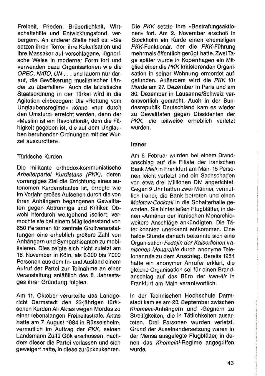 Freiheit, Frieden, Brüderlichkeit, WirtDie PKK setzte ihre "Bestrafungsaktioschaftshilfe und Entwicklungsfond, vernen" fort. Am 2. November erschoß in bergen". An anderer Stelle hieß os: "Sie Stockholm ein Kurde einen ehemaligen setzen ihren Terror, ihre Kolonisation und PKK-Funktionär, der die PKK-Führung ihre Massaker auf verschtagene, lügnerimehrmals öffentlich gerügt hatte. Zwei Tasche Weise in moderner Form fort und ge später wurde in Kopenhagen ein Mitverwenden dazu Organisationen wie die glied einer die PKK kritisierenden OrganiOPEC, NATO, UN... . und lauern nur darsation in seiner Wohnung ermordet aufauf, die Bevölkerung mustimischer Längefunden. Außerdem wird die PKK für der zu überfallen". Auch die lalzistische Morde am 27. Dezember in Paris und am Staatsordnung in der Türkei wird in die 30, Dezember in Lausanne/Schweiz verAgitation einbezogen: Die "Rettung vom antwortlich gemacht. Auch in der BunUnglaubensregime" könne "nur durch desrepublik Deutschland kam es wieder den Umsturz" erreicht werden, denn der zu Gewalttaten gegen Dissidenten der "Muslim ist ein Revolutionär, dem die FäPKK, die teilweise erheblich verletzt higkeit gegeben ist, die auf dem Unglauwurden. ben beruhenden Ordnungen mit der Wurzei auszurotten". Iraner Türkische Kurden Am 6, Februar wurden bei einem Brandanschlag auf die Filiale der iranischen Die militante orthodox-kommunistische Bank Melli in Frankfurt am Main 15 PersoArbeiterpartei Kurdistans (PKK), deren nen leicht verletzt und ein Sachschaden vorrangiges Ziel die Errichtung eines auvon etwa drei Millionen DM angerichtet. tonomen Kurdenstaates ist, erregte wie Gegen 9 Uhr hatten zwei Männer, vermutim Vorjahr großes Aufsehen durch die von lich Iraner, die Bank betreten und einen ihren Anhängern begangenen GewalttaMolotow-Cocktail in die Schalterhalle geten gegen Abtrünnige und Kritiker. Obworfen. Sie hinterließen Flugblätter, in dewohl hierdurch weitgehend isoliert, vernen "Anhäner der iranischen Monarchie" mochte sie bei einem Mitgliederstand von weitere Anschläge ankündigten. Die Tä650 Personen für zentrale Großveranstalter konnten unerkannt entkommen, Eine tungen eine erheblich größere Zahl von halbe Stunde danach bekannte sich eine Anhängern und Sympathisanten zu mobiOrganisation Fedajin der Kaiserlichen Iralisieren. Dies zeigte sich nicht zuletzt am nischen Monarchie durch anonyme Tele16. November in Köln, als 6.000 bis 7.000 fonanrufe zu dem Anschiag. Bereits 1984 Personen aus dem Inund Ausland einem hatte ein anonymer Anrufer erklärt, die Aufruf der Partei zur Teilnahme an einer gleiche Organisation sei für einen BrandVeranstaltung anläßlich des 8, Jahrestaanschlag auf das Büro der Iran-Air in ges ihrer Gründung folgten. Frankfurt am Main verantwortlich. Am 11. Oktober verurteilte das LandgeIn der Technischen Hochschule Darmricht Darmstadt den 23-jährigen türkistadt kam es am 23. September zwischen schen Kurden Ali Aktas wegen Mordes zu Khomeini-Anhängern und -Gegnern zu einer lebenslangen Freiheitsstrafe. Aktas Streitigkeiten, die in Tätlichkelten ausarhatte am 7. August 1984 in Rüsselsheim, teten. Drei Personen wurden verletzt. vermutlich im Auftrag der PKK, seinen Grund der Auseinandersetzung waren in Landsmann Zülfü Gök erschossen, nachder Mensa ausgelegte Flugblätter, in dedem dieser die Partei verlassen und sich nen das Khomeini-Regime angegriffen geweigert hatte, in diese zurückzukehren. wurde. 43