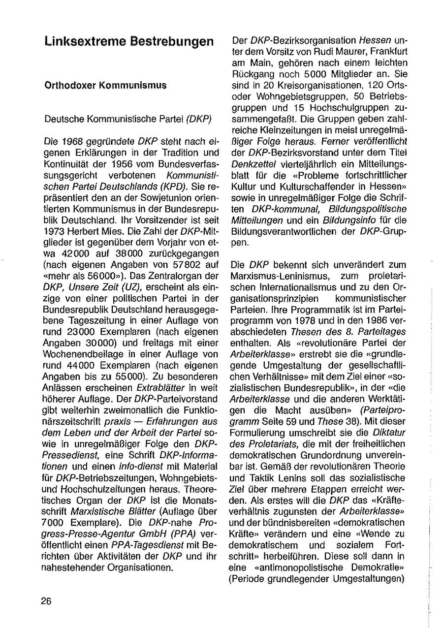 Linksextreme Bestrebungen Der DKP-Bezirksorganisation Hessen unter dem Vorsitz von Rudi Maurer, Frankfurt am Main, gehören nach einem leichten Ruckgang noch 5000 Mitglieder an. Sie Orthodoxer Kommunismus sind in 20 Kreisorganisationen, 120 Ortsoder Wohngebietsgruppen, 50 Betriebsgruppen und 15 Hochschuigruppen zuDeutsche Kommunistische Partei (DKP) sammengefaßt. Die Gruppen geben zahlreiche Kleinzeitungen in meist unregelmäDie 1968 gegründete DKP steht nach eiBiger Folge heraus. Ferner veröffentlicht genen Erklärungen in der Tradition und der DKP-Bezirksvorstand unter dem Titel Kontinuität der 1956 vom BundesverfasDenkzettel vierteljährlich ein Mitteilungssungsgericht verbotenen Kommunistiblatt für die "Probleme fortschrittlicher schen Partei Deutschlands (KPD). Sie reKultur und Kulturschaffender in Hessen" präsentiert den an der Sowjetunion oriensowie in unregelmäßiger Folge die Schriftierten Kommunismus in der Bundesreputen DKP-kommunal, Bildungspoliische blik Deutschland. Ihr Vorsitzender ist seit Mitteilungen und ein Bildungsinfo für die 1973 Herbert Mies. Die Zahl der DKP-MitBildungsverantwortlichen der DKP-Grupglieder ist gegenüber dem Vorjahr von etpen. wa 42000 auf 38000 zurückgegangen (nach eigenen Angaben von 57802 auf Die DKP bekennt sich unverändert zum "mehr als 56000"). Das Zentralorgan der Marxismus-Leninismus, zum proletariDKP, Unsere Zeit (UZ), erscheint als einschen Internationalismus und zu den Orzige von einer politischen Partei in der ganisationsprinzipien kommunistischer Bundesrepublik Deutschland herausgegeParteien. ihre Programmatik ist im Parteibene Tageszeitung in einer Auflage von programm von 1978 und in den 1986 verrund 23000 Exemplaren (nach eigenen abschiedeten Thesen des 8. Parteitages Angaben 30000) und freitags mit einer enthalten. Als "revolutionäre Partei der Wochenendbeilage in einer Auflage von Arbeiterklasse" erstrebt se die "grundierund 44000 Exemplaren {nach eigenen gende Umgestaltung der geselischaftliAngaben bis zu 55000). Zu besonderen chen Verhältnisse" mit dem Ziel einer "soAnlässen erscheinen Extrablätter in weit zialistischen Bundesrepublik", in der "die höherer Auflage. Der DKP-Parteivorstand Arbeiterklasse und die anderen Werktätigibt weiterhin zweimonatlich die Funktiogen die Macht ausüben" (Parleipronärszeitschrift praxis -- Erfahrungen aus gramm Seite 59 und These 38). Mit dieser dem Leben und der Arbeit der Partei soFormulierung umschreibt sie die Diktatur wie in unregelmäßiger Folge den DKPdes Proletariats, die mit der freiheitlichen Pressedienst, eine Schrift DKP-Informademokratischen Grundordnung unvereintionen und einen info-dienst mit Material bar ist. Gemäß der revolutionären Theorie für DKP-Betriebszeitungen, Wohngebietsund Taktik Lenins soll das sozialistische und Hochschulzeitungen heraus. TheoreZiel über mehrere Etappen erreicht wertisches Organ der DKP ist die Monatsden. Als erstes will die DKP das "Kräfteschrift Marxistische Blätter (Auflage über verhältnis zugunsten der Arbeiterklasse" 7000 Exemplare). Die DKP-nahe Pround der bündnisbereiten "demokratischen gress-Presse-Agentur GmbH (PPA) verKräfte" verändern und eine "Wende zu öffentlicht einen PPA-Tagesdienst mit Bedemokratischem und sozialem Fortrichten über Aktivitäten der DKP und ihr schritt" herbeiführen. Diese soll dann in nahestehender Organisationen. eine "antimonopolistische Demokratie" {Periode grundlegender Umgestaltungen) 26