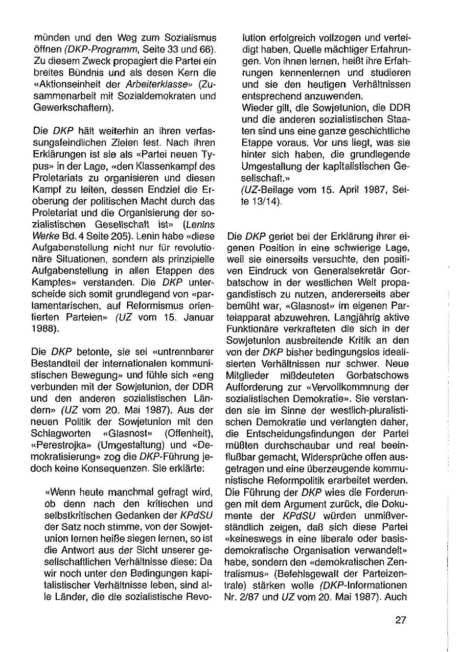 münden und den Weg zum Sozialismus iution erfolgreich vollzogen undverteiöffnen (DKP-Programm, Seite 33 und 66). digt haben, Quelle mächtiger ErfahrunZu diesem Zweck propagiert die Parte ein gen. Vonihnen lernen, heißt ihre Erfahbreites Bündnis und als desen Kern die tungen kennenlernen und studieren "Aktionseinheit der Arbeiterklasse" (Zuund sie den heutigen Verhältnissen sammenarbeit mit Sozialdemokraten und entsprechend anzuwenden. Gewerkschaftern). Wieder gilt, die Sowjetunion, die DDR und die anderen sozialistischen StaaDie DKP hält weiterhin an ihren verfasten sind uns eine ganze geschichtliche sungsfeindlichen Zielen fest. Nach Ihren Etappe voraus. Vor unsliegt, was sie Erklärungen ist sie als "Partei neuen Tyhinter sich haben, die grundlegende Pus"in der Lage, "den Klassenkampf des Umgestaltung der kapitalistischen GeProletariats zu organisieren und diesen sellschaft." Kampf zu leiten, dessen Endziel die Er{UZ-Beilage vom 15. April 1987, Seioberung derpolitischen Macht durch das te 13/14). Proletariat und die Organisierung der sozialistischen Gesellschaft ist" (Lenins Werke Bd.4 Seite 205). Lenin habe "diese Die DKP geriet bei der Erklärung ihrer eiAufgabenstellung nicht nur für revolutiogenen Position in eine schwierige Lage, näre Situationen, sondern als prinzipielle weil sie einerseits versuchte, den positiAufgabenstellung in allen Etappen des ven Eindruck von Generalsekretär GorKampfes" verstanden. Die DKP unterbatschow in der westlichen Welt propascheide sich somit grundiegend von "pargandistisch zu nutzen, andererseits aber lamentarischen, auf Reformismus orienbemüht war, "Glasnost" im eigenen Partierten Parteien" (UZ vom 15. Januar teiapparat abzuwehren, Langjährig aktive 1988). Funktionäre verkrafteten die sich in der Sowjetunion ausbreitende Kritik an den Die DKP betonte, sie sei "untrennbarer von der DKP bisher bedingungslos IdealiBestandteil der internationalen kommunisierten Verhältnissen nur schwer. Neue stischen Bewegung" und fühle sich "eng Mitglieder mißdeuteter Gorbatschows verbunden mit der Sowjetunion, der DDR Aufforderung zur "Vervollkommnung der und den anderen sozialistischen Länsozialistischen Demokratie". Sie verstandern" (UZ vom 20. Mai 1987). Aus der den sie im Sinne der westlich-pluralistineuen Politik der Sowjetunion mit den schen Demokratie und verlangten daher, Schlagworten "Glasnost" (Offenheit), die Entscheidungsfindungen der Partei "Perestrojka" (Umgestaltung) und "Demüßten durchschaubar und real beeinmokratisierung" zog die DKP-Führung jefiußbar gemacht, Widersprüche offen ausdoch keine Konsequenzen. Sie erklärte: getragen und eine überzeugende kommunistische Reformpolitik erarbeitet werden. "Wenn heute manchmal gefragt wird, Die Führung der DKP wies die Forderunob denn nach den kritischen und gen mit dem Argument zurück, die Dokuselbstkritischen Gedanken der KPaSU mente der KPdSU würden unmißverder Satz noch stimme, von der Sowjetständlich zeigen, daß sich diese Partei union lernen heiße siegenlernen, so ist "keineswegs in eine liberale oder basisdie Antwort aus der Sicht unserer gedemokratische Organisation verwandelt" selischaftlichen Verhältnisse diese: Da habe, sondern den "demokralischen Zenwir noch unter den Bedingungen kapitralismus" (Befehlsgewalt der Parteizentalistischer Verhältnisse leben, sind altrate) stärken wolle (DKP-Informationen le Länder, die die sozialistische RevoNr. 2/87 und UZ vom 20. Mai 1987). Auch 27