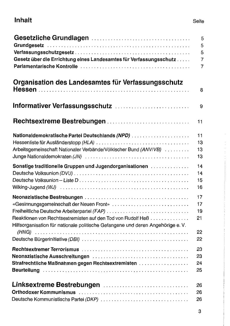 Inhalt Seite Gesetzliche Grundlagen .............:....:22-ccnesseneen: LE]{11 12 1:71-7)7 SER Verfassungsschutzgesetz.........2222222eeeeeeeeeeneenenenenerennns Gesetz über die Errichtung eines Landesamtes für Verfassungsschutz...... Parlamentarische Kontrolle ...........2222ceeeneneeereeeenene nennen aoSISNo Organisation des Landesamtes für Verfassungsschutz Hessen .............:222222ccceeeeesessenseeeseese nennen Informativer Verfassungsschufz ........................0.: Rechtsextreme Bestrebungen .....................c....... 11 Nationaldemokratische Partei Deutschlands (NPD) ........... 22122200: 11 Hesseniiste für Ausländerstopp (HLA) ....... 2. ccnuneeeeeen een nn 13 Arbeitsgemeinschaft Nationaler Verbände/Völkischer Bund (ANV/VB} 2... .... 13 Junge Nationaldemokraten (UN) . 22.22.2220 con eeeneeee nennen een 13 Sonstige traditionelle Gruppen und Jugendorganisationen .............. 14 Deutsche Volksunion {DVU) . 2.22 uno. onoeeeneeeeeeeee rennen 14 Deutsche Volksunion-ListeD.. 22.222222 nseeeeeennenneeesrere nennen 15 Wiking-Jugend (W222... nooenseeneneeeeneneesenerererersenenernen 16 Neonazistische Bestrebungen ..........::2222cnereeeeeneenenenerenn 17 "Gesinnungsgemeinschaft der Neuen Front"... .-.22222mneeeeeenn rennen 17 Freiheitliche Deutsche Arbeiterpartei (FAP) . . 2... ensseneeeeeenen nennen 19 Reaktionen von Rechtsextremisten auf den Tod von RudolfHeß ............... 21 Hiltsorganisation für nationale politische Gefangene und deren Angehörige e.V. 111EUR) 22 Deutsche Bürgerinitiative (DBI) .........2222eeeeeeeseneeeennereneneren 22 Rechtsextremer Terrorismus ...........2rereeeeeeeensrsernen nennen 23 Neonazistische Ausschreltungen ........2:222es2ceneneeeeeennenn: 23 Strafrechtliche Maßnahmen gegen Rechtsextremisten .............2:..: 24 Beurteilung ... 2222220000 eeeeeeeeeereeneneeerensenseenerenererene 25 Linksextreme Bestrebungen .................. ce: 26 Orthodoxer Kommunismus ......2. 222222 eeeeeeneneee sense nenn 26 Deutsche Kommunistische Partei (DKP) .... nn sneeeeeesen een nenn 26