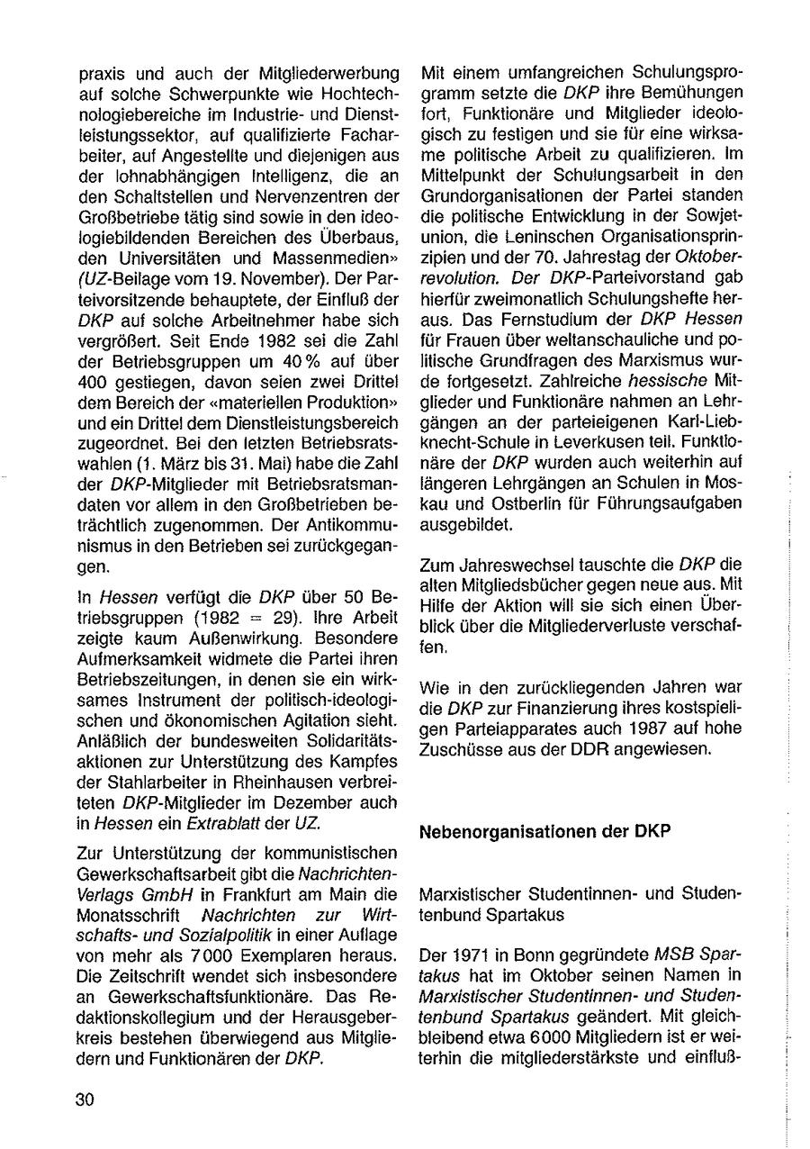 praxis und auch der Mitgliederwerbung Mit einem umfangreichen Schulungsproauf solche Schwerpunkte wie Hochtechgramm setzte die DKP ihre Bemühungen nologiebereiche im Industrieund Dienstfort, Funktionäre und Mitglieder ideololeistungssektor, auf qualifizierte Fachargisch zu festigen und sie für eine wirksabeiter, auf Angestellte und diejenigen aus me politische Arbeit zu qualifizieren. Im der lohnabhängigen Intelligenz, die an Mittelpunkt der Schulungsarbeit in den den Schaltstellen und Nervenzentren der Grundorganisationen der Partei standen Großbetriebe tätig sind sowie in den ideodie politische Entwicklung in der Sowjetlogiebildenden Bereichen des Überbaus, union, die Leninschen Organisationsprinden Universitäten und Massenmedien" zipien und der 70. Jahrestag der Oktober(UZ-Beilage vom 19. November). Der Parrevolution. Der DKP-Parteivorstand gab teivorsitzende behauptete, der Einfluß der hierfür zweimonatlich Schulungshefte herDKP auf solche Arbeitnehmer habe sich aus. Das Fernstudium der DKP Hessen vergrößert. Seit Ende 1982 sei die Zahl für Frauen über weltanschauliche und poder Betriebsgruppen um 40% auf über litische Grundfragen des Marxismus wur400 gestiegen, davon seien zwei Drittel de fortgesetzt. Zahlreiche hessische Mitdem Bereich der "materiellen Produktion" glieder und Funktionäre nahmen an Lehrundein Drittel dem Dienstleistungsbereich gängen an der parteieigenen Karl-Liebzugeordnet. Bei denleizten Betriebsratsknecht-Schule in Leverkusen teil, Funktiowahlen (1. März bis 31. Mai) habe die Zahl näre der DKP wurden auch weiterhin auf der DKP-Mitglieder mit Betriebsratsmanlängeren Lehrgängen an Schulen in Mosdaten vor allem in den Großbetrieben bekau und Ostberlin für Führungsaufgaben trächtlich zugenommen. Der Antikommuausgebildet. nismus in den Betrieben sei zurückgegangen. Zum Jahreswechsel tauschte die DKP die alten Mitgliedsbücher gegen neue aus. Mit In Hessen verfügt die DKP über 50 BeHilfe der Aktion will sie sich einen Übertriebsgruppen (1982 = 29). Ihre Arbeit blick über die Mitgliederverluste verschafzeigte kaum Außenwirkung. Besondere fen. Aufmerksamkeit widmete die Partei ihren Betriebszeitungen, in denen sie ein wirkWie n den zurückliegenden Jahren war sames Instrument der politisch-ideologidie DKP zur Finanzierung ihres kostspielischen und ökonomischen Agitation sieht. gen Parteiapparates auch 1987 auf hohe Anläßlich der bundesweiten SolidaritätsZuschüsse aus der DDR angewiesen. aktionen zur Unterstützung des Kampfes der Stahlarbeiter in Rheinhausen verbreiteten DKP-Mitglieder im Dezember auch in Hessen ein Extrablatt der UZ. Nebenorganisationen der DKP Zur Unterstützung der kommunistischen Gewerkschaftsarbeit gibt die NachrichtenVerlags GmbH in Frankfurt am Main die Marxistischer Studentinnenund StudenMonatsschrift Nachrichten zur Wirt tenbund Spartakus schaftsund Sozialpolitik in einer Auflage von mehr als 7000 Exemplaren heraus. Der 1971 in Bonn gegründete MSB SparDie Zeitschrift wendet sich insbesondere takus hat im Oktober seinen Namen in an Gewerkschaftsfunktionäre. Das ReMarxistischer Studentinnenund Studendaktionskollegium und der Herausgebertenbund Spartakus geändert. Mit gleichkreis bestehen überwiegend aus Mitgliebleibend etwa 6000 Mitgliedern ist er weidern und Funktionären der DKP. terhin die mitgliederstärkste und einfluß30
