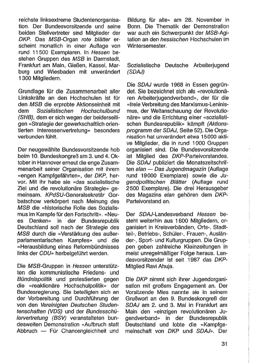 reichste linksextreme StudentenorganisaBildung für alle" am 28. November in tion. Der Bundesvorsitzende und seine Bonn. Die Thematik der Demonstration beiden Stellvertreter sind Mitglieder der war auch ein Schwerpunkt der MSB-AgiDKP. Das MSB-Organ rote blätter ertation an den hessischen Hochschulen im scheint monatlich in einer Auflage von Wintersemester. rund 11500 Exemplaren. In Hessen bestehen Gruppen des MSB in Darmstadt, Frankfurt am Main, Gießen, Kassel, MarSozialistische Deutsche Arbeiterjugend burg und Wiesbaden mit unverändert (SDAJ) 1300 Mitgliedern. Die SDAJ wurde 1968 in Essen gegrünGrundlage für die Zusammenarbeit aller det. Sie bezeichnet sich als "revolutionäLinkskräfte an den Hochschulen ist für ren Arbeiterjugendverband", der für die den MSB die erprobte Aktionseinheit mit "freie Verbreitung des Marxismus-Leninisdem Sozialistischen Hochschulbund mus, der Weltanschauung der Revolutio{SHB), dem er sich wegen der beiderseitinäre" und die Errichtung einer "sozialistigen "Strategie der gewerkschaftlich orienschen Bundesrepublik" kämpft (Aktionstierten Interessenvertretung" besonders programm der SDAYJ, Seite 52). Die Orgaverbunden fühlt. nisation hat unverändert etwa 15000 aktive Mitglieder, die in rund 1000 Gruppen Der neugewählte Bundesvorsitzende hob organisiert sind. Die Bundesvorsitzende beim 10. Bundeskongreß am 3. und 4. Okist Mitglied des DKP-Parteivorstandes. tober in Hannover erneut die enge ZusamDie SDAJ publiziert die Monatszeitschrifmenarbeit seiner Organisation mit ihrem ten elan -- Das Jugendmagazin (Auflage "engen Kampfigefährten", der DKP, herrund 39000 Exemplare) sowie die Juvor. Mit ihr habe sie "das sozialistische gendpolitischen Blätter (Auflage rund Ziel und die revolutionäre Strategie" ge2500 Exemplare). Die drei Herausgeber meinsam. KPdSU-Generalsekretär Gordes Magazins elan gehören dem DKPbatschow verkörpert nach Meinung des Parteivorstand an. MSB die "historische Rolle des Sozialismus im Kampfefür den Fortschriti". "NeuDer SDAJ-Landesverband Hessen bees Denken" in der Bundesrepublik steht weiterhin aus 1600 Mitgliedern, orDeutschland soll nach der Strategie des ganisiert in Kreisverbänden, Orts-, StadtMSB durch die "Verstärkung des außerteil-, Betriebs-, Schüler-, Frauen-, Auslänparlamentarischen Kampfes" und die der-, Sportund Kulturgruppen. Die Grup"Herausbildung eines Reformbündnisses pen geben zahlreiche Kleinzeitungen in links der CDU" herbeigeführt werden. meist unregelmäßiger Folge heraus. Landesvorsitzender ist seit 1987 das DKPDie MSB-Gruppen in Hessen unterstützMitglied Ravi Ahuja. ten die kommunistische Friedensund Bündnispolitik und protestierten gegen Die DKP nimmt sich ihrer Jugendorganidie "reaktionäre Hochschulpolitik" der sation mit großem Engagement an. Der Bundesregierung. Sie beteiligten sich an Vorsitzende Mies nannte sie in seinem der Vorbereitung und Durchführung der Grußwort an den 9. Bundeskongreß der von den Vereinigten Deutschen StudenSDAJ am 2. und 3. Mai in Frankfurt am tenschaften (VDS) und der BundesschüMain den "einzigen revolutionären Julervertretung (BSV) veranstalteten bungendverband" in der Bundesrepublik desweiten Demonstration "Aufbruch statt Deutschland und lobte die "KampfgeAbbruch -- Für Chancengleichheit und meinschaft von DKP und SDAyJ". Der 31