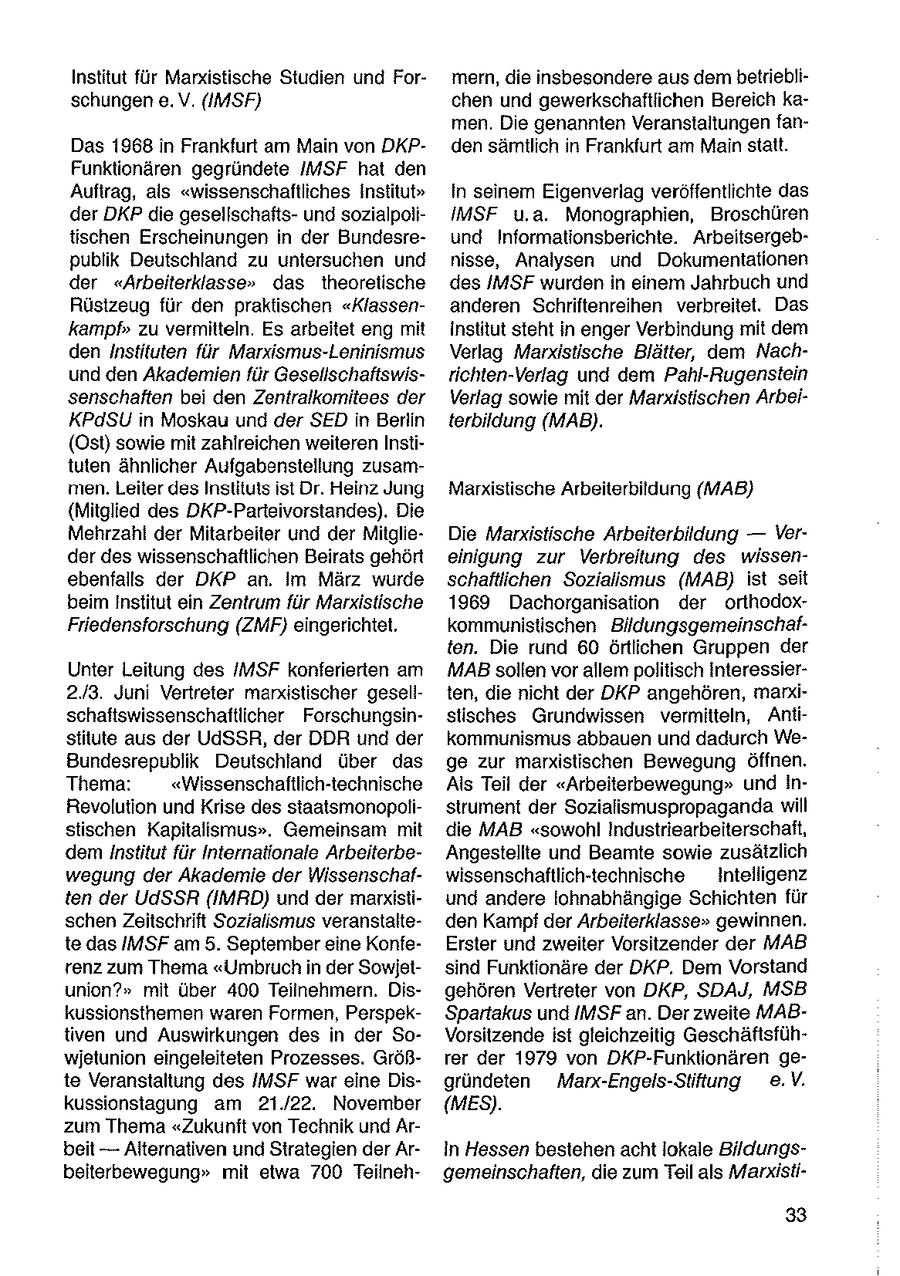 Institut für Marxistische Studien und Formern, die insbesondere aus dem betrieblischungen e.V. (IMSF) chen und gewerkschaftlichen Bereich kamen. Die genannten Veranstaltungen fanDas 1968 in Frankfurt am Main von DKPden sämtlich in Frankfurt am Main statt. Funktionären gegründete IMSF hat den Auftrag, als "wissenschaftliches Institut" In seinem Eigenverlag veroffentlichte das der DKP die gesellschaftsund sozialpoliIMSF u.a. Monographien, Broschüren tischen Erscheinungen in der Bundesreund Informationsberichte. Arbeitsergebpublik Deutschland zu untersuchen und nisse, Analysen und Dokumentationen der "Arbeiterklasse" das theoretische des IMSF wurden in einem Jahrbuch und Rüstzeug für den praktischen "Klassenanderen Schriftenreihen verbreitet. Das kampf" zu vermitteln. Es arbeitet eng mit institut steht in enger Verbindung mit dem den Instituten für Marxismus-Leninismus Verlag Marxistische Blätter, dem Nachund den Akademien für Gesellschaftswisrichten-Verlag und dem Pahl-Rugenstein senschaften bei den Zentralkomitees der Verlag sowie mit der Marxistischen ArbeiKPdSU in Moskau und der SED in Berlin terbildung (MAB). (Ost) sowie mit zahlreichen weiteren Instituten ähnlicher Aufgabenstellung zusammen. Leiter des Instituts ist Dr. Heinz Jung Marxistische Arbeiterbildung (MAB} (Mitglied des DKP-Parteivorstandes). Die Mehrzahl der Mitarbeiter und der MitglieDie Marxistische Arbeiterbildung -- Ver der des wissenschaftlichen Beirats gehört einigung zur Verbreitung des wissenebenfalls der DKP an. Im März wurde schaftlichen Sozialismus (MAB) ist seit beim Institut ein Zentrum für Marxistische 1969 Dachorganisation der orthodoxFriedensforschung (ZMF) eingerichtet. kommunistischen Bildungsgemeinschaften. Die rund 60 örtlichen Gruppen der Unter Leitung des /MSF konferierten am MABsollen vor allem politisch Interessier2.3. Juni Vertreter marxistischer gesellten, die nicht der DKP angehören, markischaftswissenschaftlicher Forschungsinstisches Grundwissen vermitteln, Antistitute aus der UdSSR, der DDR und der kommunismus abbauen und dadurch WeBundesrepublik Deutschland über das ge zur marxistischen Bewegung öffnen. Thema: "Wissenschaftlich-technische Als Teil der "Arbeiterbewegung" und InRevolution und Krise des staatsmonopolistrument der Sozialismuspropaganda will stischen Kapitalismus". Gemeinsam mit die MAB "sowohl Industriearbeiterschaft, dem Institut für Internationale ArbeiterbeAngestellte und Beamte sowie zusätzlich wegung der Akademie der Wissenschafwissenschaftlich-technische Intelligenz ten der UdSSR (IMRD) und der marxistiund andere lohnabhängige Schichten für schen Zeitschrift Sozialismus veranstalteden Kampf der Arbeiterklasse" gewinnen. te das IMSF am 5. September eine KonfeErster und zweiter Vorsitzender der MAB renz zum Thema "Umbruch in der Sowjetsind Funktionäre der DKP. Dem Vorstand union?" mit über 400 Teilnehmern. Disgehören Vertreter von DKP, SDAJ, MSB kussionsthemen waren Formen, PerspekSpartakus und IMSF an. Der zweite MABtiven und Auswirkungen des in der SoVorsitzende ist gleichzeitig Geschäftsfühwjetunion eingeleiteten Prozesses. Größrer der 1979 von DKP-Funktionären gete Veranstaltung des IMSF war eine Disgründeten Manx-Engels-Stiftung e.V. kussionstagung am 21.22. November (MES). zum Thema "Zukunft von Technik und Arbeit -- Alternativen und Strategien der ArIn Hessen bestehen acht lokale Bildungsbeiterbewegung" mit etwa 700 Teilnehgemeinschaften, die zum Teil als Marxisti33