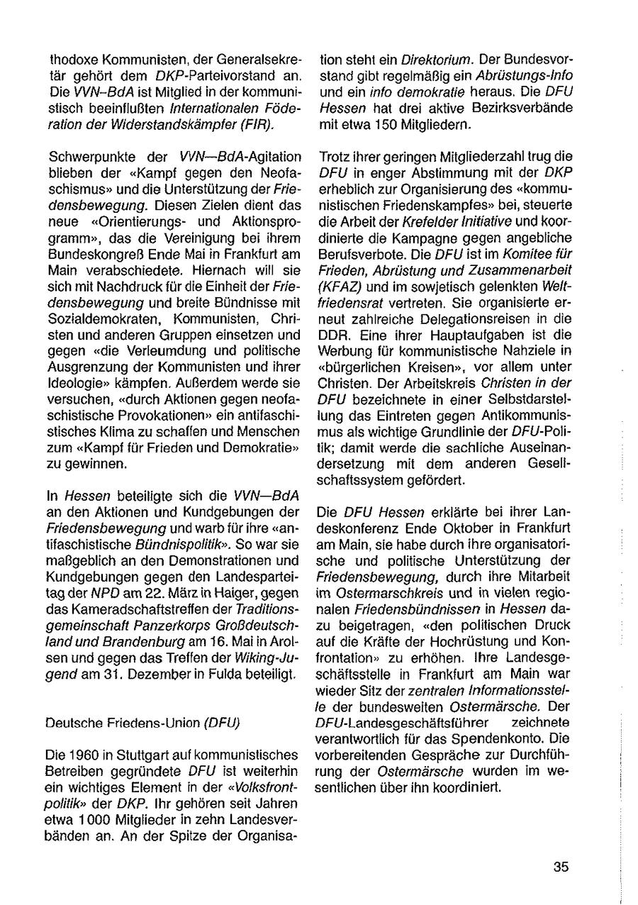 thodoxe Kommunisten, der Generalsekretion steht ein Direktorium. Der Bundesvortär gehört dem DKP-Parteivorstand an. stand gibt regelmäßig ein Abrüstungs-Info Die VVN-BdAist Mitglied in der kommuniund ein info demokratie heraus. Die DFU stisch beeinflußten Internationalen FödeHessen hat drei aktive Bezirksverbände ration der Widerstandskämpfer (FIR). mit etwa 150 Mitgliedern. Schwerpunkte der VVN---BdA-Agitation Trotz ihrer geringen Mitgliederzahl trug die blieben der "Kampf gegen den NeofaDFU in enger Abstimmung mit der DKP schismus" und die Unterstützung der Frieerheblich zur Organisierung des "kommudensbewegung. Diesen Zielen dient das nistischen Friedenskampfes" bei, steuerte neue "Orientierungsund Aktionsprodie Arbeit der KrefelderInitiative und koorgramm", das die Vereinigung bei ihrem ginierte die Kampagne gegen angebliche Bundeskongreß Ende Maiin Frankfurt am Berufsverbote. Die DFU istim Komitee für Main verabschiedete. Hiernach will sie Frieden, Abrüstung und Zusammenarbeit sich mit Nachdruck für die Einheit der Frie{KFAZ) und im sowjetisch gelenkten Weltdensbewegung undbreite Bündnisse mit friedensrat vertreten. Sie organisierte erSozialdemokraten, Kommunisten, Chrineut zahlreiche Delegationsreisen in die sten und anderen Gruppen einsetzen und DDR. Eine ihrer Hauptaufgaben ist die gegen "die Verleumdung und politische Werbung für kommunistische Nahziele in Ausgrenzung der Kommunisten und ihrer "bürgerlichen Kreisen", vor allem unter Ideologie" kämpfen. Außerdem werde sie Christen. Der Arbeitskreis Christen in der versuchen, "durch Aktionen gegen neofaDFU bezeichnete in einer Selbstdarstelschistische Provokationen" ein antifaschilung das Eintreten gegen Antikommunisstisches Klima zu schaffen und Menschen musals wichtige Grundlinie der DFU-Polizum "Kampffür Frieden und Demokratie" tik; damit werde die sachliche Auseinanzu gewinnen. dersetzung mit dem anderen Gesellschaftssystem gefördert. In Hessen beteiligte sich die VVN--BdA an den Aktionen und Kundgebungen der Die DFU Hessen erklärte bei ihrer LanFriedensbewegung und warb für ihre "andeskonferenz Ende Oktober in Frankfurt tifaschistische Bündnispolitik". So war sie am Main, sie habe durch ihre organisatorimaßgeblich an den Demonstrationen und sche und politische Unterstützung der Kundgebungen gegen den LandesparteiFriedensbewegung, durch ihre Mitarbeit tag der NPD am 22. März in Haiger, gegen im Ostermarschkreis und in vielen regiodas Kameradschaftstreffen der Traditionsnalen Friedensbündnissen in Hessen dagemeinschaft Panzerkorps Großdeutschzu beigetragen, "den politischen Druck land und Brandenburg am 16. Mai in Arolauf die Kräfte der Hochrüstung und Konsen und gegen dasTreffen der Wiking-Jufrontation" zu erhöhen. Ihre Landesgegend am 31. Dezember in Fulda beteiligt. schäftsstelle in Frankfurt am Main war wieder Sitz der zentralen Informationsstelle der bundesweiten Ostermärsche. Der Deutsche Friedens-Union (DFU) DFU-Landesgeschäftsführer zeichnete verantwortlich für das Spendenkonto. Die Die 1960 in Stuttgart auf kommunistisches vorbereitenden Gespräche zur DurchfühBetreiben gegründete DFU ist weiterhin rung der Ostermärsche wurden im weein wichtiges Element in der "Volksfrontsentlichen über ihn koordiniert. politik" der DKP. Ihr gehören seit Jahren etwa 1000 Mitglieder in zehn Landesverbänden an. An der Spitze der Organisa35