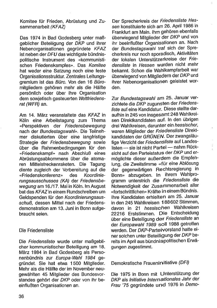 Komitee für Frieden, Abrüstung und ZuDer Sprecherkreis der Friedensliste Hessammenarbeit (KFAZ) sen konstituierte sich am 26. April 1986 in Frankfurt am Main. Ihm gehören ebenfalls Das 1974 in Bad Godesberg unter maßüberwiegend Mitglieder der DKP und von geblicher Beteiligung der DKP und ihrer ihr beeinflußter Organisationen an. Nach Nebenorganisationen gegründete KFAZ der Bundestagswahl traf sich der Spreistneben der DFU das wichtigste bündnischerkreis nur noch sporadisch, Aktivitäten politische Instrument des "kommunistider lokalen Unterstützerkreise der Frieschen Friedenskampfes". Das Komitee densliste in Hessen wurden nicht mehr hat weder eine Satzung noch eine feste bekannt. Schon die Wahlkampfarbeit war Organisationsstruktur. Zentrales Leitungsüberwiegend von Mitgliedern der DKP und gremium ist das Büro. Von den 16 Büroihrer Nebenorganisationen geleistet wormitgliedern gehören mehr als die Hälfte den. persönlich oder über Ihre Organisation dem sowjetisch gesteuerten WeltfriedensZur Bundestagswahl am 25. Januar verrat (WFR) an. zichtete die DKP zugunsten der Friedensliste auf eine Kandidatur. Diesestellte darAm 14. März veranstaltete das KFAZ in aufhin in 245 von insgesamt 248 WahlkreiKöln eine Arbeitstagung zum Thema sen Direktkandidaten auf. In den übrigen "Perspektiven der Friedensbewegung drei Wahlkreisen, darunter ein hessischer, nach der Bundestagswahl". Die Teilnehwaren Mitglieder der Friedensliste Direktmer diskutierten über eine langfristige kandidaten der GRÜNEN. Der zwangsläuStrategie der Friedensbewegung sowie fige Verzicht der Friedensiiste auf Landesüber die Rahmenbedingungen für den listen -- sie ist nicht Partei -- nahm Rück"Friedenskampf" nach Abschluß eines sicht auf den Parteistatus der DKP und erAbrüstungsabkommens über die atomamöglichte dieser außerdem die Empfehren Mittelstreckenraketen. Die Tagung lung, die Zweitstimme "für eine Ablösung diente zugleich der Vorbereitung auf die der gegenwärtigen Rechtsregierung in "Friedenskonferenz" des KoordinieBonn" abzugeben. In ihrem Wahlprorungsausschusses (KA) der Friedensbegramm unterstrich die Friedensliste die wegung am 16./17. Maiin Köln. Im August Notwendigkeit der Zusammenarbeitaller bat das KFAZ in einem Rundschreiben um "fortschrittlichen" Kräfte in einer Bündnis. Geldspenden für den KoordinierungsausIhre Kandidaten erhielten am 25. Januar schuß, dessen Mlitel nach der Friedensin den 245 Wahlkreisen 188602 Stimmen, demonstration am 13. Junf in Bonn aufgedavon in 21 hessischen Wahlkreisen braucht seien. 22216 Erststiimmen. Die Entscheidung über eine Beteiligung der Friedensliste an der Europawahl 1989 soll 1988 getroffen Die Friedensliste werden. Der DKP-Parteivorstand hatteeiner solchen unter Beteiligung der DKP beDie Friedensliste wurde unter maßgeblireits im April aus bundnispolitischen Erwächer kommunistischer Beteiligung am 18. gungen zugestimmt. März 1984 in Bad Godesberg als Personenbündnis zur Europa-Wahl 1984 gegründet. Sie hat etwa 1500 Mitglieder. Demokratische Fraueninitiative (DFI) Mehr als die Hälfte der im November neugewählten 45 Mitglieder des BundesvorDie 1975 in Bonn mit Unterstützung der standes gehört der DKP oder vonihr beDKP als Initiative Internationales Jahr der einflußten Organisationen an. Frau '75 gegründete und 1976 in Demo36