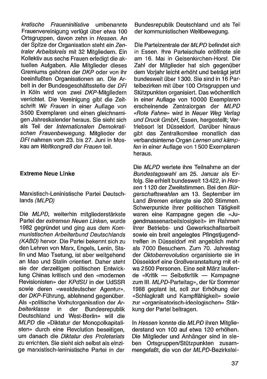 kratische Fraueninitiative umbenannte Bundesrepublik Deutschland und als Teil Frauenvereinigung verfügt über etwa 100 der kommunistischen Weltbewegung. Ortsgruppen, davon zehn in Hessen. An der Spitze der Organisation steht ein ZenDie Parteizentrale der MLPD befindet sich traler Arbeitskreis mit 32 Mitgliedern. Ein in Essen, Ihre Parteischule eröffnete sie Kollektiv aus sechs Frauen erledigt die akam 16. Ma in Gelsenkirchen-Horst. Die tuellen Aufgaben. Alle Mitglieder dieses Zahl der Mitglieder hat sich gegenüber Gremiums gehören der DKP oder von ihr dem Vorjahr leicht erhöht und beträgt jetzi beeinflußten Organisationen an. Die Arbundesweit über 1300. Sie sind in 16 Parbeit in der Bundesgeschäftsstelle der DFI teibezirken mit über 100 Ortsgruppen und in Köln wird von zwei DKP-Mitgliedern Stützpunkten organisiert. Das wöchentlich verrichtet. Die Vereinigung gibt die Zeitin einer Auflage von 10000 Exemplaren schrift Wir Frauen in einer Auflage von erscheinende Zentralorgan der MLPD 3500 Exemplaren und einen gleichnami"Rote Fahne" wird in Neuer Weg Verlag gen Jahreskalender heraus. Sie sieht sich und Druck GmbH, Essen, hergestellt; Verals Teil der Internationalen Demokratitriebsort ist Düsseldorf. Darüber hinaus schen Frauenbewegung. Mitglieder der gibt das Zentralkomitee monatlich das DFI nahmen vom 23, bis 27. Juni in Mosverbandsinterne Organ Lernen und kämpkau am Weltkongreß der Frauen teil. fen in einer Auflage von 1500 Exemplaren heraus, Die MLPD wertete ihre Teilnahme an der Extreme Neue Linke Bundestagswahl am 25. Januar als Erfolg. Sie erhielt bundesweit 13422, in Hessen 1120 der Zweitstimmen. Bei den BürMarxistisch-Leninistische Partei Deutschgerschaftswahlen am 13. September im lands (MLPD) Land Bremen erlangte sie 200 Stimmen. Schwerpunkte ihrer politischen Tätigkeit Die MLPD, weiterhin mitgliederstärkste waren eine Kampagne gegen die "JuPartei der extremen Neuen Linken, wurde gendmassenarbeitslosigkeit" im Rahmen 1982 gegründet und ging aus dem Komihrer Betriebsund Gewerkschaftsarbeit munistischen Arbeiterbund Deutschlands sowie ein breit angelegtes Pfingstjugend{KABD) hervor. Die Partei bekennt sich zu treffen in Düsseldorf mit angeblich mehr den Lehren von Marx, Engels, Lenin, Staals 7000 Besuchern. Zum 70. Jahrestag lin und Mao Tsetung, ist aber weitgehend der Oktoberrevolution organisierte sie in an Mao und Stalin orientiert. Daher steht Düsseldorf eine Großveranstaltung mit etsie der derzeitigen politischen Entwickwa 2500 Personen. Eine seit März laufenlung Chinas kritisch und den "modernen de "Kritik -- Selbstkritik -- Kampagne Revisionisten" der KPdSU in der UdSSR zum Il. MLPD-Parteitag", der für Sommer sowie deren "westdeutscher Agentur", 1988 geplant ist, soll zur Erhöhung der der DKP-Führung, ablehnend gegenüber. "Schlagkraft und Kampffähigkeit" sowie Als "politische Vorhutorganisation der Arzur "organisatorisch-ideologischen" Stärbeiterklasse in der Bundesrepublik kung derPartei beitragen. Deutschland und West-Berlin" will die MLPD die "Diktatur der Monopolkapitaliin Hessen konnte die MLPD ihren Mitgliesten" durch eine Revolution beseitigen, derstand von 100 auf etwa 120 erhöhen. um danach die Diktatur des Proletariats Die Mitglieder und Anhänger sind in siezu errichten. Sie sieht sich selbst als einziben Ortsgruppen/Stützpunkten zusamge marxistisch-leninistische Partei in der mengefaßt, die von der MLPD-Bezirkslei37