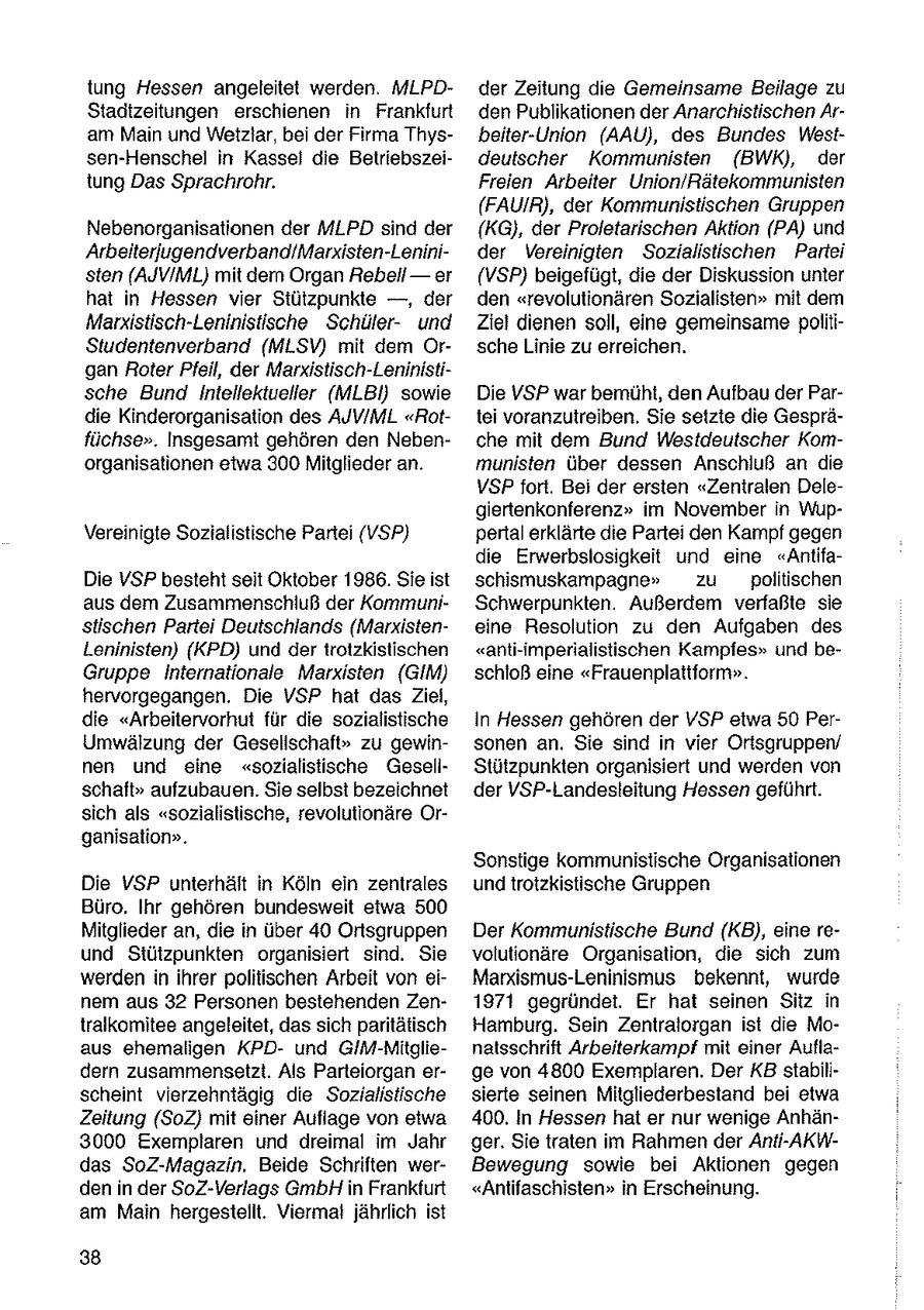 tung Hessen angeleitet werden. MLPDder Zeitung die Gemeinsame Beilage zu Stadtzeitungen erschienen in Frankfurt den Publikationen der Anarchistischen Aram Main und Wetzlar, bei der Firma Thysbeiter-Union (AAU), des Bundes Westsen-Henschel in Kassel die Beiriebszeideutscher Kommunisten (BWK), der tung Das Sprachrohr. Freien Arbeiter Union/Rätekommunisten (FAUIR), der Kommunistischen Gruppen Nebenorganisationen der MLPD sind der (KG), der Proletarischen Aktion (PA) und Arbeiterjugendverband/Marxisten-Leninider Vereinigten Sozialistischen Partei sten (AJVIML) mit dem Organ Rebeil-er (VSP) beigefügt, die der Diskussion unter hat in Hessen vier Stützpunkte --, der den "revolutionären Sozialisten" mit dem Marxistisch-Leninistische Schülerund Ziel dienen soll, eine gemeinsame politiStudentenverband (MLSV) mit dem Orsche Linie zu erreichen. gan Roter Pfeil, der Marxistisch-Leninistische Bund Intellektueller (MLBil) sowie Die VSP war bemüht, den Aufbau der Pardie Kinderorganisation des AUV/IML "Rottei voranzutreiben. Sie setzte die Gespräfüchse". Insgesamt gehören den Nebenche mit dem Bund Westdeutscher Komorganisationen etwa 300 Mitglieder an. munisten über dessen Anschluß an die VSP fort. Bei der ersten "Zentralen Delegiertenkonferenz" im November in WupVereinigte Sozialistische Partei (VSP) pertal erklärte die Partei den Kampf gegen die Erwerbslosigkeit und eine "AntifaDie VSP besteht seit Oktober 1986. Sie ist schismuskampagne" zu politischen aus dem Zusammenschluß der KommuniSchwerpunkten. Außerdem verfaßte sie stischen Partei Deutschlands (Marxisteneine Resolution zu den Aufgaben des Leninisten) (KPD) und dertrotzkistischen "anti-imperialistischen Kampfes" und beGruppe Internationale Marxisten (GIM) schioß eine "Frauenplattform". hervorgegangen. Die VSP hat das Ziel, die "Arbeitervorhut für die sozialistische In Hessen gehören der VSP etwa 50 PerUmwälzung der Gesellschaft" zu gewinsonen an. Sie sind in vier Oritsgruppen/ nen und eine "sozialistische GesellStützpunkten organisiert und werden von schaft" aufzubauen. Sie selbst bezeichnet der VSP-Landesleitung Hessen geführt. sich als "sozialistische, revolutionäre Organisation". Sonstige kommunistische Organisationen Die VSP unterhält in Köln ein zentrales und trotzkistische Gruppen Büro. Ihr gehören bundesweit etwa 500 Mitglieder an, die in über 40 Ortsgruppen Der Kommunistische Bund (KB), eine reund Stützpunkten organisiert sind. Sie volutionäre Organisation, die sich zum werden in ihrer politischen Arbeit von eiMarxismus-Leninismus bekennt, wurde nem aus 32 Personen bestehenden Zen1971 gegründet. Er hat seinen Sitz in tralkomitee angeleitet, das sich paritätisch Hamburg. Sein Zentralorgan ist die Moaus ehemaligen KPDund GIM-Mitglienatsschrift Arbeiterkampf mit einer Aufladern zusammensetzt. Als Parleiorgan erge von 4800 Exemplaren. Der KB stabilscheint vierzehntägig die Sozialistische sierte seinen Mitgliederbestand bei etwa Zeitung (SoZ} mit einer Auflage von etwa 400. In Hessen hat er nur wenige Anhän3000 Exemplaren und dreimal im Jahr ger. Sie traten im Rahmen der Anti-AKWdas SoZ-Magazin. Beide Schriften werBewegung sowie bei Aktionen gegen den in der SoZ-Verlags GmbHin Frankfurt "Antifaschisten" in Erscheinung. am Main hergestellt. Viermat jährlich ist 38