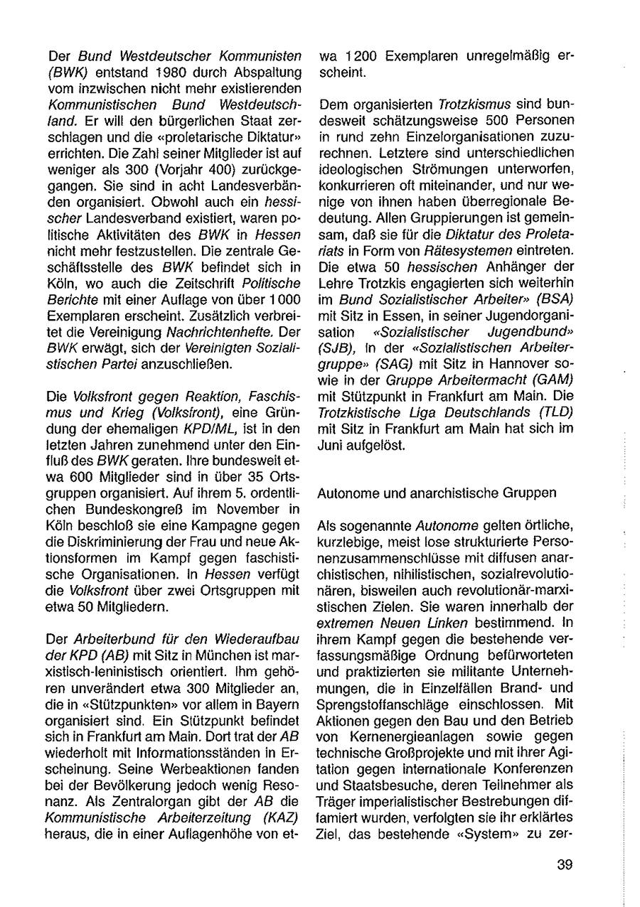 Der Bund Westdeutscher Kommunisten wa 1200 Exemplaren unregelmäßig er(BWK) entstand 1980 durch Abspaltung scheint. vom inzwischen nicht mehr existierenden Kommunistischen Bund WestdeutschDem organisierten Trotzkismus sind bunland. Er will den bürgerlichen Staat zerdesweit schätzungsweise 500 Personen schlagen und die "proletarische Diktatur" in rund zehn Einzelorganisationen zuzuerrichten. Die Zahl seiner Mitglieder ist auf rechnen. Letztere sind unterschiediichen weniger als 300 (Vorjahr 400) zurückgeideologischen Strömungen unterworfen, gangen. Sie sind in acht Landesverbänkonkurrieren oft miteinander, und nur weden organisiert. Obwohl auch ein hessinige von ihnen haben überregionale Bescher Landesverband existiert, waren podeutung. Allen Gruppierungen ist gemeinHitische Aktivitäten des BWK in Hessen sam, daßsie für die Diktatur des Proletanicht mehr festzustellen. Die zentrale Gerlats in Form von Rätesystemen eintreten. schäftsstelle des BWK befindet sich in Die etwa 50 hessischen Anhänger der Köln, wo auch die Zeitschrift Politische Lehre Trotzkis engagierten sich weiterhin Berichte mit einer Auflage von über 1000 im Bund Sozialistischer Arbeiter" (BSA) Exemplaren erscheint. Zusätzlich verbreimit Sitz in Essen, in seiner Jugendorganitet die Vereinigung Nachrichtenhefte. Der sation "Sozialistischer Jugendbund" BWKerwägt, sich der Vereinigten Soziali(SJB), in der "Sozfalistischen Arbeiterstischen Partei anzuschließen. gruppe" (SAG) mit Sitz in Hannover sowie in der Gruppe Arbeitermacht (GAM) Die Volksfront gegen Reaktion, Faschismit Stützpunkt in Frankfurt am Main. Die mus und Krieg (Volksiront), eine GrünTrotzkistische Liga Deutschlands (TLD) dung der ehemaligen KPD/ML,ist in den mit Sitz in Frankfurt am Main hat sich im letzten Jahren zunehmend unter den EinJuni aufgelöst. fluß des BWKgeraten. Ihre bundesweit etwa 600 Mitglieder sind in über 35 Orisgruppen organisiert. Auf ihrem 5. ordentliAutonome und anarchistische Gruppen chen Bundeskongreß im November in Köln beschloß sie eine Kampagne gegen Als sogenannte Autonome gelten örtliche, die Diskriminierung der Frau und neue Akkurziebige, meist lose strukturierte Persotionsformen im Kampf gegen faschistinenzusammenschlüsse mit diffusen anarsche Organisationen. In Hessen verfügt chistischen, nihilistischen, sozialrevolutiodie Volkstront über zwei Ortsgruppen mit nären, bisweilen auch revolutionär-markietwa 50 Mitgliedern. stischen Zielen. Sie waren innerhalb der extremen Neuen Linken bestimmend. In Der Arbeiterbund für den Wiederaufbau ihrem Kampf gegen die bestehende verder KPD (AB) mit Sitz in München ist marfassungsmäßige Ordnung befürworteten xistisch-leninistisch orientiert. Ihm gehöund praktizierten sie militante Unternehren unverändert etwa 300 Mitglieder an, mungen, die in Einzelfällen Brandund die in "Stützpunkten" vor allem in Bayern Sprengstoffanschläge einschlossen. Mit organisiert sind. Ein Stützpunkt befindet Aktionen gegen den Bau und den Betrieb sich in Frankfurt am Main. Dort trat der AB von Kernenergieanlagen sowie gegen wiederholt mit Informationsständen in Ertechnische Großprojekte und mit ihrer Agischeinung. Seine Werbeaktionen fanden tation gegen internationale Konferenzen bei der Bevölkerung jedoch wenig Resound Staatsbesuche, deren Teilnehmer als nanz. Als Zentralorgan gibt der AB die Trägerimperialistischer Bestrebungen difKommunistische Arbeiterzeitung (KAZ) famiert wurden, verfolgten sie ihr erklärles heraus, die in einer Auflagenhöhe von etZiel, das bestehende "System" zu zer39